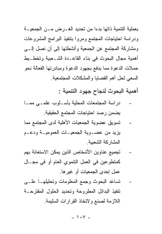 ‫ﺒﻌﻤﻠﻴﺔ ﺍﻟﺘﻨﻤﻴﺔ ﺫﺍﺘﻬﺎ ﺒﺩﺀﺍ ﻤﻥ ﺘﺤﺩﻴﺩ ﺍﻟﻐـﺭﺽ ﻤـﻥ ﺍﻟﺠﻤﻌﻴـﺔ‬
‫ﻭﺩﺭﺍﺴﺔ ﺍﺤﺘﻴﺎﺠﺎﺕ ﺍﻟﻤﺠﺘﻤﻊ ﻭﻤﺭﻭﺍ ﺒﺘﻨﻔﻴﺫ ﺍﻟﺒﺭﺍﻤﺞ ﺍﻟﻤﺸﺭﻭﻋﺎﺕ‬
‫ﻭﻤﺸﺎﺭﻜﺔ ﺍﻟﻤﺠﺘﻤﻊ ﻋﻥ ﺍﻟﺠﻤﻌﻴﺔ ﻭﺃﻨﺸﻁﺘﻬﺎ ﺇﻟﻰ ﺃﻥ ﻨﺼل ﺇﻟـﻰ‬
‫ﺃﻫﻤﻴﺔ ﻤﺠﺎل ﺍﻟﺒﺤﻭﺙ ﻓﻲ ﺒﻨﺎﺀ ﺍﻟﻘﺎﻋـﺩﺓ ﺍﻟﺸـﻌﺒﻴﺔ ﻭﺘﺨﻁـﻴﻁ‬
‫ﺤﻤﻼﺕ ﺍﻟﺩﻋﻭﺓ ﻤﻤﺎ ﻴﺩﻓﻊ ﺒﺠﻬﻭﺩ ﺍﻟﺩﻋﻭﺓ ﻭﻤﺒﺎﺩﺭﺘﻬﺎ ﺍﻟﻔﻌﺎﻟﺔ ﻨﺤﻭ‬
            ‫ﺍﻟﺴﻌﻲ ﻟﺤل ﺃﻫﻡ ﺍﻟﻘﻀﺎﻴﺎ ﻭﺍﻟﻤﺸﻜﻼﺕ ﺍﻟﻤﺠﺘﻤﻌﻴﺔ.‬

                ‫ﺃﻫﻤﻴﺔ ﺍﻟﺒﺤﻭﺙ ﻟﻨﺠﺎﺡ ﺠﻬﻭﺩ ﺍﻟﺘﻨﻤﻴﺔ :‬
‫ﺩﺭﺍﺴﺔ ﺍﻟﻤﺠﺘﻤﻌﺎﺕ ﺍﻟﻤﺤﻠﻴﺔ ﺒﺄﺴـﻠﻭﺏ ﻋﻠﻤـﻲ ﻤﻤـﺎ‬        ‫-‬
         ‫ﻴﻀﻤﻥ ﺭﺼﺩ ﺍﺤﺘﻴﺎﺠﺎﺕ ﺍﻟﻤﺠﺘﻤﻊ ﺍﻟﺤﻘﻴﻘﻴﺔ.‬
‫ﺘﺴﻭﻴﻕ ﻋﻀﻭﻴﺔ ﺍﻟﺠﻤﻌﻴﺎﺕ ﺍﻷﻫﻠﻴﺔ ﻟﺩﻯ ﺍﻟﻤﺠﺘﻤﻊ ﻤﻤﺎ‬       ‫-‬
‫ﻴﺯﻴﺩ ﻤﻥ ﻋﻀـﻭﻴﺔ ﺍﻟﺠﻤﻌﻴـﺎﺕ ﺍﻟﻌﻤﻭﻤﻴـﺔ ﻭﺩﻋـﻡ‬
                              ‫ﺍﻟﻤﺸﺎﺭﻜﺔ ﺍﻟﺸﻌﺒﻴﺔ.‬
‫ﺘﺠﻤﻴﻊ ﻋﻨﺎﻭﻴﻥ ﺍﻷﺸﺨﺎﺹ ﺍﻟﺫﻴﻥ ﻴﻤﻜﻥ ﺍﻻﺴﺘﻌﺎﻨﺔ ﺒﻬﻡ‬       ‫-‬
‫ﻜﻤﺘﻁﻭﻋﻴﻥ ﻓﻲ ﺍﻟﻌﻤل ﺍﻟﺘﻨﻤﻭﻱ ﺍﻟﻌﺎﻡ ﺃﻭ ﻓﻲ ﻤﺠـﺎل‬
                 ‫ﻋﻤل ﺇﺤﺩﻯ ﺍﻟﺠﻤﻌﻴﺎﺕ ﺃﻭ ﻏﻴﺭﻫﺎ.‬
‫ﺘﺴﺎﻋﺩ ﺍﻟﺒﺤﻭﺙ ﻭﺠﻤﻊ ﺍﻟﻤﻌﻠﻭﻤﺎﺕ ﻭﺘﺤﻠﻴﻠﻬـﺎ ﻋﻠـﻰ‬        ‫-‬
‫ﺘﻨﻔﻴﺫ ﺍﻟﺒﺩﺍﺌل ﺍﻟﻤﻁﺭﻭﺤﺔ ﻭﺘﺤﺩﻴﺩ ﺍﻟﺤﻠﻭل ﺍﻟﻤﻘﺘﺭﺤـﺔ‬
         ‫ﺍﻟﻼﺯﻤﺔ ﻟﺼﻨﻊ ﻭﻻﺘﺨﺎﺫ ﺍﻟﻘﺭﺍﺭﺍﺕ ﺍﻟﺴﻠﻴﻤﺔ.‬

                      ‫- ٧٠١ -‬
 