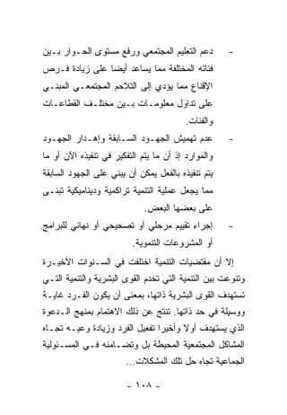 ‫ﺩﻋﻡ ﺍﻟﺘﻌﻠﻴﻡ ﺍﻟﻤﺠﺘﻤﻌﻲ ﻭﺭﻓﻊ ﻤﺴﺘﻭﻯ ﺍﻟﺤـﻭﺍﺭ ﺒـﻴﻥ‬        ‫-‬
‫ﻓﺌﺎﺘﻪ ﺍﻟﻤﺨﺘﻠﻔﺔ ﻤﻤﺎ ﻴﺴﺎﻋﺩ ﺃﻴﻀﺎ ﻋﻠﻰ ﺯﻴﺎﺩﺓ ﻓـﺭﺹ‬
‫ﺍﻹﻗﻨﺎﻉ ﻤﻤﺎ ﻴﺅﺩﻱ ﺇﻟﻰ ﺍﻟﺘﻼﺤﻡ ﺍﻟﻤﺠﺘﻤﻌـﻲ ﺍﻟﻤﺒﻨـﻲ‬
‫ﻋﻠﻰ ﺘﺩﺍﻭل ﻤﻌﻠﻭﻤـﺎﺕ ﺒـﻴﻥ ﻤﺨﺘﻠـﻑ ﺍﻟﻘﻁﺎﻋـﺎﺕ‬
                                         ‫ﻭﺍﻟﻔﺌﺎﺕ.‬
‫ﻋﺩﻡ ﺘﻬﻤﻴﺵ ﺍﻟﺠﻬـﻭﺩ ﺍﻟﺴـﺎﺒﻘﺔ ﻭﺇﻫـﺩﺍﺭ ﺍﻟﺠﻬـﻭﺩ‬          ‫-‬
‫ﻭﺍﻟﻤﻭﺍﺭﺩ ﺇﺫ ﺃﻥ ﻤﺎ ﻴﺘﻡ ﺍﻟﺘﻔﻜﻴﺭ ﻓﻲ ﺘﻨﻔﻴﺫﻩ ﺍﻵﻥ ﺃﻭ ﻤﺎ‬
‫ﻴﺘﻡ ﺘﻨﻔﻴﺫﻩ ﺒﺎﻟﻔﻌل ﻴﻤﻜﻥ ﺃﻥ ﻴﺒﻨﻲ ﻋﻠﻰ ﺍﻟﺠﻬﻭﺩ ﺍﻟﺴﺎﺒﻘﺔ‬
‫ﻤﻤﺎ ﻴﺠﻌل ﻋﻤﻠﻴﺔ ﺍﻟﺘﻨﻤﻴﺔ ﺘﺭﺍﻜﻤﻴﺔ ﻭﺩﻴﻨﺎﻤﻴﻜﻴﺔ ﺘﺒﻨـﻰ‬
                             ‫ﻋﻠﻰ ﺒﻌﻀﻬﺎ ﺍﻟﺒﻌﺽ.‬
‫ﺇﺠﺭﺍﺀ ﺘﻘﻴﻴﻡ ﻤﺭﺤﻠﻲ ﺃﻭ ﺘﺼﺤﻴﺤﻲ ﺃﻭ ﻨﻬﺎﺌﻲ ﻟﻠﺒﺭﺍﻤﺞ‬        ‫-‬
                         ‫ﺃﻭ ﺍﻟﻤﺸﺭﻭﻋﺎﺕ ﺍﻟﺘﻨﻤﻭﻴﺔ.‬
‫ﺇﻻ ﺃﻥ ﻤﻘﺘﻀﻴﺎﺕ ﺍﻟﺘﻨﻤﻴﺔ ﺍﺨﺘﻠﻔﺕ ﻓﻲ ﺍﻟﺴـﻨﻭﺍﺕ ﺍﻷﺨﻴـﺭﺓ‬
‫ﻭﺘﻨﻭﻋﺕ ﺒﻴﻥ ﺍﻟﺘﻨﻤﻴﺔ ﺍﻟﺘﻲ ﺘﺨﺩﻡ ﺍﻟﻘﻭﻯ ﺍﻟﺒﺸﺭﻴﺔ ﻭﺍﻟﺘﻨﻤﻴﺔ ﺍﻟﺘـﻲ‬
‫ﺘﺴﺘﻬﺩﻑ ﺍﻟﻘﻭﻯ ﺍﻟﺒﺸﺭﻴﺔ ﺫﺍﺘﻬﺎ، ﺒﻤﻌﻨﻰ ﺃﻥ ﻴﻜﻭﻥ ﺍﻟﻔـﺭﺩ ﻏﺎﻴـﺔ‬
‫ﻭﻭﺴﻴﻠﺔ ﻓﻲ ﺤﺩ ﺫﺍﺘﻬﺎ. ﺘﻨﺘﺞ ﻋﻥ ﺫﻟﻙ ﺍﻻﻫﺘﻤﺎﻡ ﺒﻤﻨﻬﺞ ﺍﻟـﺩﻋﻭﺓ‬
‫ﺍﻟﺫﻱ ﻴﺴﺘﻬﺩﻑ ﺃﻭﻻ ﻭﺃﺨﻴﺭﺍ ﺘﻔﻌﻴل ﺍﻟﻔﺭﺩ ﻭﺯﻴﺎﺩﺓ ﻭﻋﻴـﻪ ﺘﺠـﺎﻩ‬
‫ﺍﻟﻤﺸﺎﻜل ﺍﻟﻤﺠﺘﻤﻌﻴﺔ ﺍﻟﻤﺤﻴﻁﺔ ﺒل ﻭﺘﻀـﺎﻤﻨﻪ ﻓـﻲ ﺍﻟﻤﺴـﺌﻭﻟﻴﺔ‬
                        ‫ﺍﻟﺠﻤﺎﻋﻴﺔ ﺘﺠﺎﻩ ﺤل ﺘﻠﻙ ﺍﻟﻤﺸﻜﻼﺕ…‬

                        ‫- ٨٠١ -‬
 