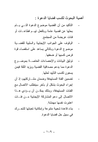 ‫ﺃﻫﻤﻴﺔ ﺍﻟﺒﺤﻭﺙ ﻟﻜﺴﺏ ﻗﻀﺎﻴﺎ ﺍﻟﺩﻋﻭﺓ :‬
‫ﺍﻟﺘﺄﻜﻴﺩ ﻤﻥ ﺃﻥ ﺍﻟﻘﻀﻴﺔ ﻤﻭﻀﻭﻉ ﺍﻟﺩﻋﻭﺓ ﺍﻟﺘـﻲ ﻴـﺘﻡ‬       ‫-‬
‫ﺒﺤﺜﻬﺎ ﻋﻥ ﻗﻀﻴﺔ ﻋﺎﻤﺔ ﻭﺒﺎﻟﻔﻌل ﺘﻬـﻡ ﻗﻁﺎﻋـﺎﺕ ﺃﻭ‬
                      ‫ﻓﺌﺎﺕ ﻋﺭﻴﻀﺔ ﻤﻥ ﺍﻟﻤﺠﺘﻤﻊ.‬
‫ﺍﻟﻭﻗﻭﻑ ﻋﻠﻰ ﺍﻟﺠﻭﺍﻨﺏ ﺍﻹﻴﺠﺎﺒﻴﺔ ﻭﺍﻟﺴﻠﺒﻴﺔ ﻟﻠﻘﻀـﻴﺔ‬       ‫-‬
‫ﻤﻭﻀﻭﻉ ﺍﻟﺩﻋﻭﺓ ﻭﺒﺎﻟﺘﺎﻟﻲ ﻴﺴﺎﻋﺩ ﻋﻠﻰ ﺍﺴﺘﻘﺼﺎﺀ ﻗﻭﺓ‬
                         ‫ﻓﺭﺹ ﻜﺴﺒﻬﺎ ﺃﻭ ﻀﻌﻔﻬﺎ.‬
‫ﺘﻭﺜﻴﻕ ﺍﻟﺒﻴﺎﻨﺎﺕ ﻭﺍﻹﺤﺼﺎﺀﺍﺕ ﺍﻟﺨﺎﺼـﺔ ﺒﻤﻭﻀـﻭﻉ‬           ‫-‬
‫ﺍﻟﺩﻋﻭﺓ ﻤﻤﺎ ﻴﺩﻋﻡ ﻤﺼﺩﺍﻗﻴﺔ ﺍﻟﻘﻀﻴﺔ ﻭﻴﺯﻴﺩ ﺍﻟﺜﻘﺔ ﻓﻴﻤﻥ‬
                      ‫ﻴﺴﻌﻭﻥ ﻟﻜﺴﺏ ﺍﻟﺘﺄﻴﻴﺩ ﻟﺤﻠﻬﺎ.‬
‫ﺘﻀﻤﻴﻥ ﺍﻟﻔﺌﺔ ﺍﻟﻤﺴﺘﻬﺩﻓﺔ ﻭﻀﻤﺎﻥ ﻤﺸـﺎﺭﻜﺘﻬﻡ، ﺇﺫ ﺃﻥ‬       ‫-‬
‫ﺇﺠﺭﺍﺀ ﺍﻟﺒﺤﻭﺙ ﺒﺸﻜل ﺃﻭ ﺒﺂﺨﺭ ﺴﻴﺘﻁﻠﺏ ﺍﻻﺘﺼﺎل ﻤﻊ‬
‫ﺍﻟﻔﺌﺎﺕ ﺍﻟﻤﺴﺘﻬﺩﻓﺔ، ﻭﺒﺫﻟﻙ ﻴﻤﻜـﻥ ﺃﻥ ﻴـﺅﺩﻱ ﻫـﺫﺍ‬
‫ﺍﻻﺘﺼﺎل ﺇﻟﻰ ﺩﻋﻡ ﺍﻟﻤﺸﺎﺭﻜﺔ ﺍﻹﻴﺠﺎﺒﻴﺔ ﻤـﻥ ﻓﺌـﺎﺕ‬
                          ‫ﺍﻋﺘﺒﺭﺕ ﻨﻔﺴﻬﺎ ﻤﻬﻤﺸﺔ.‬
‫ﺒﻨﺎﺀ ﻗﺎﻋﺩﺓ ﺸﻌﺒﻴﺔ ﻤﺘﻨﻭﻋﺔ ﻭﺇﻤﻜﺎﻨﻴﺔ ﺘﻌﺒﺌﺘﻬﺎ ﻟﻠﺘﺤـﺭﻙ‬   ‫-‬
                     ‫ﻓﻲ ﺴﺒﻴل ﺤل ﻗﻀﺎﻴﺎ ﺍﻟﺩﻋﻭﺓ.‬



                       ‫- ٩٠١ -‬
 