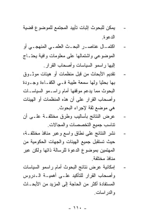 ‫ﻴﻤﻜﻥ ﻟﻠﺒﺤﻭﺙ ﺇﺜﺒﺎﺕ ﺘﺄﻴﻴﺩ ﺍﻟﻤﺠﺘﻤﻊ ﻟﻠﻤﻭﻀﻭﻉ ﻗﻀﻴﺔ‬      ‫-‬
                                        ‫ﺍﻟﺩﻋﻭﺓ.‬
‫ﺍﻜﺘﻤـﺎل ﻋﻨﺎﺼـﺭ ﺍﻟﺒﺤـﺙ ﺍﻟﻌﻠﻤـﻲ ﺍﻟﻤﻨﻬﺠـﻲ ﺃﻭ‬
    ‫ـ‬        ‫ـ‬       ‫ـ‬      ‫ـ‬       ‫ـ‬             ‫-‬
‫ﺍﻟﻤﻭﻀﻭﻋﻲ ﻭﺍﺸﺘﻤﺎﻟﻬﺎ ﻋﻠﻰ ﻤﻌﻠﻭﻤﺎﺕ ﻭﺍﻓﻴﺔ ﻴﺤﺘـﺎﺝ‬
          ‫ﺇﻟﻴﻬﺎ ﺭﺍﺴﻤﻭ ﺍﻟﺴﻴﺎﺴﺎﺕ ﻭﺃﺼﺤﺎﺏ ﺍﻟﻘﺭﺍﺭ.‬
‫ﺘﻘﺩﻴﻡ ﺍﻷﺒﺤﺎﺙ ﻤﻥ ﻗﺒل ﻤﻨﻅﻤﺎﺕ ﺃﻭ ﻫﻴﺌﺎﺕ ﻤﻭﺜـﻭﻕ‬        ‫-‬
‫ﺒﻬﺎ ﺒﺤﺜﻴﺎ ﻭﻟﻬﺎ ﺴﻤﻌﺔ ﻁﻴﺒﺔ ﻓـﻲ ﺍﻟﻜﻔـﺎﺀﺓ ﻭﺠـﻭﺩﺓ‬
‫ﺍﻟﺒﺤﻭﺙ ﻤﻤﺎ ﻴﺩﻋﻡ ﻤﻭﻗﻔﻬﺎ ﺃﻤﺎﻡ ﺭﺍﺴـﻤﻭ ﺍﻟﺴﻴﺎﺴـﺎﺕ‬
‫ﻭﺃﺼﺤﺎﺏ ﺍﻟﻘﺭﺍﺭ ﻋﻠﻰ ﺃﻥ ﻫﺫﻩ ﺍﻟﻤﻨﻅﻤﺎﺕ ﺃﻭ ﺍﻟﻬﻴﺌﺎﺕ‬
                  ‫ﻫﻲ ﻤﻭﻀﻊ ﺜﻘﺔ ﻹﺠﺭﺍﺀ ﺍﻟﺒﺤﻭﺙ.‬
‫ﻋﺭﺽ ﺍﻟﻨﺘﺎﺌﺞ ﺒﺄﺴﺎﻟﻴﺏ ﻭﻁﺭﻕ ﻤﺨﺘﻠﻔـﺔ ﻋﻠـﻰ ﺃﻥ‬          ‫-‬
             ‫ﺘﻨﺎﺴﺏ ﺠﻤﻴﻊ ﺍﻟﺘﺨﺼﺼﺎﺕ ﻭﺍﻟﻤﺠﺎﻻﺕ.‬
‫ﻨﺸﺭ ﺍﻟﻨﺘﺎﺌﺞ ﻋﻠﻰ ﻨﻁﺎﻕ ﻭﺍﺴﻊ ﻭﻋﺒﺭ ﻤﻨﺎﻓﺫ ﻤﺨﺘﻠﻔـﺔ،‬     ‫-‬
‫ﺤﻴﺙ ﺘﺴﺘﻘﺒل ﺠﻤﻴﻊ ﺍﻟﻬﻴﺌﺎﺕ ﻭﺍﻟﺠﻬﺎﺕ ﺍﻟﺤﻜﻭﻤﻴﺔ ﻤﻥ‬
‫ﺍﻟﻤﻬﺘﻤﻴﻥ ﺒﻤﻭﻀﻭﻉ ﺍﻟﺩﻋﻭﺓ ﻟﻠﺭﺴﺎﻟﺔ ﺫﺍﺘﻬﺎ ﻭﻟﻜﻥ ﻋﺒﺭ‬
                                  ‫ﻤﻨﺎﻓﺫ ﻤﺨﺘﻠﻔﺔ.‬
‫ﺇﻤﻜﺎﻨﻴﺔ ﻋﺭﺽ ﻨﺘﺎﺌﺞ ﺍﻟﺒﺤﻭﺙ ﺃﻤﺎﻡ ﺭﺍﺴﻤﻭ ﺍﻟﺴﻴﺎﺴﺎﺕ‬      ‫-‬
‫ﻭﺃﺼﺤﺎﺏ ﺍﻟﻘﺭﺍﺭ ﻟﻠﺘﺄﻜﻴﺩ ﻋﻠـﻰ ﺃﻫﻤﻴـﺔ ﺍﻟـﺩﺭﻭﺱ‬
‫ﺍﻟﻤﺴﺘﻔﺎﺩﺓ ﺃﻜﺜﺭ ﻤﻥ ﺍﻟﺤﺎﺠﺔ ﺇﻟﻰ ﺍﻟﻤﺯﻴﺩ ﻤﻥ ﺍﻷﺒﺤـﺎﺙ‬
                                   ‫ﻭﺍﻟﺩﺭﺍﺴﺎﺕ.‬

                       ‫- ٠١١ -‬
 