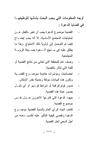 ‫ﺃﻭﺠﻪ ﺍﻟﻤﻌﻠﻭﻤﺎﺕ ﺍﻟﺘﻲ ﻴﺠﺏ ﺍﻟﺒﺤﺙ ﺒﺸﺄﻨﻬﺎ ﻟﺘﻭﻅﻴﻔﻬـﺎ‬
                                   ‫ﻓﻲ ﻗﻀﺎﻴﺎ ﺍﻟﺩﻋﻭﺓ :‬
‫ﺍﻟﻘﻀﻴﺔ ﻤﻭﻀﻭﻉ ﺍﻟﺩﻋﻭﺓ ﻴﺠﺏ ﺃﻥ ﺘﻌﺒﺭ ﺒﺎﻟﻔﻌل ﻋـﻥ‬         ‫-‬
‫ﺇﺤﺘﻴﺎﺠﺎﺕ ﺍﻟﻤﺠﺘﻤﻊ ﺍﻷﺴﺎﺴﻴﺔ، ﺇﻻ ﺃﻨﻪ ﻴﺠﺏ ﺇﻴﻀـﺎﺡ‬
‫ﻜﻴﻑ ﺘﻡ ﺍﻟﺘﻭﺼل ﺇﻟﻰ ﺃﻭﻟﻭﻴﺔ ﺫﻟﻙ ﺍﻻﺤﺘﻴﺎﺝ. ﻭﻫﺫﺍ ﻤﺎ‬
‫ﻴﻁﻠﻕ ﻋﻠﻴﻪ ﻓﻲ ﻤـﻨﻬﺞ ﺍﻟـﺩﻋﻭﺓ ﺒﺼـﻴﻐﺔ ﺍﻟﺭﺅﻴـﺔ‬
                                     ‫ﺍﻟﻤﺠﺘﻤﻌﻴﺔ.‬
‫ﻭﺼﻑ ﻋﺎﻡ ﻟﻠﻤﻨﻁﻘﺔ ﺍﻟﺘﻲ ﺘﻌﺎﻨﻲ ﻤﻥ ﻨﺘﺎﺌﺞ ﺍﻟﻘﻀﻴﺔ ﺃﻭ‬      ‫-‬
                       ‫ﻟﻠﻔﺌﺔ ﺍﻟﺘﻲ ﺘﺘﺄﺜﺭ ﺒﺎﻟﻘﻀﻴﺔ.‬
‫ﺇﺤﺼﺎﺌﻴﺎﺕ ﻭﻤﺅﺸﺭﺍﺕ ﺨﺎﺼﺔ ﺒﻤﻭﻀـﻭﻉ ﺍﻟﻘﻀـﻴﺔ‬              ‫-‬
  ‫ﻭﺘﻜﻭﻥ ﻫﺫﻩ ﺍﻟﺒﻴﺎﻨﺎﺕ ﻤﻭﺜﻘﺔ ﻭﺤﺩﻴﺜﺔ ﺒﻘﺩﺭ ﺍﻹﻤﻜﺎﻥ.‬
‫ﺼﻭﺭ ﻓﻭﺘﻭﻏﺭﺍﻓﻴﺔ ﺃﻭ ﺸﺭﺍﺌﻁ ﻓﻴـﺩﻴﻭ ﺃﻭ ﺃﻱ ﺩﻟﻴـل‬         ‫-‬
                       ‫ﻴﺼﻭﺭ ﺤﻴﺎﺓ ﻫﺫﻩ ﺍﻟﻘﻀﻴﺔ.‬
‫ﺠﻬﻭﺩ ﺍﻟﺩﻋﻭﺓ ﺍﻟﺘﻲ ﻗﺎﻡ ﺒﻬﺎ ﺍﻵﺨﺭﻭﻥ ﺤـﻭل ﻨﻔـﺱ‬          ‫-‬
                              ‫ﻤﻭﻀﻭﻉ ﺍﻟﻘﻀﻴﺔ.‬
‫ﻜﺸﻑ ﺍﺘﺠﺎﻩ ﺍﻟﺭﺃﻱ ﺍﻟﻌﺎﻡ ﺒﺎﻟﻨﺴﺒﺔ ﻟﻠﻘﻀﻴﺔ ﻤﻭﻀـﻭﻉ‬        ‫-‬
‫ﺍﻟﺩﻋﻭﺓ ﻭﺘﻘﺼﻲ ﻜﻴﻔﻴﺔ ﺍﻟﺘﺄﺜﻴﺭ ﻋﻠﻴﻪ ﻟﻜﺴﺏ ﺩﻋﻤﻪ ﻤﻥ‬
                       ‫ﺃﺠل ﺍﻟﺴﻌﻲ ﻟﺤل ﺍﻟﻘﻀﻴﺔ.‬

                      ‫- ١١١ -‬
 