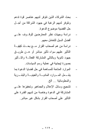 ‫ﺒﺤﺙ ﺍﻟﺸﺭﻜﺎﺀ ﺍﻟﺫﻴﻥ ﺘﺘﻭﻓﺭ ﻟﺩﻴﻬﻡ ﻋﻨﺎﺼﺭ ﻗﻭﺓ ﺘﺩﻋﻡ‬       ‫-‬
‫ﻭﺘﺘﻭﻓﺭ ﻟﺩﻴﻬﻡ ﺍﻟﺭﻏﺒﺔ ﻓﻲ ﺠﻬﻭﺩ ﺍﻟﺸﺭﺍﻜﺔ ﻤﻥ ﺃﺠـل‬
                     ‫ﺤل ﺍﻟﻘﻀﻴﺔ ﻤﻭﻀﻭﻉ ﺍﻟﺩﻋﻭﺓ.‬
‫ﺩﺭﺍﺴﺔ ﻭﺠﻬﺎﺕ ﻨﻅﺭ ﺍﻟﻤﻌﺎﺭﻀﻴﻥ ﻟﻠﻭﻗـﻭﻑ ﻋﻠـﻰ‬             ‫-‬
                      ‫ﺃﻓﻀل ﺍﻟﺴﺒل ﻟﻠﺘﻌﺎﻤل ﻤﻌﻬﻡ.‬
‫ﺩﺭﺍﺴﺔ ﻤﻥ ﻫﻡ ﺃﺼﺤﺎﺏ ﺍﻟﻘﺭﺍﺭ ﻤـﻊ ﺒﺤـﺙ ﻜﻴﻔﻴـﺔ‬           ‫-‬
‫ﺍﻟﺘﺄﺜﻴﺭ ﻋﻠﻴﻬﻡ ﺴﻭﺍﺀ ﺘﺄﺜﻴﺭ ﻤﺒﺎﺸﺭ ﺃﻭ ﻋـﻥ ﻁﺭﻴـﻕ‬
‫ﺠﻬﻭﺩ ﺜﺎﻨﻭﻴﺔ ﻭﺒﺎﻟﺘﺎﻟﻲ ﺍﻟﻤﺸﺎﺭﻜﺔ ﺍﻟﻔﻌﺎﻟـﺔ ﻭﺍﻟﺘـﺄﺜﻴﺭ‬
         ‫ﺒﺼﻭﺭﺓ ﺇﻴﺠﺎﺒﻴﺔ ﻓﻲ ﻋﻤﻠﻴﺔ ﺭﺴﻡ ﺍﻟﺴﻴﺎﺴﺎﺕ.‬
‫ﺍﻟﻤﻭﺍﺭﺩ ﺍﻟﻤﺘﺎﺤﺔ ﻟﻠﻤﺴﺎﻫﻤﺔ ﻓﻲ ﺤل ﻗﻀﺎﻴﺎ ﺍﻟﺩﻋﻭﺓ ﺒﻤﺎ‬    ‫-‬
‫ـﺭﻴﺔ‬
   ‫ـﺔ ﻭﺍﻟﺒﺸـ‬
           ‫ـﺔ ﻭﺍﻟﻌﻴﻨﻴـ‬
                     ‫ـﻤل ـﻭﺍﺭﺩ ﺍﻟﻤﺎﺩﻴـ‬
                                 ‫ﻴﺸـ ﺍﻟﻤـ‬
                            ‫ﻭﺍﻟﻤﻌﻠﻭﻤﺎﺘﻴﺔ … ﺍﻟﺦ.‬
‫ﺘﺸﺠﻴﻊ ﻭﺴﺎﺌل ﺍﻹﻋﻼﻡ ﻭﺍﻟﺠﻤﺎﻫﻴﺭ ﻭﺘﺤﻔﻴﺯﻫﺎ ﻋﻠـﻰ‬          ‫-‬
‫ﺍﻟﻤﺸﺎﺭﻜﺔ ﻓﻲ ﺍﻟﺩﻋﻭﺓ ﻭﺨﺎﺼﺔ ﻤﻥ ﻟﺩﻴﻬﻡ ﺍﻟﻘﺩﺭﺓ ﻋﻠﻰ‬
    ‫ﺍﻟﺘﺄﺜﻴﺭ ﻋﻠﻰ ﺃﺼﺤﺎﺏ ﺍﻟﻘﺭﺍﺭ ﺒﺸﻜل ﻏﻴﺭ ﻤﺒﺎﺸﺭ.‬




                       ‫- ٢١١ -‬
 