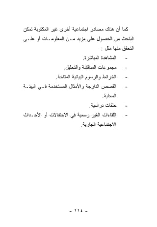 ‫ﻜﻤﺎ ﺃﻥ ﻫﻨﺎﻙ ﻤﺼﺎﺩﺭ ﺍﺠﺘﻤﺎﻋﻴﺔ ﺃﺨﺭﻯ ﻏﻴﺭ ﺍﻟﻤﻜﺘﻭﺒﺔ ﺘﻤﻜﻥ‬
‫ﺍﻟﺒﺎﺤﺙ ﻤﻥ ﺍﻟﺤﺼﻭل ﻋﻠﻰ ﻤﺯﻴﺩ ﻤـﻥ ﺍﻟﻤﻌﻠﻭﻤـﺎﺕ ﺃﻭ ﻋﻠـﻰ‬
                                       ‫ﺍﻟﺘﺤﻘﻕ ﻤﻨﻬﺎ ﻤﺜل :‬
                             ‫ﺍﻟﻤﺸﺎﻫﺩﺓ ﺍﻟﻤﺒﺎﺸﺭﺓ.‬    ‫-‬
                   ‫ﻤﺠﻤﻭﻋﺎﺕ ﺍﻟﻤﻨﺎﻗﺸﺔ ﻭﺍﻟﺘﺤﻠﻴل.‬      ‫-‬
               ‫ﺍﻟﺨﺭﺍﺌﻁ ﻭﺍﻟﺭﺴﻭﻡ ﺍﻟﺒﻴﺎﻨﻴﺔ ﺍﻟﻤﺘﺎﺤﺔ.‬   ‫-‬
‫ﺍﻟﻘﺼﺹ ﺍﻟﺩﺍﺭﺠﺔ ﻭﺍﻷﻤﺜﺎل ﺍﻟﻤﺴﺘﺨﺩﻤﺔ ﻓـﻲ ﺍﻟﺒﻴﺌـﺔ‬        ‫-‬
                                        ‫ﺍﻟﻤﺤﻠﻴﺔ.‬
                                 ‫ﺤﻠﻘﺎﺕ ﺩﺭﺍﺴﻴﺔ.‬     ‫-‬
‫ﺍﻟﻠﻘﺎﺀﺍﺕ ﺍﻟﻐﻴﺭ ﺭﺴﻤﻴﺔ ﻓﻲ ﺍﻻﺤﺘﻔﺎﻻﺕ ﺃﻭ ﺍﻷﺤـﺩﺍﺙ‬        ‫-‬
                            ‫ﺍﻻﺠﺘﻤﺎﻋﻴﺔ ﺍﻟﺠﺎﺭﻴﺔ.‬




                      ‫- ٤١١ -‬
 