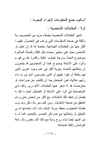 ‫ﺃﺴﺎﻟﻴﺏ ﺠﻤﻊ ﺍﻟﻤﻌﻠﻭﻤﺎﺕ ﻹﺠﺭﺍﺀ ﺍﻟﺒﺤﻭﺙ :‬

                         ‫ﺃﻭﻻ : ﺍﻟﻤﻘﺎﺒﻼﺕ ﺍﻟﺸﺨﺼﻴﺔ :‬
‫ﺘﺘﻤﻴﺯ ﺍﻟﻤﻘﺎﺒﻼﺕ ﺍﻟﺸﺨﺼﻴﺔ ﺒﺈﻀﻔﺎﺀ ﻤﺯﻴﺩ ﻤﻥ ﺍﻟﺨﺼﻭﺼـﻴﺔ‬
‫ﻭﺍﻟﺜﻘﺔ ﻓﻲ ﺼﺤﺔ ﺍﻟﻤﻌﻠﻭﻤﺎﺕ ﺍﻟﺘﻲ ﻴﺭﻏﺏ ﻓﻲ ﺍﻟﺤﺼﻭل ﻋﻠﻴﻬـﺎ‬
‫ﺃﻜﺜﺭ ﻤﻨﻬﺎ ﻤﻥ ﺍﻟﻤﻘﺎﺒﻼﺕ ﺍﻟﺠﻤﺎﻋﻴﺔ، ﺨﺎﺼﺔ ﺇﺫﺍ ﻜـﺎﻥ ﺍﺨﺘﻴـﺎﺭ‬
‫ﺍﻟﺸﺨﺹ ﻤﺒﻨﻴﺎ ﻋﻠﻰ ﻤﻌﺎﻴﻴﺭ ﻤﺤﺩﺩﺓ ﻤﺜل ﺍﻟﺜﻘﺔ ﻭﺍﻟﺼﻠﺔ ﺍﻟﻤﺒﺎﺸﺭﺓ‬
‫ﺒﻤﻭﻀﻭﻉ ﺍﻟﺒﺤﺙ ﻭﺩﺭﺠﺔ ﺘﺠﺎﻭﺏ ﻋﺎﻟﻴﺔ ﻭﺍﻟﻘﺩﺭﺓ ﻋﻠـﻰ ﻓﻬـﻡ‬
‫ﻭﺍﻟﺭﺩ ﻋﻠﻰ ﺍﻷﺴﺌﻠﺔ ﺒﻭﻀﻭﺡ. ﻓﺒﻤﺎ ﺃﻥ ﺍﻟﻤﺘﺠﺎﻭﺒﻴﻥ ﻗﺩ ﻴﺸﻌﺭﻭﻥ‬
‫ﺃﻥ ﺒﺈﻤﻜﺎﻨﻬﻡ ﺍﻟﺘﺤﺩﺙ ﺒﺤﺭﻴﺔ ﺃﻜﺜﺭ ﻓﻲ ﻋﺩﻡ ﻭﺠﻭﺩ ﺁﺨﺭﻴﻥ ﺍﻟﺫﻴﻥ‬
‫ﻟﻬﻡ ﺴﻠﻁﺔ ﺃﻭ ﻨﻔﻭﺫ ﻋﻠﻴﻬﻡ ﺃﻭ ﺍﻟﺫﻴﻥ ﻴﺘﺤﺭﺠﻭﻥ ﺃﻤﺎﻡ ﻤﻥ ﺇﺒـﺩﺍﺀ‬
‫ﺭﺃﻴﻬﻡ ﻋﻼﻨﻴﺔ، ﻓﻤﻥ ﺍﻟﻤﺤﺘﻤل ﺠﺩﺍ ﺃﻥ ﺘﻜﺸﻑ ﻋﻥ ﺼﺭﺍﻋﺎﺕ ﺃﻭ‬
‫ﻤﻌﺎﺭﻀﺎﺕ ﻗﺩ ﻻ ﺘﺴﻔﺭ ﻋﻨﻬﺎ ﺍﻟﻤﻘﺎﺒﻼﺕ ﺍﻷﺨـﺭﻯ. ﻭﻟﺘﻔـﺎﺩﻱ‬
‫ﺍﻟﺸﺨﺼﺎﻨﻴﺔ ﻓﻲ ﺍﻟﺭﺩ ﻋﻠﻰ ﺍﻷﺴﺌﻠﺔ ﺃﻭ ﺍﻟﺘﻀﻠﻴل ﺃﺤﻴﺎﻨـﺎ ﻓﺈﻨـﻪ‬
‫ﻴﻔﻀل ﺃﻥ ﺘﻨﻌﻘﺩ ﺘﻠﻙ ﺍﻟﻤﻘﺎﺒﻼﺕ ﻤﻊ ﺃﻜﺜﺭ ﻤﻥ ﺸﺨﺹ ﺤﺘﻰ ﻴـﺘﻡ‬
‫ﺍﻟﺘﺤﻘﻕ ﻤﻥ ﺼﺤﺔ ﺍﻹﺠﺎﺒﺎﺕ. ﻭﻤﻥ ﺍﻟﺠـﺩﻴﺭ ﺒﺎﻟـﺫﻜﺭ ﻭﺠـﻭﺏ‬
‫ﻁﻤﺄﻨﺔ ﺍﻟﻤﺘﺠﺎﻭﺏ ﺒﺤﻔﻅ ﺴﺭﻴﺔ ﺍﻹﺠﺎﺒـﺎﺕ ﻻﺴـﺘﺨﺩﺍﻤﻬﺎ ﻓـﻲ‬
‫ﺍﻟﺘﺤﻠﻴل ﺃﻭ ﺒﺈﻋﻼﻨﻬﺎ ﻤﻊ ﻋﺩﻡ ﺫﻜﺭ ﺍﻟﻤﺼﺩﺭ ﺒﺎﻟﺘﺤﺩﻴﺩ، ﻜﻤﺎ ﺃﻨـﻪ‬
‫ﻤﻥ ﺍﻟﻤﻬﻡ ﺃﻴﻀﺎ ﺒﻨﺎﺀ ﺭﻭﺡ ﻭﺩﻴﺔ ﻤﻊ ﺫﻟﻙ ﺍﻟﺸـﺨﺹ ﻭﺇﺸـﺎﻋﺔ‬
                                ‫ﺍﻟﺘﻭﺍﺼل ﻭﺍﻟﺜﻘﺔ ﺍﻟﻤﺘﺒﺎﺩﻟﺔ.‬

                      ‫- ٥١١ -‬
 