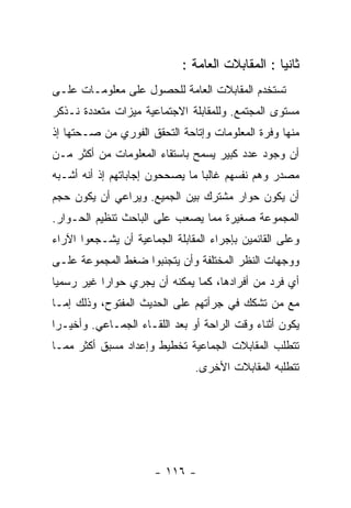 ‫ﺜﺎﻨﻴﺎ : ﺍﻟﻤﻘﺎﺒﻼﺕ ﺍﻟﻌﺎﻤﺔ :‬
‫ﺘﺴﺘﺨﺩﻡ ﺍﻟﻤﻘﺎﺒﻼﺕ ﺍﻟﻌﺎﻤﺔ ﻟﻠﺤﺼﻭل ﻋﻠﻰ ﻤﻌﻠﻭﻤـﺎﺕ ﻋﻠـﻰ‬
‫ﻤﺴﺘﻭﻯ ﺍﻟﻤﺠﺘﻤﻊ. ﻭﻟﻠﻤﻘﺎﺒﻠﺔ ﺍﻻﺠﺘﻤﺎﻋﻴﺔ ﻤﻴﺯﺍﺕ ﻤﺘﻌﺩﺩﺓ ﻨـﺫﻜﺭ‬
‫ﻤﻨﻬﺎ ﻭﻓﺭﺓ ﺍﻟﻤﻌﻠﻭﻤﺎﺕ ﻭﺇﺘﺎﺤﺔ ﺍﻟﺘﺤﻘﻕ ﺍﻟﻔﻭﺭﻱ ﻤﻥ ﺼـﺤﺘﻬﺎ ﺇﺫ‬
‫ﺃﻥ ﻭﺠﻭﺩ ﻋﺩﺩ ﻜﺒﻴﺭ ﻴﺴﻤﺢ ﺒﺎﺴﺘﻘﺎﺀ ﺍﻟﻤﻌﻠﻭﻤﺎﺕ ﻤﻥ ﺃﻜﺜﺭ ﻤـﻥ‬
‫ﻤﺼﺩﺭ ﻭﻫﻡ ﻨﻔﺴﻬﻡ ﻏﺎﻟﺒﺎ ﻤﺎ ﻴﺼﺤﺤﻭﻥ ﺇﺠﺎﺒﺎﺘﻬﻡ ﺇﺫ ﺃﻨﻪ ﺃﺸـﺒﻪ‬
‫ﺃﻥ ﻴﻜﻭﻥ ﺤﻭﺍﺭ ﻤﺸﺘﺭﻙ ﺒﻴﻥ ﺍﻟﺠﻤﻴﻊ. ﻭﻴﺭﺍﻋﻲ ﺃﻥ ﻴﻜﻭﻥ ﺤﺠﻡ‬
‫ﺍﻟﻤﺠﻤﻭﻋﺔ ﺼﻐﻴﺭﺓ ﻤﻤﺎ ﻴﺼﻌﺏ ﻋﻠﻰ ﺍﻟﺒﺎﺤﺙ ﺘﻨﻅﻴﻡ ﺍﻟﺤـﻭﺍﺭ.‬
‫ﻭﻋﻠﻰ ﺍﻟﻘﺎﺌﻤﻴﻥ ﺒﺈﺠﺭﺍﺀ ﺍﻟﻤﻘﺎﺒﻠﺔ ﺍﻟﺠﻤﺎﻋﻴﺔ ﺃﻥ ﻴﺸـﺠﻌﻭﺍ ﺍﻵﺭﺍﺀ‬
‫ﻭﻭﺠﻬﺎﺕ ﺍﻟﻨﻅﺭ ﺍﻟﻤﺨﺘﻠﻔﺔ ﻭﺃﻥ ﻴﺘﺠﻨﺒﻭﺍ ﻀﻐﻁ ﺍﻟﻤﺠﻤﻭﻋﺔ ﻋﻠـﻰ‬
‫ﺃﻱ ﻓﺭﺩ ﻤﻥ ﺃﻓﺭﺍﺩﻫﺎ، ﻜﻤﺎ ﻴﻤﻜﻨﻪ ﺃﻥ ﻴﺠﺭﻱ ﺤﻭﺍﺭﺍ ﻏﻴﺭ ﺭﺴﻤﻴﺎ‬
‫ﻤﻊ ﻤﻥ ﺘﺸﻜﻙ ﻓﻲ ﺠﺭﺃﺘﻬﻡ ﻋﻠﻰ ﺍﻟﺤﺩﻴﺙ ﺍﻟﻤﻔﺘﻭﺡ، ﻭﺫﻟﻙ ﺇﻤـﺎ‬
‫ﻴﻜﻭﻥ ﺃﺜﻨﺎﺀ ﻭﻗﺕ ﺍﻟﺭﺍﺤﺔ ﺃﻭ ﺒﻌﺩ ﺍﻟﻠﻘـﺎﺀ ﺍﻟﺠﻤـﺎﻋﻲ. ﻭﺃﺨﻴـﺭﺍ‬
‫ﺘﺘﻁﻠﺏ ﺍﻟﻤﻘﺎﺒﻼﺕ ﺍﻟﺠﻤﺎﻋﻴﺔ ﺘﺨﻁﻴﻁ ﻭﺇﻋﺩﺍﺩ ﻤﺴﺒﻕ ﺃﻜﺜﺭ ﻤﻤـﺎ‬
                               ‫ﺘﺘﻁﻠﺒﻪ ﺍﻟﻤﻘﺎﺒﻼﺕ ﺍﻷﺨﺭﻯ.‬




                      ‫- ٦١١ -‬
 