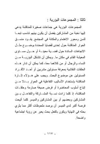 ‫ﺜﺎﻟﺜﺎ : ﺍﻟﻤﺠﻤﻭﻋﺎﺕ ﺍﻟﺒﺅﺭﻴﺔ :‬
‫ﺍﻟﻤﺠﻤﻭﻋﺎﺕ ﺍﻟﺒﺅﺭﻴﺔ ﻫﻲ ﺠﻤﺎﻋﺎﺕ ﺼﻐﻴﺭﺓ ﻟﻠﻤﻨﺎﻗﺸﺔ ﻴﺩﻋﻲ‬
‫ﺇﻟﻴﻬﺎ ﻨﺨﺒﺔ ﻤﻥ ﺍﻟﻤﺸﺎﺭﻜﻴﻥ ﻴﻔﻀل ﺃﻥ ﻴﻜﻭﻥ ﺒﻴﻨﻬﻡ ﺘﻨﺎﺴﺏ ﺘﺒﻌـﺎ‬
‫ﻟﻠﺴﻥ ﻭﻤﺤﻭﺭ ﺍﻻﻫﺘﻤﺎﻡ ﻭﺍﻟﻤﻜﺎﻨﺔ ﻓﻲ ﺍﻟﻤﺠﺘﻤﻊ. ﻴﻘـﻭﺩ ﻤﻨﺴـﻕ‬
‫ﺍﻟﺤﻭﺍﺭ ﺍﻟﻤﻨﺎﻗﺸﺔ ﺤﻭل ﺇﺤﺩﻯ ﻟﻘﻀﺎﻴﺎ ﺍﻟﻤﺤﺩﺩﺓ ﺒﻭﻀـﻭﺡ ﻤﺜـل‬
‫ﺍﻻﺘﺠﺎﻫﺎﺕ ﺍﻟﺴﺎﺌﺩﺓ ﺤﻭل ﻗﻀـﻴﺔ ﻤﻌﻴﻨـﺔ ﺃﻭ ﺤـﻭل ﻤﺴـﺘﻭﻯ‬
‫ﺍﻟﻤﻌﻴﺸﺔ ﺍﻟﻘﺎﺌﻡ ﻓﻲ ﻤﻜﺎﻥ ﻤﺎ. ﻭﻴﻤﻜﻥ ﺃﻥ ﺘﺘﺸﻜل ﺍﻟﺒﺅﺭﻴـﺔ ﻤـﻥ‬
‫ﺍﻟﻨﺴﺎﺀ ﻭﺍﻟﺭﺠﺎل ﺃﻭ ﻤﻥ ﻜﻼﻫﻤﺎ ﻤﻌﺎ، ﻜﻤﺎ ﻴﻤﻜﻥ ﺃﻥ ﺘﺩﺍﺭ ﻫـﺫﻩ‬
‫ﺍﻟﺤﻠﻘﺎﺕ ﺍﻟﻨﻘﺎﺸﻴﺔ ﺒﻤﻌﺭﻓﺔ ﻤﺴﺌﻭﻟﻴﻥ ﻤﺘﺩﺭﺒﻴﻥ ﺃﻭ ﺃﺤـﺩ ﺍﻷﻓـﺭﺍﺩ‬
‫ﺍﻟﻤﺴﺌﻭﻟﻴﻥ ﻋﻥ ﻤﻭﻀﻭﻉ ﺍﻟﺒﺤﺙ. ﻭﻴﺠﺏ ﻋﻠﻰ ﻫـﺅﻻﺀ ﺇﺜـﺎﺭﺓ‬
‫ﺍﻟﻤﻨﺎﻗﺸﺔ ﺒﺈﺴﺘﺨﺩﺍﻡ ﺍﻷﺴﺎﻟﻴﺏ ﺍﻟﺘﻔﺎﻋﻠﻴﺔ ﻓﻲ ﺍﻟﺤﻭﺍﺭ ﺒـﺩﻻ ﻤـﻥ‬
‫ﺇﺘﺒﺎﻉ ﺃﺴﻠﻭﺏ ﺍﻟﻤﺤﺎﻀﺭﺓ ﺃﻭ ﻓﺭﺽ ﺼﻴﻐﺔ ﺼﺎﺭﻤﺔ ﻭﺤﻠﻘـﺎﺕ‬
‫ﺍﻟﻤﻨﺎﻗﺸﺔ، ﺇﺫ ﻜﻠﻤﺎ ﺯﺍﺩﺕ ﻨﺴـﺒﺔ ﺍﻟﻤﺸـﺎﺭﻜﺔ ﻭﺍﻟﺘﻔﺎﻋـل ﺒـﻴﻥ‬
‫ﺍﻟﻤﺸﺎﺭﻜﻴﻥ ﻭﺒﻌﻀﻬﻡ ﺃﻭ ﺒﻴﻥ ﺍﻟﻤﺸﺎﺭﻜﻴﻥ ﻭﺍﻟﻤﻴﺴﺭ ﻜﻠﻤﺎ ﺃﺘﻴﺤﺕ‬
‫ﻓﺭﺼﺔ ﺃﻜﺒﺭ ﻟﺩﻯ ﺍﻟﻤﻴﺴﺭ ﺃﻥ ﻴﺭﺼﺩ ﻤﻠﺤﻭﻅﺎﺕ ﺃﻜﺜﺭ ﻤﻤﺎ ﻴﺜﺭﻱ‬
‫ﺒﺤﺜﻪ ﻓﻲ ﺍﻟﻨﻬﺎﻴﺔ ﻭﻴﻜﻭﻥ ﺒﺎﻟﻔﻌل ﺒﺤﺙ ﻴﻌﺒﺭ ﻋﻥ ﺭﺅﻴﺔ ﺍﺠﺘﻤﺎﻋﻴﺔ‬
                                               ‫ﻭﺍﻀﺤﺔ.‬



                      ‫- ٧١١ -‬
 