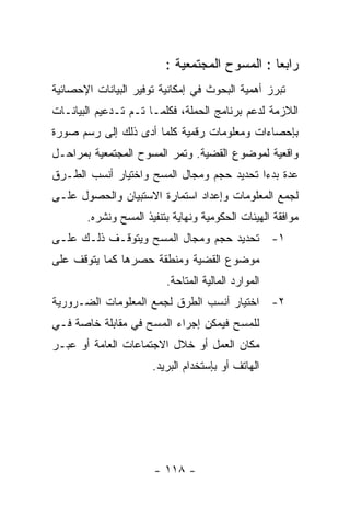 ‫ﺭﺍﺒﻌﺎ : ﺍﻟﻤﺴﻭﺡ ﺍﻟﻤﺠﺘﻤﻌﻴﺔ :‬
‫ﺘﺒﺭﺯ ﺃﻫﻤﻴﺔ ﺍﻟﺒﺤﻭﺙ ﻓﻲ ﺇﻤﻜﺎﻨﻴﺔ ﺘﻭﻓﻴﺭ ﺍﻟﺒﻴﺎﻨﺎﺕ ﺍﻹﺤﺼﺎﺌﻴﺔ‬
‫ﺍﻟﻼﺯﻤﺔ ﻟﺩﻋﻡ ﺒﺭﻨﺎﻤﺞ ﺍﻟﺤﻤﻠﺔ، ﻓﻜﻠﻤـﺎ ﺘـﻡ ﺘـﺩﻋﻴﻡ ﺍﻟﺒﻴﺎﻨـﺎﺕ‬
‫ﺒﺈﺤﺼﺎﺀﺍﺕ ﻭﻤﻌﻠﻭﻤﺎﺕ ﺭﻗﻤﻴﺔ ﻜﻠﻤﺎ ﺃﺩﻯ ﺫﻟﻙ ﺇﻟﻰ ﺭﺴﻡ ﺼﻭﺭﺓ‬
‫ﻭﺍﻗﻌﻴﺔ ﻟﻤﻭﻀﻭﻉ ﺍﻟﻘﻀﻴﺔ. ﻭﺘﻤﺭ ﺍﻟﻤﺴﻭﺡ ﺍﻟﻤﺠﺘﻤﻌﻴﺔ ﺒﻤﺭﺍﺤـل‬
‫ﻋﺩﺓ ﺒﺩﺀﺍ ﺘﺤﺩﻴﺩ ﺤﺠﻡ ﻭﻤﺠﺎل ﺍﻟﻤﺴﺢ ﻭﺍﺨﺘﻴﺎﺭ ﺃﻨﺴﺏ ﺍﻟﻁـﺭﻕ‬
‫ﻟﺠﻤﻊ ﺍﻟﻤﻌﻠﻭﻤﺎﺕ ﻭﺇﻋﺩﺍﺩ ﺍﺴﺘﻤﺎﺭﺓ ﺍﻻﺴﺘﺒﻴﺎﻥ ﻭﺍﻟﺤﺼﻭل ﻋﻠـﻰ‬
       ‫ﻤﻭﺍﻓﻘﺔ ﺍﻟﻬﻴﺌﺎﺕ ﺍﻟﺤﻜﻭﻤﻴﺔ ﻭﻨﻬﺎﻴﺔ ﺒﺘﻨﻔﻴﺫ ﺍﻟﻤﺴﺢ ﻭﻨﺸﺭﻩ.‬
‫١- ﺘﺤﺩﻴﺩ ﺤﺠﻡ ﻭﻤﺠﺎل ﺍﻟﻤﺴﺢ ﻭﻴﺘﻭﻗـﻑ ﺫﻟـﻙ ﻋﻠـﻰ‬
‫ﻤﻭﻀﻭﻉ ﺍﻟﻘﻀﻴﺔ ﻭﻤﻨﻁﻘﺔ ﺤﺼﺭﻫﺎ ﻜﻤﺎ ﻴﺘﻭﻗﻑ ﻋﻠﻰ‬
                         ‫ﺍﻟﻤﻭﺍﺭﺩ ﺍﻟﻤﺎﻟﻴﺔ ﺍﻟﻤﺘﺎﺤﺔ.‬
‫٢- ﺍﺨﺘﻴﺎﺭ ﺃﻨﺴﺏ ﺍﻟﻁﺭﻕ ﻟﺠﻤﻊ ﺍﻟﻤﻌﻠﻭﻤﺎﺕ ﺍﻟﻀـﺭﻭﺭﻴﺔ‬
‫ﻟﻠﻤﺴﺢ ﻓﻴﻤﻜﻥ ﺇﺠﺭﺍﺀ ﺍﻟﻤﺴﺢ ﻓﻲ ﻤﻘﺎﺒﻠﺔ ﺨﺎﺼﺔ ﻓـﻲ‬
‫ﻤﻜﺎﻥ ﺍﻟﻌﻤل ﺃﻭ ﺨﻼل ﺍﻻﺠﺘﻤﺎﻋﺎﺕ ﺍﻟﻌﺎﻤﺔ ﺃﻭ ﻋﺒـﺭ‬
                      ‫ﺍﻟﻬﺎﺘﻑ ﺃﻭ ﺒﺈﺴﺘﺨﺩﺍﻡ ﺍﻟﺒﺭﻴﺩ.‬




                      ‫- ٨١١ -‬
 