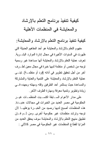 ‫ﻜﻴﻔﻴﺔ ﺘﻨﻔﻴﺫ ﺒﺭﻨﺎﻤﺞ ﺍﻟﺘﻌﻠﻡ ﺒﺎﻹﺭﺸﺎﺩ‬
       ‫ﻭﺍﻟﻤﻌﺎﻴﺸﺔ ﻓﻲ ﺍﻟﻤﻨﻅﻤﺎﺕ ﺍﻷﻫﻠﻴﺔ‬

 ‫ﻜﻴﻔﻴﺔ ﺘﻨﻔﻴﺫ ﺒﺭﻨﺎﻤﺞ ﺍﻟﺘﻌﻠﻡ ﺒﺎﻹﺭﺸﺎﺩ ﻭﺍﻟﻤﻌﺎﻴﺸﺔ:‬
‫ﻤﻔﻬﻭﻡ ﺍﻟﺘﻌﻠﻡ ﺒﺎﻹﺭﺸﺎﺩ ﻭﺍﻟﻤﻌﺎﻴﺸﺔ ﻫﻭ ﺃﺤﺩ ﺍﻟﻤﻔﺎﻫﻴﻡ ﺍﻟﺤﺩﻴﺜﺔ ﺍﻟﺘﻲ‬
‫ﻅﻬﺭﺕ ﻓﻲ ﺍﻟﺴﻨﻭﺍﺕ ﺍﻷﺨﻴﺭﺓ ﻓﻲ ﻤﺠﺎل ﺇﺩﺍﺭﺓ ﺍﻟﻤﻭﺍﺭﺩ ﺍﻟﺒﺸـﺭﻴﺔ.‬
‫ﺘﻌﺭﻑ ﻋﻤﻠﻴﺔ ﺍﻟﺘﻌﻠﻡ ﺒﺎﻹﺭﺸﺎﺩ ﻭﺍﻟﻤﻌﺎﻴﺸﺔ ﺃﻨﻬﺎ ﻤﺴﺎﻋﺩﺓ ﻏﻴﺭ ﺭﺴﻤﻴﺔ‬
‫ﺘﻭﺠﻪ ﻤﻥ ﺸﺨﺹ ﺃﻭ ﻤﻨﻅﻤﺔ ﻟﺩﻴﻬﺎ ﺨﺒﺭﺓ ﻓﻲ ﻤﺠﺎل ﻤﻌﻴﻥ ﻟﻁـﺭﻑ‬
‫ﺁﺨﺭ ﻤﻥ ﺃﺠل ﺘﺤﻘﻴﻕ ﺘﻁﻭﻴﺭ ﻓﻲ ﺃﺩﺍﺌﻪ )ﻓﺭﺩ ﺃﻭ ﻤﻨﻅﻤـﺔ(. ﺘﺒﻨـﻰ‬
‫ﻋﻤﻠﻴﺔ ﺍﻟﺘﻌﻠﻡ ﺒﺎﻹﺭﺸﺎﺩ ﻭﺍﻟﻤﻌﺎﻴﺸﺔ ﻋﻠﻰ ﺍﻟﺘﻨﻤﻴﺔ ﻭﺍﻟﻌﻨﺎﻴﺔ ﻭﺍﻟﻤﺸﺎﺭﻜﺔ‬
‫ﻭﺍﻟﻤﺴﺎﻋﺩﺓ ﺤﻴﺙ ﻴﺴﺘﺜﻤﺭ ﺃﺤﺩ ﺍﻟﻁﺭﻓﻴﻥ ﻭﻗﺘﻪ ﻭﻤﻬﻨﺘﻪ ﻭﺠﻬﺩﻩ ﻓـﻲ‬
            ‫ﺯﻴﺎﺩﺓ ﻭﺘﻁﻭﻴﺭ ﻭﺘﻨﻤﻴﺔ ﻤﻌﺭﻓﺔ ﻭﻤﻬﺎﺭﺓ ﺍﻟﻁﺭﻑ ﺍﻵﺨﺭ.‬
‫ﻋﻠﻰ ﻤﺩﺍﺭ ﺍﻷﻋﻭﺍﻡ ﺍﻟﺴـﺎﺒﻘﺔ ﺍﻜﺘﺴـﺒﺕ ﺍﻟﻤﻨﻅﻤـﺎﺕ ﻏﻴـﺭ‬
‫ﺍﻟﺤﻜﻭﻤﻴﺔ ﻓﻲ ﻤﺼﺭ ﺍﻟﻌﺩﻴﺩ ﻤﻥ ﺍﻟﺨﺒﺭﺍﺕ ﻓﻲ ﻤﺠﺎﻻﺕ ﻋﺩﻴـﺩﺓ.‬
‫ﻫﺫﻩ ﺍﻟﻤﻨﻅﻤﺎﺕ ﺃﺼﺒﺢ ﻟﺩﻴﻬﺎ ﺭﺼﻴﺩ ﻤﻥ ﺍﻟﺨﺒـﺭﺓ ﻴﺅﻫﻠﻬـﺎ ﻷﻥ‬
‫ﺘﻭﺠﻪ ﻭﺘﺭﺸﺩ ﻤﻨﻅﻤﺎﺕ ﻏﻴﺭ ﺤﻜﻭﻤﻴﺔ ﺃﺨﺭﻯ. ﻭﻤﻥ ﺜـﻡ ﻓـﺈﻥ‬
‫ﺘﻁﺒﻴﻕ ﻤﻨﻬﺞ ﺍﻟﺘﻌﻠﻡ ﺒﺎﻹﺭﺸﺎﺩ ﻭﺍﻟﻤﻌﺎﻴﺸﺔ ﺴﻭﻑ ﻴﺤﻘﻕ ﺍﻟﻌﺩﻴﺩ ﻤﻥ‬
   ‫ﺍﻟﻤﺯﺍﻴﺎ ﻟﻘﻁﺎﻉ ﺍﻟﻤﻨﻅﻤﺎﺕ ﻏﻴﺭ ﺍﻟﺤﻜﻭﻤﻴﺔ ﻓﻲ ﻤﺼﺭ ﻜﺎﻵﺘﻲ :‬

                          ‫- ١١ -‬
 