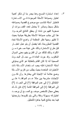 ‫٣- ﺇﻋﺩﺍﺩ ﺍﺴﺘﻤﺎﺭﺓ ﺍﻟﻤﺴﺢ ﻭﻫﻨﺎ ﻴﺠﺩﺭ ﺒﻨﺎ ﺃﻥ ﻨﺫﻜﺭ ﺃﻫﻤﻴﺔ‬
‫ﺍﺨﺘﻴﺎﺭ ﻭﺼﻴﺎﻏﺔ ﺍﻷﺴﺌﻠﺔ ﺍﻟﻤﻭﺠﻭﺩﺓ ﻓـﻲ ﺍﻻﺴـﺘﻤﺎﺭﺓ‬
‫ﻓﺎﺨﺘﻴﺎﺭ ﺃﺴﺌﻠﺔ ﺘﺘﻨﺎﺴﺏ ﻤﻊ ﻤﻭﻀﻭﻉ ﺍﻟﻘﻀﻴﺔ ﻭﺼﻴﺎﻏﺘﻪ‬
‫ﺒﺸﻜل ﺒﺴﻴﻁ ﻭﻤﺒﺎﺸﺭ ﻻ ﻴﺤﺘﻤل ﺘﻌﺩﺩ ﺍﻟﺘﻔﺴـﻴﺭﺍﺕ ﺃﻭ‬
‫ﺼﻌﻭﺒﺔ ﺍﻟﻔﻬﻡ ﻤﻥ ﺸﺎﻨﻪ ﺃﻥ ﻴﺤﻘﻕ ﺍﻟﻨﺘﺎﺌﺞ ﺍﻟﻤﺭﺠـﻭﺓ.‬
‫ﻫﺫﺍ ﺇﻟﻰ ﺠﺎﻨﺏ ﺼﻴﺎﻏﺔ ﺍﻷﺴﺌﻠﺔ ﺒﻁﺭﻴﻘﺔ ﺤﻴﺎﺩﻴﺔ ﺒﺤﻴﺙ‬
‫ﻻ ﺘﻅﻬﺭ ﻭﺠﻬﺔ ﻨﻅﺭ ﺍﻟﻤﻨﻅﻤﺔ ﺃﻭ ﻭﺍﻀﻊ ﺍﻷﺴﺌﻠﺔ ﺘﺠﺎﻩ‬
‫ﺍﻟﻘﻀﻴﺔ ﺍﻟﻤﻁﺭﻭﺤﺔ، ﻜﻤﺎ ﻴﻔﻀل ﺃﻥ ﻴﺘﻡ ﻋﻤل ﺍﺨﺘﺒـﺎﺭ‬
‫ﻗﺒل ﻁﺭﺡ ﺍﻻﺴﺘﻤﺎﺭﺓ ﻭﺫﻟﻙ ﻋﻠﻰ ﻋﻴﻨﺔ ﺼـﻐﻴﺭﺓ ﻤـﻥ‬
‫ﺍﻷﻓﺭﺍﺩ ﻭﺫﻟﻙ ﻟﻠﺘﺄﻜﺩ ﻤﻥ ﺃﻥ ﺍﻟﻘﺎﺭﺉ ﻴﻔﻬﻡ ﻤﻌﻨﻰ ﺍﻟﺴﺅﺍل‬
‫ﺍﻟﻤﻜﺘﻭﺏ. ﻭﻗﺩ ﺠﺭﺕ ﺍﻟﻌﺎﺩﺓ ﻓـﻲ ﻤﺠـﺎل ﺍﻟﺒﺤـﻭﺙ‬
‫ﺍﻟﻤﺴﺤﻴﺔ ﺃﻨﻪ ﺇﺫﺍ ﻜﺎﻥ ﺍﻟﻘﺎﺌﻡ ﺒﺎﻟﻤﻘﺎﺒﻠﺔ ﻫﻭ ﺍﻟﺫﻱ ﻴﺴﺘﻭﻓﻲ‬
‫ﺃﺴﺌﻠﺔ ﺍﻻﺴﺘﻤﺎﺭﺓ ﻓﺈﻨﻪ ﻴﺠﺏ ﺍﺴـﺘﺨﺩﺍﻡ ﺍﻷﺴـﺌﻠﺔ ﺫﺍﺕ‬
‫ﺍﻻﺨﺘﻴﺎﺭﺍﺕ ﺍﻟﻤﺘﻌﺩﺩﺓ ﺒﺤﻴﺙ ﻴﻁﻠﺏ ﻤﻥ ﻗﺎﺭﺉ ﺍﻷﺴـﺌﻠﺔ‬
‫ﻭﻀﻊ ﻋﻼﻤﺔ ﺃﻤﺎ ﺍﻹﺠﺎﺒﺔ ﺍﻟﺘﻲ ﻴﺨﺘﺎﺭﻫﺎ. ﻭﺃﻥ ﺘﻜـﻭﻥ‬
‫ﺍﻹﺠﺎﺒﺎﺕ ﻤﺘﺩﺭﺠﺔ ﺒﻴﻥ ﻤﺜﻼ ﻋـﺩﻡ ﺍﻟﻤﻭﺍﻓﻘـﺔ ﻋﻠـﻰ‬
‫ﺍﻹﻁﻼﻕ )١( ﺇﻟﻰ ﻋﺩﻡ ﺍﻟﻤﻭﺍﻓﻘﺔ )٢( ﺇﻟﻰ ﺍﻟﺤﻴـﺎﺩ )٣(‬
‫ﺇﻟﻰ ﺍﻟﻤﻭﺍﻓﻘﺔ )٤( ﺇﻟﻰ ﺍﻟﻤﻭﺍﻓﻘﺔ ﺍﻟﺘﺎﻤﺔ )٥(، ﻓﺈﻥ ﺫﻟـﻙ‬
‫ﻴﻌﻁﻲ ﻤﺠﺎل ﻟﻠﺸﺨﺹ ﻤﻭﻀـﻊ ﺍﻟﻤﺴـﺢ ﺃﻥ ﻴﺭﺼـﺩ‬
‫ﺍﺨﺘﻴﺎﺭﺍﺘﻪ ﺒﺴﻬﻭﻟﺔ ﻭﺩﻗﺔ ﻭﺍﻟﺘﻲ ﻴﺘﻡ ﺘﻜﻭﻴﺩﻫﺎ ﻭﺘﺭﺠﻤﺘﻬﺎ‬
               ‫ﻓﻴﻤﺎ ﺒﻌﺩ ﺒﻨﺘﺎﺌﺞ ﻜﻤﻴﺔ ﺠﺎﻫﺯﺓ ﻟﻠﺘﺤﻠﻴل.‬

                         ‫- ٩١١ -‬
 