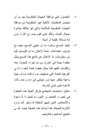 ‫٤- ﺍﻟﺤﺼﻭل ﻋﻠﻰ ﻤﻭﺍﻓﻘﺔ ﺍﻟﺠﻬﺎﺕ ﺍﻟﺤﻜﻭﻤﻴﺔ ﻴﺠـﺏ ﺃﻥ‬
‫ﺘﺤﺼل ﺍﻟﻤﻨﻅﻤﺎﺕ ﺍﻷﻫﻠﻴﺔ ﻏﻴﺭ ﺍﻟﺤﻜﻭﻤﻴﺔ ﻤﻥ ﻤﻭﺍﻓﻘﺔ‬
‫ﺍﻟﺠﻬﺎﺕ ﺍﻟﺤﻜﻭﻤﻴﺔ ﺍﻟﻤﻼﺌﻤﺔ ﻭﺍﻟﺘﻲ ﻟﻬﺎ ﻋﻼﻗﺔ ﻤﺒﺎﺸﺭﺓ‬
‫ﺒﻤﺠﺎل ﺍﻟﺒﺤﺙ ﻭﺫﻟﻙ ﺤﺘﻰ ﺘﻘﻭﻡ ﺒﻤﺴـﺢ ﺍﻵﺭﺍﺀ ﺩﻭﻥ‬
                      ‫ﺃﻴﺔ ﻤﺴﺎﺌﻠﺔ ﻋﻠﻤﻴﺔ ﺃﻭ ﺃﻤﻨﻴﺔ.‬
‫٥- ﺘﻨﻔﻴﺫ ﺍﻟﻤﺴﺢ ﻭﻨﺸﺭﻩ ﻤﺎ ﺃﻥ ﻴﻨﺘﻬﻲ ﺍﻟﻤﺴﺢ، ﻴﻨﺼـﺢ‬
‫ﺒﺘﺭﺘﻴﺏ ﺍﺠﺘﻤﺎﻋﺎﺕ ﻋﺎﻤﺔ ﻹﻋﻼﻥ ﻤﺎ ﺘﻡ ﺍﻟﺘﻭﺼل ﺇﻟﻴﻪ‬
‫ﻤﻥ ﻤﻌﻠﻭﻤﺎﺕ، ﺇﺫ ﺍﻹﻋﻼﻡ ﻋﻥ ﻨﺘﺎﺌﺞ ﻫﺫﺍ ﺍﻟﻤﺴﺢ ﻴﻤﺜل‬
‫ﺨﻁﻭﺓ ﻤﻬﻤﺔ ﻓﻲ ﺍﺤﺘﺭﺍﻡ ﻤﻥ ﺘﻡ ﺇﺠﺭﺍﺀ ﺍﻟﺒﺤﻭﺙ ﻤﻌﻪ‬
‫ﻭﺇﻜﺘﺴﺎﺏ ﺜﻘﺘﻬﻡ ﻜﻤﺎ ﻴﻤﺜل ﺨﻁﻭﺓ ﻫﺎﻤﺔ ﺃﻴﻀـﺎ ﻓـﻲ‬
‫ﺍﻟﺘﻭﻋﻴﺔ ﺍﻟﻌﺎﻤﺔ ﺍﻟﺘﻲ ﺘﺴﺘﻬﺩﻑ ﺒﻨـﺎﺀ ﻗﺎﻋـﺩﺓ ﺸـﻌﺒﻴﺔ‬
‫ﻭﺍﻋﻴﺔ ﻴﻨﺘﻅﺭ ﻤﻨﻬﺎ ﺩﻭﺭ ﺇﻴﺠﺎﺒﻲ ﻓﻲ ﺩﻋـﻡ ﺤﻤـﻼﺕ‬
                      ‫ﺍﻟﺩﻋﻭﺓ ﺤﺘﻰ ﺘﺅﺘﻲ ﺜﻤﺎﺭﻫﺎ.‬
‫٦- ﺘﺤﻠﻴل ﺍﺴﺘﺠﺎﺒﺎﺕ ﺍﻟﻤﺠﺘﻤﻊ ﺘﺘﺭﻜﺯ ﺃﻫﻤﻴﺔ ﻫﺫﻩ ﺍﻟﺨﻁﻭﺓ‬
‫ﻓﻲ ﺘﺤﺩﻴـﺩ ﺍﻟﻌﻨﺎﺼـﺭ ﺍﻟﻤﺅﻴـﺩﺓ ﻟﺤﻤﻠـﺔ ﺍﻟـﺩﻋﻭﺓ‬
‫ﻭﺍﻷﺸﺨﺎﺹ ﺍﻟﺫﻴﻥ ﻟﺩﻴﻬﻡ ﺍﻟﺴﻠﻁﺔ ﻟﺘـﻭﻓﻴﺭ ﺍﻟﻤـﻭﺍﺭﺩ‬
‫ﺍﻟﻼﺯﻤﺔ ﻟﻠﺤﻤﻠﺔ، ﻜﻤﺎ ﺘﺴﺎﻋﺩ ﻫﺫﻩ ﺍﻟﻌﻤﻠﻴﺔ ﺃﻴﻀﺎ ﻋﻠـﻰ‬
                      ‫ﺘﺠﻤﻴﻊ ﺃﺴﻤﺎﺌﻬﻡ ﻭﻋﻨﺎﻭﻴﻨﻬﻡ.‬


                      ‫- ٠٢١ -‬
 