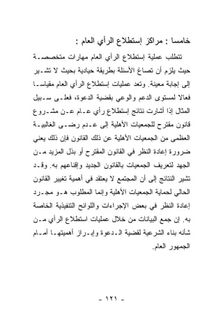 ‫ﺨﺎﻤﺴﺎ : ﻤﺭﺍﻜﺯ ﺇﺴﺘﻁﻼﻉ ﺍﻟﺭﺃﻱ ﺍﻟﻌﺎﻡ :‬
‫ﺘﺘﻁﻠﺏ ﻋﻤﻠﻴﺔ ﺇﺴﺘﻁﻼﻉ ﺍﻟﺭﺃﻱ ﺍﻟﻌﺎﻡ ﻤﻬﺎﺭﺍﺕ ﻤﺘﺨﺼﺼـﺔ‬
‫ﺤﻴﺙ ﻴﻠﺯﻡ ﺃﻥ ﺘﺼﺎﻍ ﺍﻷﺴﺌﻠﺔ ﺒﻁﺭﻴﻘﺔ ﺤﻴﺎﺩﻴﺔ ﺒﺤﻴﺙ ﻻ ﺘﺸـﻴﺭ‬
‫ﺇﻟﻰ ﺇﺠﺎﺒﺔ ﻤﻌﻴﻨﺔ. ﻭﺘﻌﺩ ﻋﻤﻠﻴﺎﺕ ﺇﺴﺘﻁﻼﻉ ﺍﻟﺭﺃﻱ ﺍﻟﻌﺎﻡ ﻤﻘﻴﺎﺴـﺎ‬
‫ﻓﻌﺎﻻ ﻟﻤﺴﺘﻭﻯ ﺍﻟﺩﻋﻡ ﻭﺍﻟﻭﻋﻲ ﺒﻘﻀﻴﺔ ﺍﻟﺩﻋﻭﺓ، ﻓﻌﻠـﻰ ﺴـﺒﻴل‬
‫ﺍﻟﻤﺜﺎل ﺇﺫﺍ ﺃﺸﺎﺭﺕ ﻨﺘﺎﺌﺞ ﺇﺴﺘﻁﻼﻉ ﺭﺃﻱ ﻋـﺎﻡ ﻋـﻥ ﻤﺸـﺭﻭﻉ‬
‫ﻗﺎﻨﻭﻥ ﻤﻘﺘﺭﺡ ﻟﻠﺠﻤﻌﻴﺎﺕ ﺍﻷﻫﻠﻴﺔ ﺇﻟﻰ ﻋـﺩﻡ ﺭﻀـﻰ ﺍﻟﻐﺎﻟﺒﻴـﺔ‬
‫ﺍﻟﻌﻅﻤﻰ ﻤﻥ ﺍﻟﺠﻤﻌﻴﺎﺕ ﺍﻷﻫﻠﻴﺔ ﻋﻥ ﺫﻟﻙ ﺍﻟﻘﺎﻨﻭﻥ ﻓﺈﻥ ﺫﻟﻙ ﻴﻌﻨﻲ‬
‫ﻀﺭﻭﺭﺓ ﺇﻋﺎﺩﺓ ﺍﻟﻨﻅﺭ ﻓﻲ ﺍﻟﻘﺎﻨﻭﻥ ﺍﻟﻤﻘﺘﺭﺡ ﺃﻭ ﺒﺫل ﺍﻟﻤﺯﻴﺩ ﻤـﻥ‬
‫ﺍﻟﺠﻬﺩ ﻟﺘﻌﺭﻴﻑ ﺍﻟﺠﻤﻌﻴﺎﺕ ﺒﺎﻟﻘﺎﻨﻭﻥ ﺍﻟﺠﺩﻴﺩ ﻭﺇﻗﻨﺎﻋﻬﻡ ﺒﻪ. ﻭﻗـﺩ‬
‫ﺘﺸﻴﺭ ﺍﻟﻨﺘﺎﺌﺞ ﺇﻟﻰ ﺃﻥ ﺍﻟﻤﺠﺘﻤﻊ ﻻ ﻴﻌﺘﻘﺩ ﻓﻲ ﺃﻫﻤﻴﺔ ﺘﻐﻴﻴﺭ ﺍﻟﻘﺎﻨﻭﻥ‬
‫ﺍﻟﺤﺎﻟﻲ ﻟﺤﻤﺎﻴﺔ ﺍﻟﺠﻤﻌﻴﺎﺕ ﺍﻷﻫﻠﻴﺔ ﻭﺇﻨﻤﺎ ﺍﻟﻤﻁﻠﻭﺏ ﻫـﻭ ﻤﺠـﺭﺩ‬
‫ﺇﻋﺎﺩﺓ ﺍﻟﻨﻅﺭ ﻓﻲ ﺒﻌﺽ ﺍﻹﺠﺭﺍﺀﺍﺕ ﻭﺍﻟﻠﻭﺍﺌﺢ ﺍﻟﺘﻨﻔﻴﺫﻴﺔ ﺍﻟﺨﺎﺼﺔ‬
‫ﺒﻪ. ﺇﻥ ﺠﻤﻊ ﺍﻟﺒﻴﺎﻨﺎﺕ ﻤﻥ ﺨﻼل ﻋﻤﻠﻴﺎﺕ ﺍﺴﺘﻁﻼﻉ ﺍﻟﺭﺃﻱ ﻤـﻥ‬
‫ﺸﺄﻨﻪ ﺒﻨﺎﺀ ﺍﻟﺸﺭﻋﻴﺔ ﻟﻘﻀﻴﺔ ﺍﻟـﺩﻋﻭﺓ ﻭﺇﺒـﺭﺍﺯ ﺃﻫﻤﻴﺘﻬـﺎ ﺃﻤـﺎﻡ‬
                                           ‫ﺍﻟﺠﻤﻬﻭﺭ ﺍﻟﻌﺎﻡ.‬




                        ‫- ١٢١ -‬
 