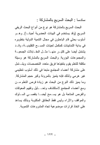 ‫ﺴﺎﺩﺴﺎ : ﺍﻟﺒﺤﺙ ﺍﻟﺴﺭﻴﻊ ﺒﺎﻟﻤﺸﺎﺭﻜﺔ :‬
‫ﺍﻟﺒﺤﺙ ﺍﻟﺴﺭﻴﻊ ﺒﺎﻟﻤﺸﺎﺭﻜﺔ ﻫﻭ ﻨﻭﻉ ﻤﻥ ﺃﻨﻭﺍﻉ ﺍﻟﺒﺤﺙ ﺍﻟﺭﻴﻔﻲ‬
‫ﺍﻟﺴﺭﻴﻊ )ﻭﻗﺩ ﻴﺴﺘﺨﺩﻡ ﻓﻲ ﺍﻟﺒﻴﺌﺎﺕ ﺍﻟﺤﻀﺭﻴﺔ ﺃﺤﻴﺎﻨـﺎ(. ﻭﻫـﻭ‬
‫ﺃﺴﻠﻭﺏ ﺒﺤﺜﻲ ﻗﺎﻡ ﺍﻟﺒﺎﺤﺜﻭﻥ ﻓﻲ ﻤﺠﺎل ﺍﻟﺘﻨﻤﻴﺔ ﺍﻟﺩﻭﻟﻴﺔ ﺒﺘﻁﻭﻴﺭﻩ‬
‫ﻓﻲ ﺒﺩﺍﻴﺔ ﺍﻟﺜﻤﺎﻨﻴﻨﺎﺕ ﻜﻤﻜﻤل ﻟﻌﻴﻨﺎﺕ ﺍﻟﻤﺴـﺢ ﺍﻟﺘﻘﻠﻴﺩﻴـﺔ، ﻭﻗـﺩ‬
‫ﻴﺸﺘﻤل ﺃﻴﻀﺎ ﻋﻠﻰ ﻜﺜﻴـﺭ ﻤﻨﻬـﺎ ﻤﺜـل ﺍﻟﻤﻘـﺎﺒﻼﺕ ﺍﻟﺠﻤﻌﻴـﺔ‬
‫ﻭﺍﻟﻤﺠﻤﻭﻋﺎﺕ ﺍﻟﺒﺅﺭﻴﺔ. ﻭﺍﻟﺒﺤﺙ ﺍﻟﺴﺭﻴﻊ ﺒﺎﻟﻤﺸﺎﺭﻜﺔ ﻫﻭ ﻭﺴﻴﻠﺔ‬
‫ﻤﻜﺜﻔﺔ ﻟﻠﺘﻌﻠﻡ ﻴﻘﻭﻡ ﺒﺘﻨﻔﻴﺫﻫﺎ ﻓﺭﻴﻕ ﻤﺘﻌﺩﺩ ﺍﻟﺘﺨﺼﺼﺎﺕ ﻭﻴﺸـﺘﻤل‬
‫ﻋﻠﻰ ﻤﺸﺎﺭﻜﺔ ﺃﻋﻀﺎﺀ ﺍﻟﻤﺠﺘﻤﻊ ﻤﺘﺒﻌﺎ ﻓﻲ ﺫﻟﻙ ﺃﺴﻠﻭﺏ ﺘﻨﻅﻴﻤﻲ‬
‫ﻏﻴﺭ ﻫﺭﻤﻲ ﻭﻟﺫﻟﻙ ﻓﺈﻨﻪ ﻴﺘﻤﻴﺯ ﺒﺎﻟﻤﺭﻭﻨﺔ ﻭﻜﺒﺭ ﺤﺠﻡ ﺍﻟﻤﺸﺎﺭﻜﺔ.‬
‫ﻭﻤﺎ ﻴﻤﻴﺯ ﺫﻟﻙ ﺍﻟﻨﻭﻉ ﻤﻥ ﺍﻟﺒﺤﺙ ﻫﻭ ﺯﻴﺎﺩﺓ ﻓﺭﺹ ﺍﻟﺘﻌﻠﻡ ﻤـﻥ‬
‫ﻭﻤﻊ ﺃﻋﻀﺎﺀ ﺍﻟﻤﺠﺘﻤﻊ ﻻﺴﺘﻜﺸﺎﻑ ﻭﺘﺤــﻠﻴل ﻭﺘﻘﻴﻴﻡ ﺍﻟﻤﻌﻭﻗﺎﺕ‬
‫ﻭﺍﻟﻔﺭﺹ ﺍﻟﻤﺘﺎﺤﺔ ﺒل ﻫﻭ ﻴﺴـﻤﺢ ﺃﻴﻀـﺎ ﺒﺘﻘﺼـﻲ ﺍﻟﺴـﻠﻭﻙ‬
‫ﻭﺍﻟﻤﻭﺍﻗﻑ ﻭﺍﻵﺭﺍﺀ ﻭﻟﻴﺱ ﻓﻘﻁ ﺍﻟﺤﻘﺎﺌﻕ ﺍﻟﻤﻜﺘﻭﺒﺔ ﻭﺒﺫﻟﻙ ﻴﺴﺎﻋﺩ‬
   ‫ﻋﻠﻰ ﺍﺘﺨﺎﺫ ﻗﺭﺍﺭﺍﺕ ﻤﻭﻀﻭﻋﻴﺔ ﺘﺠﺎﻩ ﺍﻟﻤﺸﺭﻭﻋﺎﺕ ﺍﻟﺘﻨﻤﻭﻴﺔ.‬




                       ‫- ٢٢١ -‬
 