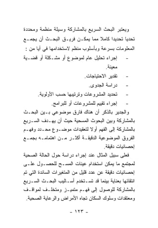 ‫ﻭﻴﻌﺘﺒﺭ ﺍﻟﺒﺤﺙ ﺍﻟﺴﺭﻴﻊ ﺒﺎﻟﻤﺸﺎﺭﻜﺔ ﻭﺴﻴﻠﺔ ﻤﻨﻅﻤﺔ ﻭﻤﺤﺩﺩﺓ‬
‫ﺘﺤﺩﻴﺎ ﺘﺤﺩﻴﺩﺍ ﻜﺎﻤﻼ ﻤﻤﺎ ﻴﻤﻜـﻥ ﻓﺭﻴـﻕ ﺍﻟﺒﺤـﺙ ﺃﻥ ﻴﺠﻤـﻊ‬
‫ﺍﻟﻤﻌﻠﻭﻤﺎﺕ ﺒﺴﺭﻋﺔ ﻭﺒﺄﺴﻠﻭﺏ ﻤﻨﻅﻡ ﻻﺴﺘﺨﺩﺍﻤﻬﺎ ﻓﻲ ﺃﻴﺎ ﻤﻥ :‬
‫ﺇﺠﺭﺍﺀ ﺘﺤﻠﻴل ﻋﺎﻡ ﻟﻤﻭﻀﻭﻉ ﺃﻭ ﻤﺸـﻜﻠﺔ ﺃﻭ ﻗﻀـﻴﺔ‬         ‫-‬
                                        ‫ﻤﻌﻴﻨﺔ.‬
                              ‫ﺘﻘﺩﻴﺭ ﺍﻻﺤﺘﻴﺎﺠﺎﺕ.‬    ‫-‬
                                ‫ﺩﺭﺍﺴﺔ ﺍﻟﺠﺩﻭﻯ.‬     ‫-‬
       ‫ﺘﺤﺩﻴﺩ ﺍﻟﻤﺸﺭﻭﻋﺎﺕ ﻭﺘﺭﺘﻴﺒﻬﺎ ﺤﺴﺏ ﺍﻷﻭﻟﻭﻴﺔ.‬      ‫-‬
             ‫ﺇﺠﺭﺍﺀ ﺘﻘﻴﻴﻡ ﻟﻠﻤﺸﺭﻭﻋﺎﺕ ﺃﻭ ﻟﻠﺒﺭﺍﻤﺞ.‬    ‫-‬
‫ﻭﺍﻟﺠﺩﻴﺭ ﺒﺎﻟﺫﻜﺭ ﺃﻥ ﻫﻨﺎﻙ ﻓﺎﺭﻕ ﻤﻭﻀﻭﻋﻲ ﺒـﻴﻥ ﺍﻟﺒﺤـﺙ‬
‫ﺒﺎﻟﻤﺸﺎﺭﻜﺔ ﻭﺒﻴﻥ ﺍﻟﺒﺤﻭﺙ ﺍﻟﻤﺴﺤﻴﺔ ﺤﻴﺙ ﺃﻥ ﻴﻬـﺩﻑ ﺍﻟﺴـﺭﻴﻊ‬
‫ﺒﺎﻟﻤﺸﺎﺭﻜﺔ ﺇﻟﻰ ﺍﻟﻔﻬﻡ ﺃﻭﻻ ﻟﺘﻌﻘﻴﺩﺍﺕ ﻤﻭﻀـﻭﻉ ﻤﺤـﺩﺩ ﻭﻓﻬـﻡ‬
‫ﺍﻟﻔﺭﻭﻕ ﺍﻟﻤﻭﻀﻭﻋﻴﺔ ﺍﻟﺩﻗﻴﻘـﺔ ﺃﻜﺜـﺭ ﻤـﻥ ﺍﻫﺘﻤﺎﻤـﻪ ﺒﺠﻤـﻊ‬
                                        ‫ﺇﺤﺼﺎﺌﻴﺎﺕ ﺩﻗﻴﻘﺔ.‬
‫ﻓﻌﻠﻰ ﺴﺒﻴل ﺍﻟﻤﺜﺎل ﻋﻨﺩ ﺇﺠﺭﺍﺀ ﺩﺭﺍﺴﺔ ﺤﻭل ﺍﻟﺤﺎﻟﺔ ﺍﻟﺼﺤﻴﺔ‬
‫ﻟﻤﺠﺘﻤﻊ ﻤﺎ ﻴﻤﻜﻥ ﺍﺴﺘﺨﺩﺍﻡ ﻋﻴﻨﺎﺕ ﺍﻟﻤﺴـﺢ ﻟﻠﺤﺼـﻭل ﻋﻠـﻰ‬
‫ﺇﺤﺼﺎﺌﻴﺎﺕ ﺩﻗﻴﻘﺔ ﻋﻥ ﻋﺩﺩ ﻗﻠﻴل ﻤﻥ ﺍﻟﻤﺘﻐﻴﺭﺍﺕ ﺍﻟﺴﺎﺌﺩﺓ ﺍﻟﺘﻲ ﺘﻡ‬
‫ﺍﻨﺘﻘﺎﺌﻬﺎ ﺒﻌﻨﺎﻴﺔ ﺒﻴﻨﻤﺎ ﻗﺩ ﺘﺴـﺘﺨﺩﻡ ﺃﺴـﺎﻟﻴﺏ ﺍﻟﺒﺤـﺙ ﺍﻟﺴـﺭﻴﻊ‬
‫ﺒﺎﻟﻤﺸﺎﺭﻜﺔ ﻟﻠﻭﺼﻭل ﺇﻟﻰ ﻓﻬـﻡ ﻤﺘﻤﻴـﺯ ﻭﻤﺘﺨﻠـﻑ ﻟﻤﻭﺍﻗـﻑ‬
 ‫ﻭﻤﻌﺘﻘﺩﺍﺕ ﻭﺴﻠﻭﻙ ﺍﻟﺴﻜﺎﻥ ﺘﺠﺎﻩ ﺍﻷﻤﺭﺍﺽ ﻭﺍﻟﺭﻋﺎﻴﺔ ﺍﻟﺼﺤﻴﺔ.‬

                      ‫- ٣٢١ -‬
 