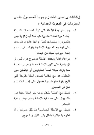 ‫ﺇﺭﺸﺎﺩﺍﺕ ﻴﺭﺍﻋـﻰ ﺍﻻﻟﺘـﺯﺍﻡ ﺒﻬـﺎ ﻟﻠﺤﺼـﻭل ﻋﻠـﻰ‬
                    ‫ﺍﻟﻤﻌﻠﻭﻤﺎﺕ ﻓﻲ ﺍﻟﺒﺤﻭﺙ ﺍﻟﻤﻴﺩﺍﻨﻴﺔ :‬
‫١- ﻴﺠﺏ ﻤﺭﺍﺠﻌﺔ ﺍﻷﺴﺌﻠﺔ ﺍﻟﺘﻲ ﺘﺒﺩﺃ ﺒﺎﻟﻤﺴﺎﻋﺩﺍﺕ ﺍﻟﺴـﺘﺔ‬
‫)ﻤﺎﺫﺍ؟ ﻤﻥ؟ ﻟﻤﺎﺫﺍ؟ ﻤﺘـﻰ؟ ﻜﻴـﻑ؟ ﺃﻴـﻥ؟( ﻭﻟـﻴﺱ‬
‫ﺒﺎﻟﻀﺭﻭﺭﺓ ﺍﺴﺘﺨﺩﺍﻤﻬﺎ ﻜﻠﻬﺎ ﺇﻻ ﺃﻨﻬﺎ ﻋﺎﺩﺓ ﻤﺎ ﺘﺴـﺎﻋﺩ‬
‫ﻋﻠﻰ ﺘﻭﻀﻴﺢ ﺍﻟﺼﻭﺭﺓ ﺍﻷﺴﺎﺴﻴﺔ ﻭﺘﺅﻜﺩ ﻋﻠﻰ ﻋـﺩﻡ‬
                  ‫ﺇﻏﻔﺎل ﺠﻭﺍﻨﺏ ﻤﻌﻴﻨﺔ ﻤﻥ ﺍﻟﺒﺤﺙ.‬
‫٢- ﻤﺭﺍﻋﺎﺓ ﺍﻟﺩﻗﺔ ﻭﺘﺤﺩﻴﺩ ﺍﻷﺴﺌﻠﺔ ﺒﻭﻀﻭﺡ ﺩﻭﻥ ﻟﺒﺱ ﺃﻭ‬
‫ﺍﺯﺩﻭﺍﺠﻴﺔ ﺤﺘﻰ ﺘﻜﻭﻥ ﺍﻷﺴﺌﻠﺔ ﻤﺤﺩﺩﺓ ﻭﻏﻴـﺭ ﻋﺎﻤـﺔ‬
‫ﻤﻤﺎ ﻴﺘﺭﻙ ﻤﺠﺎﻻ ﻟﺨﻁﺄ ﺍﻟﻤﺘﺠﺎﻭﺒﻴﻥ ﺃﻭ ﺍﻟﺒﺎﺤﺜﻴﻥ ﺤﻴﻥ‬
‫ﺍﻟﺘﺤﻠﻴل. ﻫﺫﺍ ﻤﻊ ﺇﻤﻜﺎﻨﻴﺔ ﺘﻀﻤﻴﻥ ﺃﺴﺌﻠﺔ ﻤﻔﺘﻭﺤﺔ ﺍﻟﺘﻲ‬
‫ﺘﺘﻴﺢ ﻭﻓﺭﺓ ﻤﻌﻠﻭﻤﺎﺕ ﻭﺍﻟﺤﺼﻭل ﻋﻠﻰ ﺇﻀـﺎﻓﺎﺕ ﻟـﻡ‬
                               ‫ﺘﻜﻥ ﻓﻲ ﺍﻟﺤﺴﺒﺎﻥ.‬
‫٣- ﺘﻌﺎﻤل ﻤﻊ ﺍﻷﺴﺌﻠﺔ ﺒﺸﻜل ﻤﻭﺠﻪ ﻨﺤﻭ ﺇﺠﺎﺒﺔ ﻤﻌﻴﻨﺔ ﻓﺈﻥ‬
‫ﺫﻟﻙ ﻴﺅﺜﺭ ﻋﻠﻰ ﻤﺼﺩﺍﻗﻴﺔ ﺍﻹﺠﺎﺒﺔ ﻭﻋﺩﻡ ﻤﻭﻀـﻭﻋﻴﺔ‬
                                        ‫ﺍﻟﺒﺤﺙ.‬
‫٤- ﺘﻌﺎﻤل ﻤﻊ ﺍﻷﺴﺌﻠﺔ ﺍﻟﺤﺴﺎﺴـﺔ ﺒﺸـﻜل ﺨـﺎﺹ ﻭﻻ‬
      ‫ﺘﻁﺭﺤﻬﺎ ﻤﺒﺎﺸﺭﺓ ﺒﺸﻜل ﻴﺜﻴﺭ ﺍﻟﻘﻠﻕ ﺃﻭ ﺍﻟﺤﺭﺝ.‬

                       ‫- ٤٢١ -‬
 