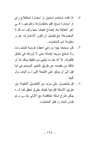 ‫٥- ﺇﺫﺍ ﻜﻨﺕ ﺘﺴﺘﺨﺩﻡ ﺍﺴﺘﺒﻴﺎﻥ ﺃﻭ ﺍﺴﺘﻤﺎﺭﺓ ﺍﺴﺘﻁﻼﻉ ﺭﺃﻱ‬
‫ﺃﻭ ﺍﺴﺘﻤﺎﺭﺓ ﻤﺴﺢ، ﻓﻘﻡ ﺒﺎﺨﺘﺼﺎﺭﻫﺎ ﻭﺍﻁﺭﺤﻬـﺎ ﻓـﻲ‬
‫ﺁﺨﺭ ﺍﻟﻤﻘﺎﺒﻠﺔ ﺒﻌﺩ ﺇﻴﻀﺎﺡ ﺍﻟﻬﺩﻑ ﻤﻨﻬﺎ ﻭﻜﺴـﺏ ﺜﻘـﺔ‬
‫ﺍﻟﻤﺠﻤﻭﻋﺔ، ﻤﻊ ﺘﻔﻀﻴل ﺃﻥ ﺘﻜﻭﻥ ﺍﻻﺴﺘﻤﺎﺭﺍﺕ ﻏﻴـﺭ‬
                          ‫ﻤﻌﻠﻭﻤﺔ ﺍﺴﻡ ﺍﻟﻤﺘﺠﺎﻭﺏ.‬
‫٦- ﻜﻥ ﻤﺴﺘﻤﻌﺎ ﺠﻴﺩﺍ ﻭﺭﺍﻋﻲ ﺇﻋﻁﺎﺀ ﻓﺭﺼﺔ ﻟﻠﻤﺘﺤـﺩﺙ‬
‫ﻭﻻ ﺘﺴﺘﻨﺞ ﺴﺭﻴﻌﺎ ﺇﺠﺎﺒﺎﺘﻪ ﺤﺘﻰ ﻻ ﺘﻭﺭﻁﻪ ﻓﻲ ﻨﻁﺎﻕ‬
‫ﺘﻔﻜﻴﺭﻙ. ﺇﻻ ﺃﻨﻪ ﺒﻌﺩ ﻤﺎ ﻴﻨﺘﻬﻲ ﻤﻥ ﺘﻌﻠﻴﻘﻪ ﻴﻤﻜﻨـﻙ ﺃﻥ‬
‫ﺘﺘﺄﻜﺩ ﻤﻥ ﻤﻘﺼﺩﻩ ﻋﻥ ﻁﺭﻴﻕ ﺍﻟﺘﻌﺒﻴﺭ ﺍﻟﻤﻭﻀﻭﻋﻲ ﻟﻤﺎ‬
‫ﻗﻴل ﺇﻟﻰ ﺃﻥ ﻴﻭﺜﻕ ﻋﻠﻰ ﺍﻟﻨﺘﻴﺠﺔ ﺍﻟﺘﻲ ﺘـﻡ ﺍﻟﻭﺼـﻭل‬
                                          ‫ﺇﻟﻴﻬﺎ.‬
‫٧- ﻗﻡ ﺒﺎﻟﺤﺼﻭل ﻋﻠﻰ ﻤﺯﻴﺩ ﻤﻥ ﺍﻟﺘﻔﺎﺼﻴل "ﺍﻟﻤﻔﻴﺩﺓ" ﻋﻥ‬
‫ﻁﺭﻴﻕ ﺍﻷﺴﺌﻠﺔ ﺍﻟﻔﺭﻋﻴﺔ ﺘﻔﻴﺩﻙ ﺒﻁﺭﻕ ﺘﺤﻘﻕ ﻜﻤﺎ ﺃﻨـﻪ‬
‫ﻴﻤﻜﻥ ﻁﺭﺡ ﺃﺴﺌﻠﺔ ﻤﺘﻨﺎﻗﻀﺔ ﻤﻊ ﺍﻷﻭﻟﻰ ﺤﺘـﻰ ﻴـﺘﻡ‬
                   ‫ﻗﻴﺎﺱ ﺍﺘﺠﺎﻩ ﺭﺩ ﻓﻌل ﺍﻟﻤﺘﺠﺎﻭﺏ.‬




                       ‫- ٥٢١ -‬
 