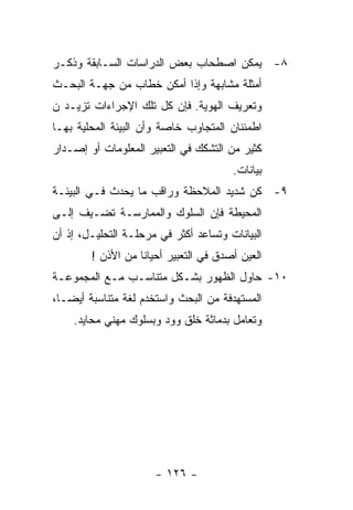 ‫٨- ﻴﻤﻜﻥ ﺍﺼﻁﺤﺎﺏ ﺒﻌﺽ ﺍﻟﺩﺭﺍﺴﺎﺕ ﺍﻟﺴـﺎﺒﻘﺔ ﻭﺫﻜـﺭ‬
‫ﺃﻤﺜﻠﺔ ﻤﺸﺎﺒﻬﺔ ﻭﺇﺫﺍ ﺃﻤﻜﻥ ﺨﻁﺎﺏ ﻤﻥ ﺠﻬـﺔ ﺍﻟﺒﺤـﺙ‬
‫ﻭﺘﻌﺭﻴﻑ ﺍﻟﻬﻭﻴﺔ. ﻓﺈﻥ ﻜل ﺘﻠﻙ ﺍﻹﺠﺭﺍﺀﺍﺕ ﺘﺯﻴـﺩ ﻥ‬
‫ﺍﻁﻤﺌﻨﺎﻥ ﺍﻟﻤﺘﺠﺎﻭﺏ ﺨﺎﺼﺔ ﻭﺃﻥ ﺍﻟﺒﻴﺌﺔ ﺍﻟﻤﺤﻠﻴﺔ ﺒﻬـﺎ‬
‫ﻜﺜﻴﺭ ﻤﻥ ﺍﻟﺘﺸﻜﻙ ﻓﻲ ﺍﻟﺘﻌﺒﻴﺭ ﺍﻟﻤﻌﻠﻭﻤﺎﺕ ﺃﻭ ﺇﺼـﺩﺍﺭ‬
                                       ‫ﺒﻴﺎﻨﺎﺕ.‬
‫٩- ﻜﻥ ﺸﺩﻴﺩ ﺍﻟﻤﻼﺤﻅﺔ ﻭﺭﺍﻗﺏ ﻤﺎ ﻴﺤﺩﺙ ﻓـﻲ ﺍﻟﺒﻴﺌـﺔ‬
‫ﺍﻟﻤﺤﻴﻁﺔ ﻓﺈﻥ ﺍﻟﺴﻠﻭﻙ ﻭﺍﻟﻤﻤﺎﺭﺴـﺔ ﺘﻀـﻴﻑ ﺇﻟـﻰ‬
‫ﺍﻟﺒﻴﺎﻨﺎﺕ ﻭﺘﺴﺎﻋﺩ ﺃﻜﺜﺭ ﻓﻲ ﻤﺭﺤﻠـﺔ ﺍﻟﺘﺤﻠﻴـل، ﺇﺫ ﺃﻥ‬
        ‫ﺍﻟﻌﻴﻥ ﺃﺼﺩﻕ ﻓﻲ ﺍﻟﺘﻌﺒﻴﺭ ﺃﺤﻴﺎﻨﺎ ﻤﻥ ﺍﻷﺫﻥ !‬
‫٠١- ﺤﺎﻭل ﺍﻟﻅﻬﻭﺭ ﺒﺸـﻜل ﻤﺘﻨﺎﺴـﺏ ﻤـﻊ ﺍﻟﻤﺠﻤﻭﻋـﺔ‬
‫ﺍﻟﻤﺴﺘﻬﺩﻓﺔ ﻤﻥ ﺍﻟﺒﺤﺙ ﻭﺍﺴﺘﺨﺩﻡ ﻟﻐﺔ ﻤﺘﻨﺎﺴﺒﺔ ﺃﻴﻀـﺎ،‬
    ‫ﻭﺘﻌﺎﻤل ﺒﺩﻤﺎﺜﺔ ﺨﻠﻕ ﻭﻭﺩ ﻭﺒﺴﻠﻭﻙ ﻤﻬﻨﻲ ﻤﺤﺎﻴﺩ.‬




                      ‫- ٦٢١ -‬
 