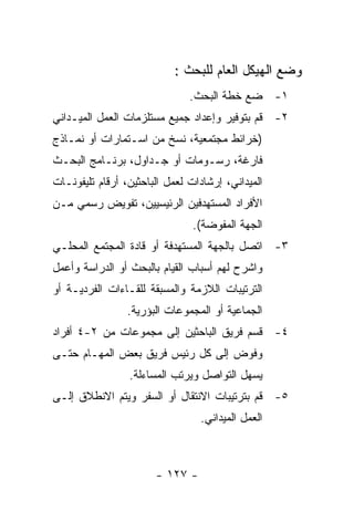 ‫ﻭﻀﻊ ﺍﻟﻬﻴﻜل ﺍﻟﻌﺎﻡ ﻟﻠﺒﺤﺙ :‬
                               ‫١- ﻀﻊ ﺨﻁﺔ ﺍﻟﺒﺤﺙ.‬
‫٢- ﻗﻡ ﺒﺘﻭﻓﻴﺭ ﻭﺇﻋﺩﺍﺩ ﺠﻤﻴﻊ ﻤﺴﺘﻠﺯﻤﺎﺕ ﺍﻟﻌﻤل ﺍﻟﻤﻴـﺩﺍﻨﻲ‬
‫)ﺨﺭﺍﺌﻁ ﻤﺠﺘﻤﻌﻴﺔ، ﻨﺴﺦ ﻤﻥ ﺍﺴـﺘﻤﺎﺭﺍﺕ ﺃﻭ ﻨﻤـﺎﺫﺝ‬
‫ﻓﺎﺭﻏﺔ، ﺭﺴـﻭﻤﺎﺕ ﺃﻭ ﺠـﺩﺍﻭل، ﺒﺭﻨـﺎﻤﺞ ﺍﻟﺒﺤـﺙ‬
‫ﺍﻟﻤﻴﺩﺍﻨﻲ، ﺇﺭﺸﺎﺩﺍﺕ ﻟﻌﻤل ﺍﻟﺒﺎﺤﺜﻴﻥ، ﺃﺭﻗﺎﻡ ﺘﻠﻴﻔﻭﻨـﺎﺕ‬
‫ﺍﻷﻓﺭﺍﺩ ﺍﻟﻤﺴﺘﻬﺩﻓﻴﻥ ﺍﻟﺭﺌﻴﺴﻴﻴﻥ، ﺘﻔﻭﻴﺽ ﺭﺴﻤﻲ ﻤـﻥ‬
                                ‫ﺍﻟﺠﻬﺔ ﺍﻟﻤﻔﻭﻀﺔ(.‬
‫٣- ﺍﺘﺼل ﺒﺎﻟﺠﻬﺔ ﺍﻟﻤﺴﺘﻬﺩﻓﺔ ﺃﻭ ﻗﺎﺩﺓ ﺍﻟﻤﺠﺘﻤﻊ ﺍﻟﻤﺤﻠـﻲ‬
‫ﻭﺍﺸﺭﺡ ﻟﻬﻡ ﺃﺴﺒﺎﺏ ﺍﻟﻘﻴﺎﻡ ﺒﺎﻟﺒﺤﺙ ﺃﻭ ﺍﻟﺩﺭﺍﺴﺔ ﻭﺃﻋﻤل‬
‫ﺍﻟﺘﺭﺘﻴﺒﺎﺕ ﺍﻟﻼﺯﻤﺔ ﻭﺍﻟﻤﺴﺒﻘﺔ ﻟﻠﻘـﺎﺀﺍﺕ ﺍﻟﻔﺭﺩﻴـﺔ ﺃﻭ‬
                 ‫ﺍﻟﺠﻤﺎﻋﻴﺔ ﺃﻭ ﺍﻟﻤﺠﻤﻭﻋﺎﺕ ﺍﻟﺒﺅﺭﻴﺔ.‬
‫٤- ﻗﺴﻡ ﻓﺭﻴﻕ ﺍﻟﺒﺎﺤﺜﻴﻥ ﺇﻟﻰ ﻤﺠﻤﻭﻋﺎﺕ ﻤﻥ ٢-٤ ﺃﻓﺭﺍﺩ‬
‫ﻭﻓﻭﺽ ﺇﻟﻰ ﻜل ﺭﺌﻴﺱ ﻓﺭﻴﻕ ﺒﻌﺽ ﺍﻟﻤﻬـﺎﻡ ﺤﺘـﻰ‬
                 ‫ﻴﺴﻬل ﺍﻟﺘﻭﺍﺼل ﻭﻴﺭﺘﺏ ﺍﻟﻤﺴﺎﺀﻟﺔ.‬
‫٥- ﻗﻡ ﺒﺘﺭﺘﻴﺒﺎﺕ ﺍﻻﻨﺘﻘﺎل ﺃﻭ ﺍﻟﺴﻔﺭ ﻭﻴﺘﻡ ﺍﻻﻨﻁﻼﻕ ﺇﻟـﻰ‬
                                 ‫ﺍﻟﻌﻤل ﺍﻟﻤﻴﺩﺍﻨﻲ.‬



                       ‫- ٧٢١ -‬
 