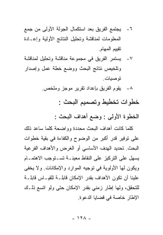 ‫٦- ﻴﺠﺘﻤﻊ ﺍﻟﻔﺭﻴﻕ ﺒﻌﺩ ﺍﺴﺘﻜﻤﺎل ﺍﻟﺠﻭﻟﺔ ﺍﻷﻭﻟﻰ ﻤﻥ ﺠﻤﻊ‬
‫ﺍﻟﻤﻌﻠﻭﻤﺎﺕ ﻟﻤﻨﺎﻗﺸﺔ ﻭﺘﺤﻠﻴل ﺍﻟﻨﺘﺎﺌﺞ ﺍﻷﻭﻟﻴﺔ ﻭﺇﻋـﺎﺩﺓ‬
                                    ‫ﺘﻘﻴﻴﻡ ﺍﻟﻤﻬﺎﻡ.‬
‫٧- ﻴﺴﺘﻤﺭ ﺍﻟﻔﺭﻴﻕ ﻓﻲ ﻤﺠﻤﻭﻋﺔ ﻤﻨﺎﻗﺸﺔ ﻭﺘﺤﻠﻴل ﻟﻤﻨﺎﻗﺸﺔ‬
‫ﻭﺘﻠﺨﻴﺹ ﻨﺘﺎﺌﺞ ﺍﻟﺒﺤﺙ ﻭﻭﻀﻊ ﺨﻁﺔ ﻋﻤل ﻭﺇﺼﺩﺍﺭ‬
                                      ‫ﺘﻭﺼﻴﺎﺕ.‬
        ‫٨- ﻴﻘﻭﻡ ﺍﻟﻔﺭﻴﻕ ﺒﺈﻋﺩﺍﺩ ﺘﻘﺭﻴﺭ ﻤﻭﺠﺯ ﻭﻤﻠﺨﺹ.‬

                ‫ﺨﻁﻭﺍﺕ ﺘﺨﻁﻴﻁ ﻭﺘﺼﻤﻴﻡ ﺍﻟﺒﺤﺙ :‬
              ‫ﺍﻟﺨﻁﻭﺓ ﺍﻷﻭﻟﻰ : ﻭﻀﻊ ﺃﻫﺩﺍﻑ ﺍﻟﺒﺤﺙ :‬
‫ﻜﻠﻤﺎ ﻜﺎﻨﺕ ﺃﻫﺩﺍﻑ ﺍﻟﺒﺤﺙ ﻤﺤﺩﺩﺓ ﻭﻭﺍﻀﺤﺔ ﻜﻠﻤﺎ ﺴﺎﻋﺩ ﺫﻟﻙ‬
‫ﻋﻠﻰ ﺘﻭﻓﻴﺭ ﻗﺩﺭ ﺃﻜﺒﺭ ﻤﻥ ﺍﻟﻭﻀﻭﺡ ﻭﺍﻟﻜﻔﺎﺀﺓ ﻓﻲ ﺒﻘﻴﺔ ﺨﻁﻭﺍﺕ‬
‫ﺍﻟﺒﺤﺙ. ﺘﺤﺩﻴﺩ ﺍﻟﻬﺩﻑ ﺍﻷﺴﺎﺴﻲ ﺃﻭ ﺍﻟﻐﺭﺽ ﻭﺍﻷﻫﺩﺍﻑ ﺍﻟﻔﺭﻋﻴﺔ‬
‫ﻴﺴﻬل ﻋﻠﻰ ﺍﻟﺘﺭﻜﻴﺯ ﻋﻠﻰ ﺍﻟﻨﻘﺎﻁ ﻤﻌﻴﻨـﺔ ﺘﺴـﺘﻭﺠﺏ ﺍﻻﻫﺘﻤـﺎﻡ‬
‫ﻭﻴﻜﻭﻥ ﻟﻬﺎ ﺍﻷﻭﻟﻭﻴﺔ ﻓﻲ ﺘﻭﺠﻴﻪ ﺍﻟﻤﻭﺍﺭﺩ ﻭﺍﻹﻤﻜﺎﻨﺎﺕ. ﻭﻻ ﻴﺨﻔﻰ‬
‫ﻋﻠﻴﻨﺎ ﺃﻥ ﺘﻜﻭﻥ ﺍﻷﻫﺩﺍﻑ ﺒﻘﺩﺭ ﺍﻹﻤﻜﺎﻥ ﻗﺎﺒﻠـﺔ ﻟﻠﻘﻴـﺎﺱ ﻗﺎﺒﻠـﺔ‬
‫ﻟﻠﺘﺤﻘﻕ، ﻭﻟﻬﺎ ﺇﻁﺎﺭ ﺯﻤﻨﻲ ﺒﻘﺩﺭ ﺍﻹﻤﻜﺎﻥ ﺤﺘﻰ ﻭﻟﻭ ﺍﺘﺴﻊ ﺫﻟـﻙ‬
                          ‫ﺍﻹﻁﺎﺭ ﺨﺎﺼﺔ ﻓﻲ ﻗﻀﺎﻴﺎ ﺍﻟﺩﻋﻭﺓ.‬


                       ‫- ٨٢١ -‬
 