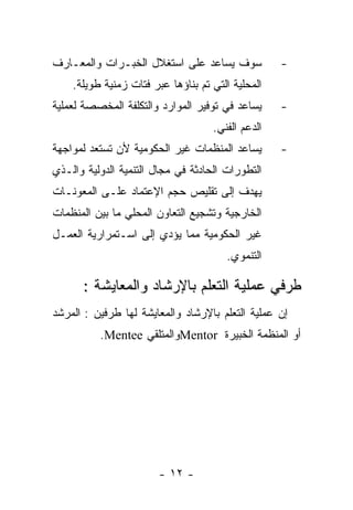 ‫ﺴﻭﻑ ﻴﺴﺎﻋﺩ ﻋﻠﻰ ﺍﺴﺘﻐﻼل ﺍﻟﺨﺒـﺭﺍﺕ ﻭﺍﻟﻤﻌـﺎﺭﻑ‬            ‫-‬
    ‫ﺍﻟﻤﺤﻠﻴﺔ ﺍﻟﺘﻲ ﺘﻡ ﺒﻨﺎﺅﻫﺎ ﻋﺒﺭ ﻓﺘﺎﺕ ﺯﻤﻨﻴﺔ ﻁﻭﻴﻠﺔ.‬
‫ﻴﺴﺎﻋﺩ ﻓﻲ ﺘﻭﻓﻴﺭ ﺍﻟﻤﻭﺍﺭﺩ ﻭﺍﻟﺘﻜﻠﻔﺔ ﺍﻟﻤﺨﺼﺼﺔ ﻟﻌﻤﻠﻴﺔ‬     ‫-‬
                                    ‫ﺍﻟﺩﻋﻡ ﺍﻟﻔﻨﻲ.‬
‫ﻴﺴﺎﻋﺩ ﺍﻟﻤﻨﻅﻤﺎﺕ ﻏﻴﺭ ﺍﻟﺤﻜﻭﻤﻴﺔ ﻷﻥ ﺘﺴﺘﻌﺩ ﻟﻤﻭﺍﺠﻬﺔ‬       ‫-‬
‫ﺍﻟﺘﻁﻭﺭﺍﺕ ﺍﻟﺤﺎﺩﺜﺔ ﻓﻲ ﻤﺠﺎل ﺍﻟﺘﻨﻤﻴﺔ ﺍﻟﺩﻭﻟﻴﺔ ﻭﺍﻟـﺫﻱ‬
‫ﻴﻬﺩﻑ ﺇﻟﻰ ﺘﻘﻠﻴﺹ ﺤﺠﻡ ﺍﻹﻋﺘﻤﺎﺩ ﻋﻠـﻰ ﺍﻟﻤﻌﻭﻨـﺎﺕ‬
‫ﺍﻟﺨﺎﺭﺠﻴﺔ ﻭﺘﺸﺠﻴﻊ ﺍﻟﺘﻌﺎﻭﻥ ﺍﻟﻤﺤﻠﻲ ﻤﺎ ﺒﻴﻥ ﺍﻟﻤﻨﻅﻤﺎﺕ‬
‫ﻏﻴﺭ ﺍﻟﺤﻜﻭﻤﻴﺔ ﻤﻤﺎ ﻴﺅﺩﻱ ﺇﻟﻰ ﺍﺴـﺘﻤﺭﺍﺭﻴﺔ ﺍﻟﻌﻤـل‬
                                       ‫ﺍﻟﺘﻨﻤﻭﻱ.‬

      ‫ﻁﺭﻓﻲ ﻋﻤﻠﻴﺔ ﺍﻟﺘﻌﻠﻡ ﺒﺎﻹﺭﺸﺎﺩ ﻭﺍﻟﻤﻌﺎﻴﺸﺔ :‬
‫ﺇﻥ ﻋﻤﻠﻴﺔ ﺍﻟﺘﻌﻠﻡ ﺒﺎﻹﺭﺸﺎﺩ ﻭﺍﻟﻤﻌﺎﻴﺸﺔ ﻟﻬﺎ ﻁﺭﻓﻴﻥ : ﺍﻟﻤﺭﺸﺩ‬
          ‫ﺃﻭ ﺍﻟﻤﻨﻅﻤﺔ ﺍﻟﺨﺒﻴﺭﺓ ‪Mentor‬ﻭﺍﻟﻤﺘﻠﻘﻲ ‪.Mentee‬‬




                        ‫- ٢١ -‬
 