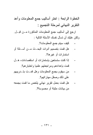 ‫ﺍﻟﺨﻁﻭﺓ ﺍﻟﺭﺍﺒﻌﺔ : ﺍﺨﺘﺭ ﺃﺴﺎﻟﻴﺏ ﺠﻤﻊ ﺍﻟﻤﻌﻠﻭﻤﺎﺕ ﻭﺃﻋﺩ‬
                   ‫ﺍﻟﺘﻘﺭﻴﺭ ﺍﻟﻨﻬﺎﺌﻲ ﻟﻤﺭﺤﻠﺔ ﺍﻟﺘﺠﻤﻴﻊ :‬
‫ﺍﺭﺠﻊ ﺇﻟﻰ ﺃﺴﺎﻟﻴﺏ ﺠﻤﻊ ﺍﻟﻤﻌﻠﻭﻤﺎﺕ ﺍﻟﻤﺫﻜﻭﺭﺓ ﻤـﻥ ﻗﺒـل.‬
               ‫ﻭﻟﻜﻥ ﻋﻠﻴﻙ ﺃﻥ ﺘﺴﺄل ﻨﻔﺴﻙ ﺍﻷﺴﺌﻠﺔ ﺍﻟﺘﺎﻟﻴﺔ :‬
                   ‫ﻜﻴﻑ ﺴﻴﺘﻡ ﺠﻤﻊ ﺍﻟﻤﻌﻠﻭﻤﺎﺕ؟.‬      ‫-‬
‫ﻫل ﻗﻤﺕ ﺒﺘﺼﻤﻴﻡ ﺃﺩﻭﺍﺕ ﺍﻟﺒﺤـﺙ ﻤـﻥ ﺃﺴـﺌﻠﺔ ﺃﻭ‬         ‫-‬
                         ‫ﺍﺴﺘﻤﺎﺭﺍﺕ ﺃﻭ ﻏﻴﺭﻫﺎ؟.‬
‫ﺇﺫﺍ ﻜﻨﺕ ﺴﺘﺴﺘﻌﻴﻥ ﺒﺈﺴﺘﻤﺎﺭﺍﺕ ﺃﻭ ﺍﺴﺘﻘﺼﺎﺀﺍﺕ، ﻫـل‬      ‫-‬
     ‫ﻗﻤﺕ ﺒﺈﻋﺩﺍﺩﻫﻡ ﻭﻤﺭﺍﺠﻌﺘﻬﻡ ﻋﻠﻤﻴﺎ ﻭﺍﺨﺘﺒﺎﺭﻫﻡ؟.‬
‫ﻤﻥ ﺴﻴﻘﻭﻡ ﺒﺠﻤﻊ ﺍﻟﻤﻌﻠﻭﻤﺎﺕ ﻭﻫل ﻗﻤـﺕ ﺒﺘـﺩﺭﻴﺒﻬﻡ‬       ‫-‬
                    ‫ﻋﻠﻰ ﺫﻟﻙ ﻭﺼﻘل ﻤﻬﺎﺭﺍﺘﻬﻡ؟.‬
‫ﻫل ﻗﻤﺕ ﺒﻌﻤل ﺘﻘﺭﻴﺭ ﻨﻬﺎﺌﻲ ﻴﻠﺨﺹ ﻤﺎ ﻗﻤﺕ ﺒﺠﻤﻌﻪ‬        ‫-‬
                 ‫ﻤﻥ ﺒﻴﺎﻨﺎﺕ ﻤﺜﺒﺘﺔ ﺃﻭ ﻤﺤﺴﻭﺴﺔ؟.‬




                     ‫- ١٣١ -‬
 