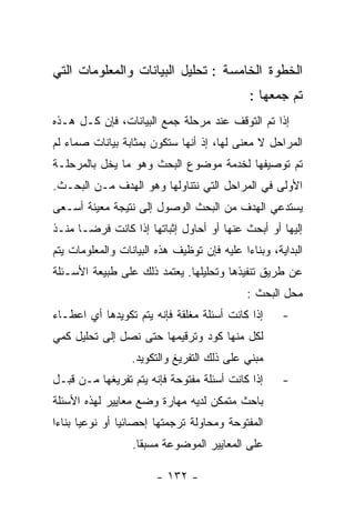 ‫ﺍﻟﺨﻁﻭﺓ ﺍﻟﺨﺎﻤﺴﺔ : ﺘﺤﻠﻴل ﺍﻟﺒﻴﺎﻨﺎﺕ ﻭﺍﻟﻤﻌﻠﻭﻤﺎﺕ ﺍﻟﺘﻲ‬
                                             ‫ﺘﻡ ﺠﻤﻌﻬﺎ :‬
‫ﺇﺫﺍ ﺘﻡ ﺍﻟﺘﻭﻗﻑ ﻋﻨﺩ ﻤﺭﺤﻠﺔ ﺠﻤﻊ ﺍﻟﺒﻴﺎﻨﺎﺕ، ﻓﺈﻥ ﻜـل ﻫـﺫﻩ‬
‫ﺍﻟﻤﺭﺍﺤل ﻻ ﻤﻌﻨﻰ ﻟﻬﺎ، ﺇﺫ ﺃﻨﻬﺎ ﺴﺘﻜﻭﻥ ﺒﻤﺜﺎﺒﺔ ﺒﻴﺎﻨﺎﺕ ﺼﻤﺎﺀ ﻟﻡ‬
‫ﺘﻡ ﺘﻭﺼﻴﻔﻬﺎ ﻟﺨﺩﻤﺔ ﻤﻭﻀﻭﻉ ﺍﻟﺒﺤﺙ ﻭﻫﻭ ﻤﺎ ﻴﺨل ﺒﺎﻟﻤﺭﺤﻠـﺔ‬
‫ﺍﻷﻭﻟﻰ ﻓﻲ ﺍﻟﻤﺭﺍﺤل ﺍﻟﺘﻲ ﻨﺘﻨﺎﻭﻟﻬﺎ ﻭﻫﻭ ﺍﻟﻬﺩﻑ ﻤـﻥ ﺍﻟﺒﺤـﺙ.‬
‫ﻴﺴﺘﺩﻋﻲ ﺍﻟﻬﺩﻑ ﻤﻥ ﺍﻟﺒﺤﺙ ﺍﻟﻭﺼﻭل ﺇﻟﻰ ﻨﺘﻴﺠﺔ ﻤﻌﻴﻨﺔ ﺃﺴـﻌﻰ‬
‫ﺇﻟﻴﻬﺎ ﺃﻭ ﺃﺒﺤﺙ ﻋﻨﻬﺎ ﺃﻭ ﺃﺤﺎﻭل ﺇﺜﺒﺎﺘﻬﺎ ﺇﺫﺍ ﻜﺎﻨﺕ ﻓﺭﻀـﺎ ﻤﻨـﺫ‬
‫ﺍﻟﺒﺩﺍﻴﺔ، ﻭﺒﻨﺎﺀﺍ ﻋﻠﻴﻪ ﻓﺈﻥ ﺘﻭﻅﻴﻑ ﻫﺫﻩ ﺍﻟﺒﻴﺎﻨﺎﺕ ﻭﺍﻟﻤﻌﻠﻭﻤﺎﺕ ﻴﺘﻡ‬
‫ﻋﻥ ﻁﺭﻴﻕ ﺘﻨﻔﻴﺫﻫﺎ ﻭﺘﺤﻠﻴﻠﻬﺎ. ﻴﻌﺘﻤﺩ ﺫﻟﻙ ﻋﻠﻰ ﻁﺒﻴﻌﺔ ﺍﻷﺴـﺌﻠﺔ‬
                                             ‫ﻤﺤل ﺍﻟﺒﺤﺙ :‬
‫ﺇﺫﺍ ﻜﺎﻨﺕ ﺃﺴﺌﻠﺔ ﻤﻐﻠﻘﺔ ﻓﺈﻨﻪ ﻴﺘﻡ ﺘﻜﻭﻴﺩﻫﺎ ﺃﻱ ﺍﻋﻁـﺎﺀ‬      ‫-‬
‫ﻟﻜل ﻤﻨﻬﺎ ﻜﻭﺩ ﻭﺘﺭﻗﻴﻤﻬﺎ ﺤﺘﻰ ﻨﺼل ﺇﻟﻰ ﺘﺤﻠﻴل ﻜﻤﻲ‬
                  ‫ﻤﺒﻨﻲ ﻋﻠﻰ ﺫﻟﻙ ﺍﻟﺘﻔﺭﻴﻎ ﻭﺍﻟﺘﻜﻭﻴﺩ.‬
‫ﺇﺫﺍ ﻜﺎﻨﺕ ﺃﺴﺌﻠﺔ ﻤﻔﺘﻭﺤﺔ ﻓﺈﻨﻪ ﻴﺘﻡ ﺘﻔﺭﻴﻐﻬﺎ ﻤـﻥ ﻗﺒـل‬      ‫-‬
‫ﺒﺎﺤﺙ ﻤﺘﻤﻜﻥ ﻟﺩﻴﻪ ﻤﻬﺎﺭﺓ ﻭﻀﻊ ﻤﻌﺎﻴﻴﺭ ﻟﻬﺫﻩ ﺍﻷﺴﺌﻠﺔ‬
‫ﺍﻟﻤﻔﺘﻭﺤﺔ ﻭﻤﺤﺎﻭﻟﺔ ﺘﺭﺠﻤﺘﻬﺎ ﺇﺤﺼﺎﺌﻴﺎ ﺃﻭ ﻨﻭﻋﻴﺎ ﺒﻨﺎﺀﺍ‬
                  ‫ﻋﻠﻰ ﺍﻟﻤﻌﺎﻴﻴﺭ ﺍﻟﻤﻭﻀﻭﻋﺔ ﻤﺴﺒﻘﺎ.‬

                        ‫- ٢٣١ -‬
 