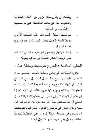 ‫ﻭﻴﻔﻀل ﺃﻥ ﻴﻜﻭﻥ ﻫﻨﺎﻙ ﻤﺯﻴﺞ ﻤﻥ ﺍﻷﺴﺌﻠﺔ ﺍﻟﻤﻐﻠﻘـﺔ‬         ‫-‬
‫ﻭﺍﻟﻤﻔﺘﻭﺤﺔ ﻫﺫﺍ ﺇﻟﻰ ﺠﺎﻨﺏ ﺍﻟﻤﻼﺤﻅﺔ ﺍﻟﺘﻲ ﺘﻡ ﺘﺴﺠﻴﻠﻬﺎ‬
                        ‫ﻤﻥ ﻗﺒل ﺠﺎﻤﻌﻲ ﺍﻟﺒﻴﺎﻨﺎﺕ.‬
‫ﻴﺘﻡ ﺘﺴﺠﻴل ﺘﺤﻠﻴل ﺍﻟﻤﻌﻠﻭﻤﺎﺕ ﻋﻠﻰ ﺍﻟﺤﺎﺴﺏ ﺍﻵﻟـﻲ‬         ‫-‬
‫ﻭﺭﺒﻁ ﻨﺘﻴﺠﺔ ﺍﻟﺘﺤﻠﻴل ﺒﻬﺩﻑ ﺍﻟﺒﺤـﺙ ﺃﻭ ﺒﻤﻭﻀـﻭﻉ‬
                                  ‫ﻗﻀﻴﺔ ﺍﻟﺩﻋﻭﺓ.‬
‫ﺇﻋﺩﺍﺩ ﺍﻟﺠﺩﺍﻭل ﻭﺍﻟﺭﺴﻭﻡ ﺍﻟﺘﻭﻀﻴﺤﻴﺔ ﺍﻟﺘـﻲ ﺘﺴـﺎﻋﺩ‬       ‫-‬
    ‫ﻋﻠﻰ ﺘﺭﺠﻤﺔ ﺍﻷﻓﻜﺎﺭ ﺍﻟﻤﻌﻘﺩﺓ ﺇﻟﻰ ﻤﻔﺎﻫﻴﻡ ﺒﺴﻴﻁﺔ.‬

‫ﺍﻟﺨﻁﻭﺓ ﺍﻟﺴﺎﺩﺴﺔ : ﺍﻟﺨﺭﻭﺝ ﺒﺘﻭﺼﻴﺎﺕ ﻭﺒﺨﻁﺔ ﻋﻤل :‬
‫ﺘﺅﺩﻱ ﺍﻟﺘﺤﻠﻴﻼﺕ ﺇﻟﻰ ﻨﺘﺎﺌﺞ ﻨﺭﺒﻁﻬﺎ ﺒﺎﻟﻬﺩﻑ ﺍﻷﺴﺎﺴﻲ ﻤـﻥ‬
‫ﺍﻟﺒﺤﺙ. ﻭﻋﻠﻴﻪ ﻴﺘﻡ ﻭﻀﻊ ﺨﻁﺔ ﻋﻤل ﻟﻠﺘﻌﺎﻤـل ﻤـﻊ ﺍﻟﻨﺘـﺎﺌﺞ‬
‫ﺍﻟﻤﺘﻭﺼل ﺇﻟﻴﻬﺎ، ﻫﺫﺍ ﻤﻊ ﻭﻀﻊ ﺨﻁﺔ ﻤﺘﺎﺒﻌﺔ ﻻﺤﺘﻔـﺎﻅ ﺒﺘﻠـﻙ‬
‫ﺍﻟﻤﻌﻠﻭﻤﺎﺕ ﻭﺍﻟﻨﺘﺎﺌﺞ ﻭﻤﺭﺍﺠﻌﺘﻬﺎ ﺩﻭﺭﻴﺎ ﻟﻠﺘﺄﻜﺩ ﺃﻥ ﺍﻷﻭﻀﺎﻉ ﺇﻤﺎ‬
‫ﻓﻲ ﺘﻘﺩﻡ ﺃﻭ ﺃﻨﻬﺎ ﺘﺤﺘﺎﺝ ﺇﻟﻰ ﺘﻌﺩﻴل ﻓﻲ ﺍﻟﻤﻌﻠﻭﻤﺎﺕ ﺍﻟﻭﺍﻓﺩﺓ ﻤـﻥ‬
‫ﺍﻟﻨﺘﺎﺌﺞ ﺃﻭ ﺇﻨﻬﺎ ﺘﺴﺘﺩﻋﻲ ﺒﺤﺜﺎ ﺁﺨﺭ ﺒﻌﺩ ﻓﺘﺭﺓ ﻤﻥ ﺍﻟﻭﻗﺕ ﻟﻘﻴـﺎﺱ‬
‫ﻨﺴﺒﺔ ﻭﻤﺩﻯ ﺍﻟﺘﻐﻴﺭ ﻓﻲ ﻤﻭﻀﻭﻉ ﺍﻟﺩﻋﻭﺓ. ﻴﻤﻜﻥ ﻟﻬﺫﻩ ﺍﻟﺘﻭﺼﻴﺎﺕ‬
‫ﺃﻥ ﺘﺴﺘﺨﺩﻡ ﻓﻲ ﺼﻴﺎﻏﺔ ﺭﺴﺎﻟﺔ ﺍﻟﺩﻋﻭﺓ، ﻭﻓﻲ ﺍﻟﺘﺨﻁﻴﻁ ﻟﺘﻨﻔﻴـﺫ‬
             ‫ﺤﻤﻠﺔ ﺩﻋﻭﺓ ﺒل ﻭﻓﻲ ﺠﻬﻭﺩ ﺘﺩﺒﻴﺭ ﺍﻟﺘﻤﻭﻴل ﺃﻴﻀﺎ.‬

                       ‫- ٣٣١ -‬
 