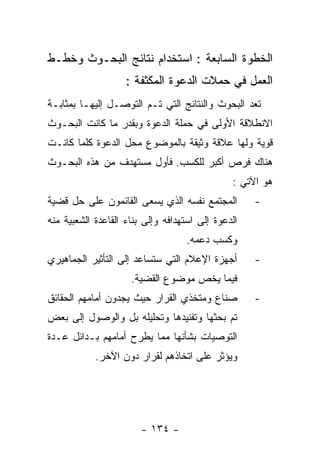 ‫ﺍﻟﺨﻁﻭﺓ ﺍﻟﺴﺎﺒﻌﺔ : ﺍﺴﺘﺨﺩﺍﻡ ﻨﺘﺎﺌﺞ ﺍﻟﺒﺤـﻭﺙ ﻭﺨﻁـﻁ‬
                    ‫ﺍﻟﻌﻤل ﻓﻲ ﺤﻤﻼﺕ ﺍﻟﺩﻋﻭﺓ ﺍﻟﻤﻜﺜﻔﺔ :‬
‫ﺘﻌﺩ ﺍﻟﺒﺤﻭﺙ ﻭﺍﻟﻨﺘﺎﺌﺞ ﺍﻟﺘﻲ ﺘـﻡ ﺍﻟﺘﻭﺼـل ﺇﻟﻴﻬـﺎ ﺒﻤﺜﺎﺒـﺔ‬
‫ﺍﻻﻨﻁﻼﻗﺔ ﺍﻷﻭﻟﻰ ﻓﻲ ﺤﻤﻠﺔ ﺍﻟﺩﻋﻭﺓ ﻭﺒﻘﺩﺭ ﻤﺎ ﻜﺎﻨﺕ ﺍﻟﺒﺤـﻭﺙ‬
‫ﻗﻭﻴﺔ ﻭﻟﻬﺎ ﻋﻼﻗﺔ ﻭﺜﻴﻘﺔ ﺒﺎﻟﻤﻭﻀﻭﻉ ﻤﺤل ﺍﻟﺩﻋﻭﺓ ﻜﻠﻤﺎ ﻜﺎﻨـﺕ‬
‫ﻫﻨﺎﻙ ﻓﺭﺹ ﺃﻜﺒﺭ ﻟﻠﻜﺴﺏ. ﻓﺄﻭل ﻤﺴﺘﻬﺩﻑ ﻤﻥ ﻫﺫﻩ ﺍﻟﺒﺤـﻭﺙ‬
                                               ‫ﻫﻭ ﺍﻵﺘﻲ :‬
‫ﺍﻟﻤﺠﺘﻤﻊ ﻨﻔﺴﻪ ﺍﻟﺫﻱ ﻴﺴﻌﻰ ﺍﻟﻘﺎﺌﻤﻭﻥ ﻋﻠﻰ ﺤل ﻗﻀﻴﺔ‬         ‫-‬
‫ﺍﻟﺩﻋﻭﺓ ﺇﻟﻰ ﺍﺴﺘﻬﺩﺍﻓﻪ ﻭﺇﻟﻰ ﺒﻨﺎﺀ ﺍﻟﻘﺎﻋﺩﺓ ﺍﻟﺸﻌﺒﻴﺔ ﻤﻨﻪ‬
                                   ‫ﻭﻜﺴﺏ ﺩﻋﻤﻪ.‬
‫ﺃﺠﻬﺯﺓ ﺍﻹﻋﻼﻡ ﺍﻟﺘﻲ ﺴﺘﺴﺎﻋﺩ ﺇﻟﻰ ﺍﻟﺘﺄﺜﻴﺭ ﺍﻟﺠﻤﺎﻫﻴﺭﻱ‬       ‫-‬
                     ‫ﻓﻴﻤﺎ ﻴﺨﺹ ﻤﻭﻀﻭﻉ ﺍﻟﻘﻀﻴﺔ.‬
‫ﺼﻨﺎﻉ ﻭﻤﺘﺨﺫﻱ ﺍﻟﻘﺭﺍﺭ ﺤﻴﺙ ﻴﺠﺩﻭﻥ ﺃﻤﺎﻤﻬﻡ ﺍﻟﺤﻘﺎﺌﻕ‬         ‫-‬
‫ﺘﻡ ﺒﺤﺜﻬﺎ ﻭﺘﻔﻨﻴﺩﻫﺎ ﻭﺘﺤﻠﻴﻠﻪ ﺒل ﻭﺍﻟﻭﺼﻭل ﺇﻟﻰ ﺒﻌﺽ‬
‫ﺍﻟﺘﻭﺼﻴﺎﺕ ﺒﺸﺄﻨﻬﺎ ﻤﻤﺎ ﻴﻁﺭﺡ ﺃﻤﺎﻤﻬﻡ ﺒـﺩﺍﺌل ﻋـﺩﺓ‬
            ‫ﻭﻴﺅﺜﺭ ﻋﻠﻰ ﺍﺘﺨﺎﺫﻫﻡ ﻟﻘﺭﺍﺭ ﺩﻭﻥ ﺍﻵﺨﺭ.‬




                        ‫- ٤٣١ -‬
 