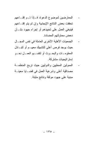 ‫ﺍﻟﻤﻌﺎﺭﻀﻴﻥ ﻟﻤﻭﻀﻭﻉ ﺍﻟﺩﻋﻭﺓ، ﻓـﺈﺫﺍ ﺘـﻡ ﺇﻗﻨـﺎﻋﻬﻡ‬       ‫-‬
‫ﺘﺤﻘﻘﺕ ﺒﻌﺽ ﺍﻟﻨﺘﺎﺌﺞ ﺍﻹﻴﺠﺎﺒﻴﺔ ﻭﺇﻥ ﻟﻡ ﻴﺘﻡ ﺇﻗﻨـﺎﻋﻬﻡ‬
‫ﻓﻴﻨﺒﻐﻲ ﺍﻟﻌﻤل ﻋﻠﻰ ﺘﺤﻴﻴﺩﻫﻡ ﺃﻭ ﺇﺠﺭﺍﺀ ﺠﻬﻭﺩ ﺒﺸـﺄﻥ‬
                      ‫ﺩﺤﺽ ﻤﺤﺎﻭﻟﺘﻬﻡ ﺍﻟﻤﻀﺎﺩﺓ.‬
‫ﺍﻟﺠﻤﻌﻴﺎﺕ ﺍﻷﻫﻠﻴﺔ ﺍﻷﺨﺭﻯ ﺍﻟﻌﺎﻤﻠﺔ ﻓﻲ ﻨﻔﺱ ﺍﻟﻤﺠـﺎل‬      ‫-‬
‫ﺤﻴﺙ ﻴﻭﺠﺩ ﻓﺭﺹ ﺃﻋﻠﻰ ﻟﻠﺘﺸﺒﻴﻙ ﻤﻌﻬـﻡ ﺃﻭ ﻟﺘﺒـﺎﺩل‬
‫ﺍﻟﻤﻌﻠﻭﻤـﺎﺕ ﻭﺍﻟﺒﺤـﻭﺙ ﺃﻭ ﻟﺘﻘﺴـﻴﻡ ﺍﻟﻌﻤـل ﻨﺤـﻭ‬
 ‫ـ‬    ‫ـ‬       ‫ـ‬          ‫ـ‬        ‫ـ‬
                          ‫ﺇﺴﺘﺭﺍﺘﻴﺠﻴﺎﺕ ﻤﺸﺘﺭﻜﺔ.‬
‫ﺍﻟﻤﻤﻭﻟﻴﻥ ﺍﻟﻤﺤﻠﻴﻴﻥ ﻭﺍﻟﺩﻭﻟﻴﻴﻥ ﺤﻴﺙ ﺘﺭﺒﺢ ﺍﻟﻤﻨﻅﻤـﺔ‬     ‫-‬
‫ﻤﺼﺩﺍﻗﻴﺔ ﺃﻋﻠﻰ ﻭﺸﺭﻋﻴﺔ ﺍﻟﻌﻤل ﻓﻲ ﻗﻀـﺎﻴﺎ ﻤﻌﻴﻨـﺔ‬
             ‫ﻤﺒﻨﻴﺔ ﻋﻠﻰ ﺠﻬﻭﺩ ﻤﻭﺜﻘﺔ ﻭﻨﺘﺎﺌﺞ ﻤﺜﺒﺘﺔ.‬




                      ‫- ٥٣١ -‬
 