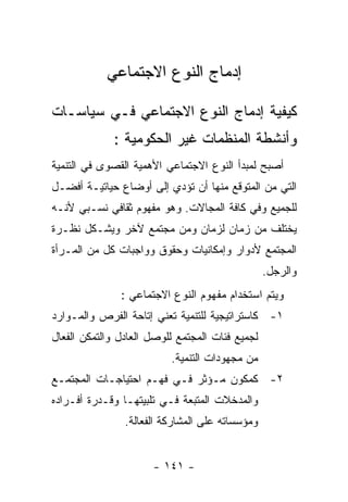 ‫ﺇﺩﻤﺎﺝ ﺍﻟﻨﻭﻉ ﺍﻻﺠﺘﻤﺎﻋﻲ‬

‫ﻜﻴﻔﻴﺔ ﺇﺩﻤﺎﺝ ﺍﻟﻨﻭﻉ ﺍﻻﺠﺘﻤﺎﻋﻲ ﻓـﻲ ﺴﻴﺎﺴـﺎﺕ‬
             ‫ﻭﺃﻨﺸﻁﺔ ﺍﻟﻤﻨﻅﻤﺎﺕ ﻏﻴﺭ ﺍﻟﺤﻜﻭﻤﻴﺔ :‬
‫ﺃﺼﺒﺢ ﻟﻤﺒﺩﺃ ﺍﻟﻨﻭﻉ ﺍﻻﺠﺘﻤﺎﻋﻲ ﺍﻷﻫﻤﻴﺔ ﺍﻟﻘﺼﻭﻯ ﻓﻲ ﺍﻟﺘﻨﻤﻴﺔ‬
‫ﺍﻟﺘﻲ ﻤﻥ ﺍﻟﻤﺘﻭﻗﻊ ﻤﻨﻬﺎ ﺃﻥ ﺘﺅﺩﻱ ﺇﻟﻰ ﺃﻭﻀﺎﻉ ﺤﻴﺎﺘﻴـﺔ ﺃﻓﻀـل‬
‫ﻟﻠﺠﻤﻴﻊ ﻭﻓﻲ ﻜﺎﻓﺔ ﺍﻟﻤﺠﺎﻻﺕ. ﻭﻫﻭ ﻤﻔﻬﻭﻡ ﺜﻘﺎﻓﻲ ﻨﺴـﺒﻲ ﻷﻨـﻪ‬
‫ﻴﺨﺘﻠﻑ ﻤﻥ ﺯﻤﺎﻥ ﻟﺯﻤﺎﻥ ﻭﻤﻥ ﻤﺠﺘﻤﻊ ﻵﺨﺭ ﻭﻴﺸـﻜل ﻨﻅـﺭﺓ‬
‫ﺍﻟﻤﺠﺘﻤﻊ ﻷﺩﻭﺍﺭ ﻭﺇﻤﻜﺎﻨﻴﺎﺕ ﻭﺤﻘﻭﻕ ﻭﻭﺍﺠﺒﺎﺕ ﻜل ﻤﻥ ﺍﻟﻤـﺭﺃﺓ‬
                                                 ‫ﻭﺍﻟﺭﺠل.‬
               ‫ﻭﻴﺘﻡ ﺍﺴﺘﺨﺩﺍﻡ ﻤﻔﻬﻭﻡ ﺍﻟﻨﻭﻉ ﺍﻻﺠﺘﻤﺎﻋﻲ :‬
‫١- ﻜﺎﺴﺘﺭﺍﺘﻴﺠﻴﺔ ﻟﻠﺘﻨﻤﻴﺔ ﺘﻌﻨﻲ ﺇﺘﺎﺤﺔ ﺍﻟﻔﺭﺹ ﻭﺍﻟﻤـﻭﺍﺭﺩ‬
‫ﻟﺠﻤﻴﻊ ﻓﺌﺎﺕ ﺍﻟﻤﺠﺘﻤﻊ ﻟﻠﻭﺼل ﺍﻟﻌﺎﺩل ﻭﺍﻟﺘﻤﻜﻥ ﺍﻟﻔﻌﺎل‬
                          ‫ﻤﻥ ﻤﺠﻬﻭﺩﺍﺕ ﺍﻟﺘﻨﻤﻴﺔ.‬
‫٢- ﻜﻤﻜﻭﻥ ﻤـﺅﺜﺭ ﻓـﻲ ﻓﻬـﻡ ﺍﺤﺘﻴﺎﺠـﺎﺕ ﺍﻟﻤﺠﺘﻤـﻊ‬
‫ﻭﺍﻟﻤﺩﺨﻼﺕ ﺍﻟﻤﺘﺒﻌﺔ ﻓـﻲ ﺘﻠﺒﻴﺘﻬـﺎ ﻭﻗـﺩﺭﺓ ﺃﻓـﺭﺍﺩﻩ‬
                ‫ﻭﻤﺅﺴﺴﺎﺘﻪ ﻋﻠﻰ ﺍﻟﻤﺸﺎﺭﻜﺔ ﺍﻟﻔﻌﺎﻟﺔ.‬


                      ‫- ١٤١ -‬
 