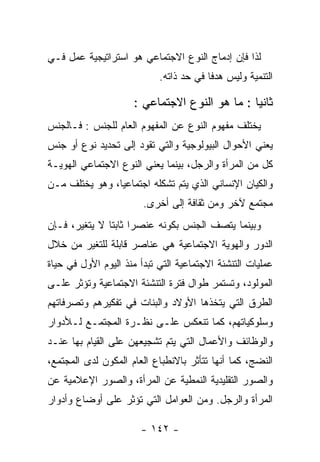 ‫ﻟﺫﺍ ﻓﺈﻥ ﺇﺩﻤﺎﺝ ﺍﻟﻨﻭﻉ ﺍﻻﺠﺘﻤﺎﻋﻲ ﻫﻭ ﺍﺴﺘﺭﺍﺘﻴﺠﻴﺔ ﻋﻤل ﻓـﻲ‬
                            ‫ﺍﻟﺘﻨﻤﻴﺔ ﻭﻟﻴﺱ ﻫﺩﻓﺎ ﻓﻲ ﺤﺩ ﺫﺍﺘﻪ.‬

                     ‫ﺜﺎﻨﻴﺎ : ﻤﺎ ﻫﻭ ﺍﻟﻨﻭﻉ ﺍﻻﺠﺘﻤﺎﻋﻲ :‬
‫ﻴﺨﺘﻠﻑ ﻤﻔﻬﻭﻡ ﺍﻟﻨﻭﻉ ﻋﻥ ﺍﻟﻤﻔﻬﻭﻡ ﺍﻟﻌﺎﻡ ﻟﻠﺠﻨﺱ : ﻓـﺎﻟﺠﻨﺱ‬
‫ﻴﻌﻨﻲ ﺍﻷﺤﻭﺍل ﺍﻟﺒﻴﻭﻟﻭﺠﻴﺔ ﻭﺍﻟﺘﻲ ﺘﻘﻭﺩ ﺇﻟﻰ ﺘﺤﺩﻴﺩ ﻨﻭﻉ ﺃﻭ ﺠﻨﺱ‬
‫ﻜل ﻤﻥ ﺍﻟﻤﺭﺃﺓ ﻭﺍﻟﺭﺠل، ﺒﻴﻨﻤﺎ ﻴﻌﻨﻲ ﺍﻟﻨﻭﻉ ﺍﻻﺠﺘﻤﺎﻋﻲ ﺍﻟﻬﻭﻴـﺔ‬
‫ﻭﺍﻟﻜﻴﺎﻥ ﺍﻹﻨﺴﺎﻨﻲ ﺍﻟﺫﻱ ﻴﺘﻡ ﺘﺸﻜﻠﻪ ﺍﺠﺘﻤﺎﻋﻴﺎ، ﻭﻫﻭ ﻴﺨﺘﻠﻑ ﻤـﻥ‬
                        ‫ﻤﺠﺘﻤﻊ ﻵﺨﺭ ﻭﻤﻥ ﺜﻘﺎﻓﺔ ﺇﻟﻰ ﺃﺨﺭﻯ.‬
‫ﻭﺒﻴﻨﻤﺎ ﻴﺘﺼﻑ ﺍﻟﺠﻨﺱ ﺒﻜﻭﻨﻪ ﻋﻨﺼﺭﺍ ﺜﺎﺒﺘﺎ ﻻ ﻴﺘﻐﻴﺭ، ﻓـﺈﻥ‬
‫ﺍﻟﺩﻭﺭ ﻭﺍﻟﻬﻭﻴﺔ ﺍﻻﺠﺘﻤﺎﻋﻴﺔ ﻫﻲ ﻋﻨﺎﺼﺭ ﻗﺎﺒﻠﺔ ﻟﻠﺘﻐﻴﺭ ﻤﻥ ﺨﻼل‬
‫ﻋﻤﻠﻴﺎﺕ ﺍﻟﺘﻨﺸﺌﺔ ﺍﻻﺠﺘﻤﺎﻋﻴﺔ ﺍﻟﺘﻲ ﺘﺒﺩﺃ ﻤﻨﺫ ﺍﻟﻴﻭﻡ ﺍﻷﻭل ﻓﻲ ﺤﻴﺎﺓ‬
‫ﺍﻟﻤﻭﻟﻭﺩ، ﻭﺘﺴﺘﻤﺭ ﻁﻭﺍل ﻓﺘﺭﺓ ﺍﻟﺘﻨﺸﺌﺔ ﺍﻻﺠﺘﻤﺎﻋﻴﺔ ﻭﺘﺅﺜﺭ ﻋﻠـﻰ‬
‫ﺍﻟﻁﺭﻕ ﺍﻟﺘﻲ ﻴﺘﺨﺫﻫﺎ ﺍﻷﻭﻻﺩ ﻭﺍﻟﺒﻨﺎﺕ ﻓﻲ ﺘﻔﻜﻴﺭﻫﻡ ﻭﺘﺼﺭﻓﺎﺘﻬﻡ‬
‫ﻭﺴﻠﻭﻜﻴﺎﺘﻬﻡ، ﻜﻤﺎ ﺘﻨﻌﻜﺱ ﻋﻠـﻰ ﻨﻅـﺭﺓ ﺍﻟﻤﺠﺘﻤـﻊ ﻟـﻸﺩﻭﺍﺭ‬
‫ﻭﺍﻟﻭﻅﺎﺌﻑ ﻭﺍﻷﻋﻤﺎل ﺍﻟﺘﻲ ﻴﺘﻡ ﺘﺸﺠﻴﻌﻬﻥ ﻋﻠﻰ ﺍﻟﻘﻴﺎﻡ ﺒﻬﺎ ﻋﻨـﺩ‬
‫ﺍﻟﻨﻀﺞ، ﻜﻤﺎ ﺃﻨﻬﺎ ﺘﺘﺄﺜﺭ ﺒﺎﻻﻨﻁﺒﺎﻉ ﺍﻟﻌﺎﻡ ﺍﻟﻤﻜﻭﻥ ﻟﺩﻯ ﺍﻟﻤﺠﺘﻤﻊ،‬
‫ﻭﺍﻟﺼﻭﺭ ﺍﻟﺘﻘﻠﻴﺩﻴﺔ ﺍﻟﻨﻤﻁﻴﺔ ﻋﻥ ﺍﻟﻤﺭﺃﺓ، ﻭﺍﻟﺼﻭﺭ ﺍﻹﻋﻼﻤﻴﺔ ﻋﻥ‬
‫ﺍﻟﻤﺭﺃﺓ ﻭﺍﻟﺭﺠل. ﻭﻤﻥ ﺍﻟﻌﻭﺍﻤل ﺍﻟﺘﻲ ﺘﺅﺜﺭ ﻋﻠﻰ ﺃﻭﻀﺎﻉ ﻭﺃﺩﻭﺍﺭ‬

                       ‫- ٢٤١ -‬
 