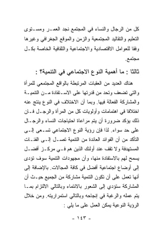 ‫ﻜل ﻤﻥ ﺍﻟﺭﺠﺎل ﻭﺍﻟﻨﺴﺎﺀ ﻓﻲ ﺍﻟﻤﺠﺘﻤﻊ ﻨﺠﺩ ﺍﻟﻌﻤـﺭ ﻭﻤﺴـﺘﻭﻯ‬
‫ﺍﻟﺘﻌﻠﻴﻡ ﻭﺍﻟﺘﻘﺎﻟﻴﺩ ﺍﻟﻤﺠﺘﻤﻌﻴﺔ ﻭﺍﻟﺯﻤﻥ ﻭﺍﻟﻤﻭﻗﻊ ﺍﻟﺠﻐﺭﺍﻓﻲ ﻭﻏﻴﺭﻫﺎ‬
‫ﻭﻓﻘﺎ ﻟﻠﻌﻭﺍﻤل ﺍﻻﻗﺘﺼﺎﺩﻴﺔ ﻭﺍﻻﺠﺘﻤﺎﻋﻴﺔ ﻭﺍﻟﺜﻘﺎﻓﻴﺔ ﺍﻟﺨﺎﺼﺔ ﺒﻜـل‬
                                                   ‫ﻤﺠﺘﻤﻊ.‬

     ‫ﺜﺎﻟﺜﺎ : ﻤﺎ ﺃﻫﻤﻴﺔ ﺍﻟﻨﻭﻉ ﺍﻻﺠﺘﻤﺎﻋﻲ ﻓﻲ ﺍﻟﺘﻨﻤﻴﺔ؟ :‬
‫ﻫﻨﺎﻙ ﺍﻟﻌﺩﻴﺩ ﻤﻥ ﺍﻟﻌﻘﺒﺎﺕ ﺍﻟﻤﺭﺘﺒﻁﺔ ﺒﺎﻟﻭﺍﻗﻊ ﺍﻟﻤﺠﺘﻤﻌﻲ ﻟﻠﻤﺭﺃﺓ‬
‫ﻭﺍﻟﺘﻲ ﺘﻀﻌﻑ ﻭﺘﺤﺩ ﻤﻥ ﻗﺩﺭﺘﻬﺎ ﻋﻠﻰ ﺍﻻﺴـﺘﻔﺎﺩﺓ ﻤـﻥ ﺍﻟﺘﻨﻤﻴـﺔ‬
‫ﻭﺍﻟﻤﺸﺎﺭﻜﺔ ﺍﻟﻔﻌﺎﻟﺔ ﻓﻴﻬﺎ. ﻭﺒﻤﺎ ﺃﻥ ﺍﻻﺨﺘﻼﻑ ﻓﻲ ﺍﻟﻨﻭﻉ ﻴﻨﺘﺞ ﻋﻨﻪ‬
‫ﺍﺨﺘﻼﻓﺎ ﻓﻲ ﺍﻫﺘﻤﺎﻤﺎﺕ ﻭﺃﻭﻟﻭﻴﺎﺕ ﻜل ﻤﻥ ﺍﻟﻤﺭﺃﺓ ﻭﺍﻟﺭﺠـل ﻓـﺎﻥ‬
‫ﺫﻟﻙ ﻴﺅﻜﺩ ﻀﺭﻭﺭﺓ ﺃﻥ ﻴﺘﻡ ﻤﺭﺍﻋﺎﺓ ﺍﺤﺘﻴﺎﺠﺎﺕ ﺍﻟﻨﺴﺎﺀ ﻭﺍﻟﺭﺠـﺎل‬
‫ﻋﻠﻰ ﺤﺩ ﺴﻭﺍﺀ. ﻟﺫﺍ ﻓﺈﻥ ﺭﺅﻴﺔ ﺍﻟﻨﻭﻉ ﺍﻻﺠﺘﻤﺎﻋﻲ ﺘﺴـﻌﻰ ﺇﻟـﻰ‬
‫ﺍﻟﺘﺄﻜﺩ ﻤﻥ ﺃﻥ ﺍﻟﻔﻭﺍﺌﺩ ﺍﻟﻌﺎﺌﺩﺓ ﻤﻥ ﺍﻟﺘﻨﻤﻴﺔ ﺘﺼـل ﺇﻟـﻰ ﺍﻟﻔﺌـﺎﺕ‬
‫ﺍﻟﻤﺴﺘﻬﺩﻓﺔ ﻭﻻ ﺘﻘﻑ ﻋﻨﺩ ﺃﻭﻟﺌﻙ ﺍﻟﺫﻴﻥ ﻫﻡ ﻓـﻲ ﻤﺭﻜـﺯ ﺃﻓﻀـل‬
‫ﻴﺴﻤﺢ ﻟﻬﻡ ﺒﺎﻻﺴﺘﻔﺎﺩﺓ ﻤﻨﻬﺎ، ﻭﺃﻥ ﻤﺠﻬﻭﺩﺍﺕ ﺍﻟﺘﻨﻤﻴﺔ ﺴﻭﻑ ﺘﺅﺩﻯ‬
‫ﺇﻟﻰ ﺃﻭﻀﺎﻉ ﺍﺠﺘﻤﺎﻋﻴﺔ ﺃﻓﻀل ﻓﻲ ﻜﺎﻓﺔ ﺍﻟﻤﺠﺎﻻﺕ. ﺒﺎﻹﻀﺎﻓﺔ ﺇﻟﻰ‬
‫ﺃﻨﻬﺎ ﺘﻌﻤل ﻋﻠﻰ ﺃﻥ ﺘﻜﻭﻥ ﺍﻟﺘﻨﻤﻴﺔ ﻤﺸﺎﺭﻜﺔ ﻤﻥ ﺍﻟﺠﻤﻴﻊ ﺤﻴـﺙ ﺃﻥ‬
‫ﺍﻟﻤﺸﺎﺭﻜﺔ ﺴﺘﺅﺩﻱ ﺇﻟﻰ ﺍﻟﺸﻌﻭﺭ ﺒﺎﻻﻨﺘﻤﺎﺀ ﻭﺒﺎﻟﺘﺎﻟﻲ ﺍﻻﻟﺘﺯﺍﻡ ﺒﻤـﺎ‬
‫ﻴﺘﻡ ﻋﻤﻠﻪ ﻭﺍﻟﺭﻏﺒﺔ ﻓﻲ ﺇﻨﺠﺎﺤﻪ ﻭﺒﺎﻟﺘﺎﻟﻲ ﺍﺴﺘﻤﺭﺍﺭﻴﺘﻪ. ﻭﻤﻥ ﺨﻼل‬
                   ‫ﺍﻟﺭﺅﻴﺔ ﺍﻟﻨﻭﻋﻴﺔ ﻴﻤﻜﻥ ﺍﻟﻌﻤل ﻋﻠﻰ ﻤﺎ ﻴﻠﻲ :‬

                        ‫- ٣٤١ -‬
 