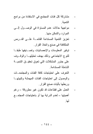 ‫ﻤﺸﺎﺭﻜﺔ ﻜل ﻓﺌﺎﺕ ﺍﻟﻤﺠﺘﻤﻊ ﻓﻲ ﺍﻻﺴﺘﻔﺎﺩﺓ ﻤﻥ ﺒﺭﺍﻤﺞ‬         ‫-‬
                                         ‫ﺍﻟﺘﻨﻤﻴﺔ.‬
‫ﻤﻭﺍﺠﻬﺔ ﺤﺎﻻﺕ ﻋﺩﻡ ﺍﻟﻤﺴﺎﻭﺍﺓ ﻓﻲ ﺍﻟﻭﺼـﻭل ﺇﻟـﻰ‬            ‫-‬
                           ‫ﺍﻟﻤﻭﺍﺭﺩ ﻭﺍﻟﺘﻤﻜﻥ ﻤﻨﻬﺎ.‬
‫ﺘﻌﺯﻴﺯ ﺍﻟﺘﻨﻤﻴﺔ ﺍﻟﻤﺴﺘﺩﺍﻤﺔ ﺍﻟﻘﺎﺌﻤـﺔ ﻋﻠـﻰ ﺍﻟﻔـﺭﺹ‬        ‫-‬
                 ‫ﺍﻟﻤﺘﻜﺎﻓﺌﺔ ﻓﻲ ﺼﻨﻊ ﻭﺍﺘﺨﺎﺫ ﺍﻟﻘﺭﺍﺭ.‬
‫ﺘﻭﻓﻴﺭ ﺍﻟﻤﻌﻠﻭﻤﺎﺕ ﻭﺍﻹﺤﺼﺎﺌﻴﺎﺕ ﻭﺘﺼـﻨﻴﻔﻬﺎ ﻁﺒﻘـﺎ‬          ‫-‬
‫ﻟﻠﻨﻭﻉ ﺍﻻﺠﺘﻤﺎﻋﻲ ﻭﺫﻟﻙ ﺒﻬﺩﻑ ﺘﺤﻠﻴﻠﻬـﺎ ﻭﺍﻟﻭﻗـﻭﻑ‬
‫ﻋﻠﻰ ﺠﺫﻭﺭ ﺍﻟﻤﺸﻜﻼﺕ ﺍﻟﺘﻲ ﺘﻌﻭﻕ ﺘﺤﻘﻴـﻕ ﺍﻟﺘﻨﻤﻴـﺔ‬
                               ‫ﺍﻟﺸﺎﻤﻠﺔ ﺍﻟﻤﺴﺘﺩﺍﻤﺔ.‬
‫ﺍﻟﺘﻌﺭﻑ ﻋﻠﻰ ﺍﺤﺘﻴﺎﺠﺎﺕ ﻜﺎﻓﺔ ﺍﻟﻔﺌﺎﺕ ﻭﺍﻟﻤﺠﺘﻤﻌـﺎﺕ‬         ‫-‬
‫ﻭﺍﻟﻭﺼﻭل ﺇﻟﻰ ﺍﺤﺘﻴﺎﺠﺎﺕ ﺍﻟﻔﺌﺎﺕ ﺍﻟﻤﻬﻤﺸﺔ ﻭﺘﻠﺒﻴﺘﻬـﺎ‬
                     ‫ﻭﺭﺒﻁﻬﺎ ﺒﺂﻟﻴﺎﺕ ﺼﻨﻊ ﺍﻟﻘﺭﺍﺭ.‬
‫ﺍﻟﻌﻤل ﻋﻠﻰ ﻗﻁﺎﻋﺎﺕ ﻗﺩ ﺘﻜﻭﻥ ﻏﻴﺭ ﻤﻁﺭﻭﻗﺔ – ﺭﻏﻡ‬           ‫-‬
‫ﺃﻫﻤﻴﺘﻬﺎ – ﻟﻌﺩﻡ ﺍﻟﺩﺭﺍﻴﺔ ﺒﻬﺎ ﺃﻭ ﺒﺎﺤﺘﻴﺎﺠﺎﺕ ﺍﻟﻤﺠﺘﻤـﻊ‬
                                             ‫ﻟﻬﺎ.‬




                       ‫- ٤٤١ -‬
 