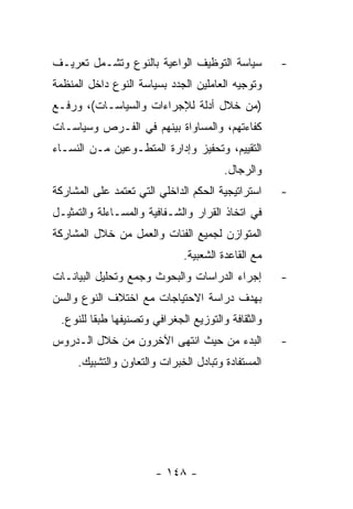 ‫ﺴﻴﺎﺴﺔ ﺍﻟﺘﻭﻅﻴﻑ ﺍﻟﻭﺍﻋﻴﺔ ﺒﺎﻟﻨﻭﻉ ﻭﺘﺸـﻤل ﺘﻌﺭﻴـﻑ‬          ‫-‬
‫ﻭﺘﻭﺠﻴﻪ ﺍﻟﻌﺎﻤﻠﻴﻥ ﺍﻟﺠﺩﺩ ﺒﺴﻴﺎﺴﺔ ﺍﻟﻨﻭﻉ ﺩﺍﺨل ﺍﻟﻤﻨﻅﻤﺔ‬
‫)ﻤﻥ ﺨﻼل ﺃﺩﻟﺔ ﻟﻺﺠﺭﺍﺀﺍﺕ ﻭﺍﻟﺴﻴﺎﺴـﺎﺕ(، ﻭﺭﻓـﻊ‬
‫ﻜﻔﺎﺀﺘﻬﻡ، ﻭﺍﻟﻤﺴﺎﻭﺍﺓ ﺒﻴﻨﻬﻡ ﻓﻲ ﺍﻟﻔـﺭﺹ ﻭﺴﻴﺎﺴـﺎﺕ‬
‫ﺍﻟﺘﻘﻴﻴﻡ، ﻭﺘﺤﻔﻴﺯ ﻭﺇﺩﺍﺭﺓ ﺍﻟﻤﺘﻁـﻭﻋﻴﻥ ﻤـﻥ ﺍﻟﻨﺴـﺎﺀ‬
                                       ‫ﻭﺍﻟﺭﺠﺎل.‬
‫ﺍﺴﺘﺭﺍﺘﻴﺠﻴﺔ ﺍﻟﺤﻜﻡ ﺍﻟﺩﺍﺨﻠﻲ ﺍﻟﺘﻲ ﺘﻌﺘﻤﺩ ﻋﻠﻰ ﺍﻟﻤﺸﺎﺭﻜﺔ‬    ‫-‬
‫ﻓﻲ ﺍﺘﺨﺎﺫ ﺍﻟﻘﺭﺍﺭ ﻭﺍﻟﺸـﻔﺎﻓﻴﺔ ﻭﺍﻟﻤﺴـﺎﺀﻟﺔ ﻭﺍﻟﺘﻤﺜﻴـل‬
‫ﺍﻟﻤﺘﻭﺍﺯﻥ ﻟﺠﻤﻴﻊ ﺍﻟﻔﺌﺎﺕ ﻭﺍﻟﻌﻤل ﻤﻥ ﺨﻼل ﺍﻟﻤﺸﺎﺭﻜﺔ‬
                              ‫ﻤﻊ ﺍﻟﻘﺎﻋﺩﺓ ﺍﻟﺸﻌﺒﻴﺔ.‬
‫ﺇﺠﺭﺍﺀ ﺍﻟﺩﺭﺍﺴﺎﺕ ﻭﺍﻟﺒﺤﻭﺙ ﻭﺠﻤﻊ ﻭﺘﺤﻠﻴل ﺍﻟﺒﻴﺎﻨـﺎﺕ‬        ‫-‬
‫ﺒﻬﺩﻑ ﺩﺭﺍﺴﺔ ﺍﻻﺤﺘﻴﺎﺠﺎﺕ ﻤﻊ ﺍﺨﺘﻼﻑ ﺍﻟﻨﻭﻉ ﻭﺍﻟﺴﻥ‬
 ‫ﻭﺍﻟﺜﻘﺎﻓﺔ ﻭﺍﻟﺘﻭﺯﻴﻊ ﺍﻟﺠﻐﺭﺍﻓﻲ ﻭﺘﺼﻨﻴﻔﻬﺎ ﻁﺒﻘﺎ ﻟﻠﻨﻭﻉ.‬
‫ﺍﻟﺒﺩﺀ ﻤﻥ ﺤﻴﺙ ﺍﻨﺘﻬﻰ ﺍﻵﺨﺭﻭﻥ ﻤﻥ ﺨﻼل ﺍﻟـﺩﺭﻭﺱ‬            ‫-‬
     ‫ﺍﻟﻤﺴﺘﻔﺎﺩﺓ ﻭﺘﺒﺎﺩل ﺍﻟﺨﺒﺭﺍﺕ ﻭﺍﻟﺘﻌﺎﻭﻥ ﻭﺍﻟﺘﺸﺒﻴﻙ.‬




                       ‫- ٨٤١ -‬
 