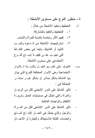 ‫٤- ﻤﻨﻅﻭﺭ ﺍﻟﻨﻭﻉ ﻋﻠﻰ ﻤﺴﺘﻭﻯ ﺍﻷﻨﺸﻁﺔ :‬
             ‫ﺍﻟﺘﺨﻁﻴﻁ ﻭﺘﻨﻔﻴﺫ ﺍﻷﻨﺸﻁﺔ ﻤﻥ ﺨﻼل :‬        ‫ﺃ-‬
               ‫١- ﺍﻟﺘﺨﻁﻴﻁ ﻭﺍﻟﺘﻨﻔﻴﺫ ﺒﺎﻟﻤﺸﺎﺭﻜﺔ.‬
 ‫٢- ﺘﻘﻴﻴﻡ ﺍﻷﺜﺭ ﻭﺨﺎﺼﺔ ﺒﺎﻟﻨﺴﺒﺔ ﻟﻠﻤﺭﺃﺓ ﻭﺍﻟﺸﺒﺎﺏ.‬
‫٣- ﺍﺴﺘﺭﺍﺘﻴﺠﻴﺎﺕ ﺍﻷﻨﺸﻁﺔ ﻤﻥ ﺍﻟـﺩﻋﻭﺓ ﻭﻜﺴـﺏ‬
‫ﺍﻟﺘﺄﻴﻴﺩ ﺃﻭ ﺍﻟﺘﺸﺒﻴﻙ. ﻭﻓﻴﻤﺎ ﻴﻠﻲ ﺒﻌﺽ ﺍﻟﻨﻘـﺎﻁ‬
‫ﺍﻟﺘﻲ ﺘﺠﻴـﺏ ﻋﻠـﻰ ﻜﻴﻔﻴـﺔ ﺇﺩﻤـﺎﺝ ﺍﻟﻨـﻭﻉ‬
          ‫ﺍﻻﺠﺘﻤﺎﻋﻲ ﻋﻠﻰ ﻤﺴﺘﻭﻯ ﺍﻷﻨﺸﻁﺔ.‬
‫ﺍﻟﺘﻌﺭﻑ ﻋﻠﻰ ﺘﻘﺴـﻴﻡ ﺍﻟﻌﻤـل ﺒﺎﻟﻨﺴـﺒﺔ ﻟـﻸﺩﻭﺍﺭ‬          ‫ﺏ-‬
‫ﺍﻻﺠﺘﻤﺎﻋﻴﺔ ﻭﻫﻲ ﺍﻷﺩﻭﺍﺭ ﺍﻟﻤﺨﺘﻠﻔﺔ ﻟﻠﻨﻭﻉ ﺍﻟﺘﻲ ﻴﺅﺜﺭ‬
‫ﺒﻬﺎ ﺍﻟﻨﺸﺎﻁ ﺒﺸﻜل ﻤﺒﺎﺸﺭ ﺃﻭ ﺒﺸﻜل ﻏﻴـﺭ ﻤﺒﺎﺸـﺭ‬
                                  ‫ﺍﻟﻤﺘﻤﺜﻠﺔ ﻓﻲ :‬
‫ﺘﺄﺜﻴﺭ ﺍﻟﻨﺸﺎﻁ ﻋﻠﻰ ﺍﻟﺩﻭﺭ ﺍﻹﻨﺠﺎﺒﻲ ﻟﻜل ﻤﻥ ﺍﻟﺭﺠـل‬       ‫-‬
‫ﻭﺍﻟﻤﺭﺃﺓ ﻭﺍﻟﺘﻲ ﺘﺘﻤﺜل ﻓﻲ ﻤﺴﺌﻭﻟﻴﺎﺕ ﺍﻟﺤﻤل ﻭﺘﺭﺒﻴـﺔ‬
                      ‫ﺍﻷﻁﻔﺎل ﻭﺍﻟﻭﺍﺠﺒﺎﺕ ﺍﻟﻌﺎﺌﻠﻴﺔ.‬
‫ﺘﺄﺜﻴﺭ ﺍﻟﻨﺸﺎﻁ ﻋﻠﻰ ﺍﻟﺩﻭﺭ ﺍﻹﻨﺘﺎﺠﻲ ﻟﻜل ﻤﻥ ﺍﻟﻤـﺭﺃﺓ‬      ‫-‬
‫ﻭﺍﻟﺭﺠل ﻭﺍﻟﺫﻱ ﻴﺘﻤﺜل ﻓﻲ ﺍﻟﻌﻤـل ﻹﻨﺘـﺎﺝ ﺍﻟﺴـﻠﻊ‬
‫ﻭﺍﻟﺨﺩﻤﺎﺕ ﺍﻟﻘﺎﺒﻠﺔ ﻟﻼﺴﺘﻬﻼﻙ ﻭﺍﻟﺘﺠﺎﺭﺓ ﺃﻭ ﺍﻷﻋﻤـﺎل‬

                       ‫- ٩٤١ -‬
 