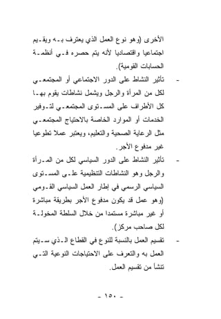 ‫ﺍﻷﺨﺭﻯ )ﻭﻫﻭ ﻨﻭﻉ ﺍﻟﻌﻤل ﺍﻟﺫﻱ ﻴﻌﺘﺭﻑ ﺒـﻪ ﻭﻴﻘـﻴﻡ‬
‫ﺍﺠﺘﻤﺎﻋﻴﺎ ﻭﺍﻗﺘﺼﺎﺩﻴﺎ ﻷﻨﻪ ﻴﺘﻡ ﺤﺼﺭﻩ ﻓـﻲ ﺃﻨﻅﻤـﺔ‬
                             ‫ﺍﻟﺤﺴﺎﺒﺎﺕ ﺍﻟﻘﻭﻤﻴﺔ(.‬
‫ﺘﺄﺜﻴﺭ ﺍﻟﻨﺸﺎﻁ ﻋﻠﻰ ﺍﻟﺩﻭﺭ ﺍﻻﺠﺘﻤﺎﻋﻲ ﺃﻭ ﺍﻟﻤﺠﺘﻤﻌـﻲ‬      ‫-‬
‫ﻟﻜل ﻤﻥ ﺍﻟﻤﺭﺃﺓ ﻭﺍﻟﺭﺠل ﻭﻴﺸﻤل ﻨﺸﺎﻁﺎﺕ ﻴﻘﻭﻡ ﺒﻬـﺎ‬
‫ﻜل ﺍﻷﻁﺭﺍﻑ ﻋﻠﻰ ﺍﻟﻤﺴـﺘﻭﻯ ﺍﻟﻤﺠﺘﻤﻌـﻲ ﻟﺘـﻭﻓﻴﺭ‬
‫ﺍﻟﺨﺩﻤﺎﺕ ﺃﻭ ﺍﻟﻤﻭﺍﺭﺩ ﺍﻟﺨﺎﺼﺔ ﺒﺎﻻﺤﺘﻴﺎﺝ ﺍﻟﻤﺠﺘﻤﻌـﻲ‬
‫ﻤﺜل ﺍﻟﺭﻋﺎﻴﺔ ﺍﻟﺼﺤﻴﺔ ﻭﺍﻟﺘﻌﻠﻴﻡ، ﻭﻴﻌﺘﺒﺭ ﻋﻤﻼ ﺘﻁﻭﻋﻴﺎ‬
                             ‫ﻏﻴﺭ ﻤﺩﻓﻭﻉ ﺍﻷﺠﺭ.‬
‫ﺘﺄﺜﻴﺭ ﺍﻟﻨﺸﺎﻁ ﻋﻠﻰ ﺍﻟﺩﻭﺭ ﺍﻟﺴﻴﺎﺴﻲ ﻟﻜل ﻤﻥ ﺍﻟﻤـﺭﺃﺓ‬     ‫-‬
‫ﻭﺍﻟﺭﺠل ﻭﻫﻭ ﺍﻟﻨﺸﺎﻁﺎﺕ ﺍﻟﺘﻨﻅﻴﻤﻴﺔ ﻋﻠـﻰ ﺍﻟﻤﺴـﺘﻭﻯ‬
‫ﺍﻟﺴﻴﺎﺴﻲ ﺍﻟﺭﺴﻤﻲ ﻓﻲ ﺇﻁﺎﺭ ﺍﻟﻌﻤل ﺍﻟﺴﻴﺎﺴﻲ ﺍﻟﻘـﻭﻤﻲ‬
‫)ﻭﻫﻭ ﻋﻤل ﻗﺩ ﻴﻜﻭﻥ ﻤﺩﻓﻭﻉ ﺍﻷﺠﺭ ﺒﻁﺭﻴﻘﺔ ﻤﺒﺎﺸﺭﺓ‬
‫ﺃﻭ ﻏﻴﺭ ﻤﺒﺎﺸﺭﺓ ﻤﺴﺘﻤﺩﺍ ﻤﻥ ﺨﻼل ﺍﻟﺴﻠﻁﺔ ﺍﻟﻤﺨﻭﻟـﺔ‬
                            ‫ﻟﻜل ﺼﺎﺤﺏ ﻤﺭﻜﺯ(.‬
‫ﺘﻘﺴﻴﻡ ﺍﻟﻌﻤل ﺒﺎﻟﻨﺴﺒﺔ ﻟﻠﻨﻭﻉ ﻓﻲ ﺍﻟﻘﻁﺎﻉ ﺍﻟـﺫﻱ ﺴـﻴﺘﻡ‬   ‫-‬
‫ﺍﻟﻌﻤل ﺒﻪ ﻭﺍﻟﺘﻌﺭﻑ ﻋﻠﻰ ﺍﻻﺤﺘﻴﺎﺠﺎﺕ ﺍﻟﻨﻭﻋﻴﺔ ﺍﻟﺘـﻲ‬
                           ‫ﺘﻨﺸﺄ ﻤﻥ ﺘﻘﺴﻴﻡ ﺍﻟﻌﻤل.‬


                       ‫- ٠٥١ -‬
 