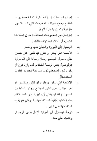 ‫ﺇﺠﺭﺍﺀ ﺍﻟﺩﺭﺍﺴﺎﺕ ﺃﻭ ﻗﻭﺍﻋﺩ ﺍﻟﺒﻴﺎﻨﺎﺕ ﺍﻟﺨﺎﺼﺔ ﺒﻬـﺫﺍ‬       ‫-‬
‫ﺍﻟﻘﻁﺎﻉ ﻭﺠﻤﻊ ﺍﻟﺒﻴﺎﻨﺎﺕ ﺍﻟﻤﻌﻠﻭﻤﺎﺕ ﺍﻟﺘﻲ ﻗـﺩ ﺘﻜـﻭﻥ‬
                   ‫ﻤﺘﻭﺍﻓﺭﺓ ﻭﺘﺼﻨﻴﻔﻬﺎ ﻁﺒﻘﺎ ﻟﻠﻨﻭﻉ.‬
‫ﺍﻟﺘﻭﺍﺼل ﻤﻊ ﺍﻟﻤﺠﻤﻭﻋﺎﺕ ﺍﻟﻤﺨﺘﻠﻔـﺔ ﻤـﻥ ﺍﻟﻘﺎﻋـﺩﺓ‬         ‫-‬
              ‫ﺍﻟﺸﻌﺒﻴﺔ ﺃﻭ ﺍﻟﻔﺌﺎﺕ ﺍﻟﻤﺴﺘﻬﺩﻓﺔ ﻟﻠﻨﺸﺎﻁ.‬
     ‫ﺍﻟﻭﺼﻭل ﺇﻟﻰ ﺍﻟﻤﻭﺍﺭﺩ ﻭﺍﻟﺘﻤﻜﻥ ﻤﻨﻬﺎ ﻭﺘﺸﻤل :‬        ‫ﺝ-‬
‫ﺍﻷﻨﺸﻁﺔ ﺍﻟﺘﻲ ﻴﻤﻜﻥ ﺃﻥ ﻴﻜﻭﻥ ﻟﻬﺎ ﺘﺄﺜﻴﺭﺍ ﻏﻴﺭ ﻤﺒﺎﺸﺭﺍ‬      ‫-‬
‫ﻋﻠﻰ ﻭﺼﻭل ﺍﻟﻤﺠﺘﻤﻊ ﺭﺠﺎﻻ ﻭﻨﺴﺎﺀﺍ ﺇﻟﻰ ﺍﻟﻤـﻭﺍﺭﺩ‬
‫)ﻭﺍﻟﻭﺼﻭل ﻴﻌﻨﻲ ﻓﺭﺼﺔ ﺍﺴﺘﺨﺩﺍﻡ ﺍﻟﻤـﻭﺍﺭﺩ ﺩﻭﻥ ﺃﻥ‬
‫ﻴﻜﻭﻥ ﻟﺩﻯ ﺍﻟﻤﺴﺘﺨﺩﻡ ﻟﻬـﺎ ﺴـﻠﻁﺔ ﺘﺤﺩﻴـﺩ ﻜﻴﻔﻴـﺔ‬
                                     ‫ﺍﺴﺘﺨﺩﺍﻤﻬﺎ(.‬
‫ﺍﻷﻨﺸﻁﺔ ﺍﻟﺘﻲ ﻴﻤﻜﻥ ﺃﻥ ﻴﻜﻭﻥ ﻟﻬﺎ ﺘﺄﺜﻴﺭﺍ ﻤﺒﺎﺸـﺭﺍ ﺃﻭ‬      ‫-‬
‫ﻏﻴﺭ ﻤﺒﺎﺸﺭﺍ ﻋﻠﻰ ﺘﻤﻜﻥ ﺍﻟﻤﺠﺘﻤﻊ ﺭﺠﺎﻻ ﻭﻨﺴﺎﺀﺍ ﻤﻥ‬
‫ﺍﻟﻤﻭﺍﺭﺩ )ﻭﺍﻟﺘﻤﻜﻥ ﻴﻌﻨﻲ ﺃﻥ ﻴﻜﻭﻥ ﻟـﺩﻯ ﺍﻟﻤﺴـﺘﺨﺩﻡ‬
‫ﺴﻠﻁﺔ ﺘﺤﺩﻴﺩ ﻜﻴﻔﻴﺔ ﺍﺴـﺘﺨﺩﺍﻤﻬﺎ ﻭﻓـﺭﺽ ﻁﺭﻴﻘـﺔ‬
                          ‫ﺍﺴﺘﺨﺩﺍﻤﻬﺎ ﻋﻠﻰ ﺍﻟﻐﻴﺭ(.‬
‫ﺩﺭﺠﺔ ﺍﻟﻭﺼﻭل ﺇﻟﻰ ﺍﻟﻤﻭﺍﺭﺩ ﻟﻜـل ﻤـﻥ ﺍﻟﺭﺠـﺎل‬            ‫-‬
                               ‫ﻭﺍﻟﻨﺴﺎﺀ ﻋﻠﻰ ﺤﺩﺓ.‬


                       ‫- ١٥١ -‬
 