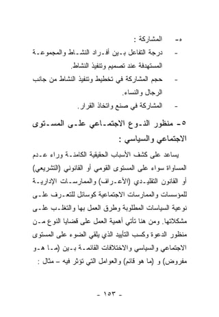 ‫ﺍﻟﻤﺸﺎﺭﻜﺔ :‬    ‫ﻩ-‬
‫ﺩﺭﺠﺔ ﺍﻟﺘﻔﺎﻋل ﺒـﻴﻥ ﺃﻓـﺭﺍﺩ ﺍﻟﻨﺸـﺎﻁ ﻭﺍﻟﻤﺠﻤﻭﻋـﺔ‬       ‫-‬
             ‫ﺍﻟﻤﺴﺘﻬﺩﻓﺔ ﻋﻨﺩ ﺘﺼﻤﻴﻡ ﻭﺘﻨﻔﻴﺫ ﺍﻟﻨﺸﺎﻁ.‬
‫ﺤﺠﻡ ﺍﻟﻤﺸﺎﺭﻜﺔ ﻓﻲ ﺘﺨﻁﻴﻁ ﻭﺘﻨﻔﻴﺫ ﺍﻟﻨﺸﺎﻁ ﻤﻥ ﺠﺎﻨﺏ‬       ‫-‬
                                ‫ﺍﻟﺭﺠﺎل ﻭﺍﻟﻨﺴﺎﺀ.‬
               ‫ﺍﻟﻤﺸﺎﺭﻜﺔ ﻓﻲ ﺼﻨﻊ ﻭﺍﺘﺨﺎﺫ ﺍﻟﻘﺭﺍﺭ.‬     ‫-‬

‫٥- ﻤﻨﻅﻭﺭ ﺍﻟﻨـﻭﻉ ﺍﻻﺠﺘﻤـﺎﻋﻲ ﻋﻠـﻰ ﺍﻟﻤﺴـﺘﻭﻯ‬
                              ‫ﺍﻻﺠﺘﻤﺎﻋﻲ ﻭﺍﻟﺴﻴﺎﺴﻲ :‬
‫ﻴﺴﺎﻋﺩ ﻋﻠﻰ ﻜﺸﻑ ﺍﻷﺴﺒﺎﺏ ﺍﻟﺤﻘﻴﻘﻴﺔ ﺍﻟﻜﺎﻤﻨـﺔ ﻭﺭﺍﺀ ﻋـﺩﻡ‬
‫ﺍﻟﻤﺴﺎﻭﺍﺓ ﺴﻭﺍﺀ ﻋﻠﻰ ﺍﻟﻤﺴﺘﻭﻯ ﺍﻟﻘﻭﻤﻲ ﺃﻭ ﺍﻟﻘﺎﻨﻭﻨﻲ )ﺍﻟﺘﺸﺭﻴﻌﻲ(‬
‫ﺃﻭ ﺍﻟﻘﺎﻨﻭﻥ ﺍﻟﺘﻘﻠﻴـﺩﻱ )ﺍﻷﻋـﺭﺍﻑ( ﻭﺍﻟﻤﻤﺎﺭﺴـﺎﺕ ﺍﻹﺩﺍﺭﻴـﺔ‬
‫ﻟﻠﻤﺅﺴﺴﺎﺕ ﻭﺍﻟﻤﻤﺎﺭﺴﺎﺕ ﺍﻻﺠﺘﻤﺎﻋﻴﺔ ﻜﻭﺴﺎﺌل ﻟﻠﺘﻌـﺭﻑ ﻋﻠـﻰ‬
‫ﻨﻭﻋﻴﺔ ﺍﻟﺴﻴﺎﺴﺎﺕ ﺍﻟﻤﻁﻠﻭﺒﺔ ﻭﻁﺭﻕ ﺍﻟﻌﻤل ﺒﻬﺎ ﻭﺍﻟﺘﻐﻠـﺏ ﻋﻠـﻰ‬
‫ﻤﺸﻜﻼﺘﻬﺎ. ﻭﻤﻥ ﻫﻨﺎ ﺘﺄﺘﻲ ﺃﻫﻤﻴﺔ ﺍﻟﻌﻤل ﻋﻠﻰ ﻗﻀﺎﻴﺎ ﺍﻟﻨﻭﻉ ﻤـﻥ‬
‫ﻤﻨﻅﻭﺭ ﺍﻟﺩﻋﻭﺓ ﻭﻜﺴﺏ ﺍﻟﺘﺄﻴﻴﺩ ﺍﻟﺫﻱ ﻴﻠﻘﻲ ﺍﻟﻀﻭﺀ ﻋﻠﻰ ﺍﻟﻤﺴﺘﻭﻯ‬
‫ﺍﻻﺠﺘﻤﺎﻋﻲ ﻭﺍﻟﺴﻴﺎﺴﻲ ﻭﺍﻻﺨﺘﻼﻓﺎﺕ ﺍﻟﻘﺎﺌﻤـﺔ ﺒـﻴﻥ )ﻤـﺎ ﻫـﻭ‬
 ‫ﻤﻔﺭﻭﺽ( ﻭ )ﻤﺎ ﻫﻭ ﻗﺎﺌﻡ( ﻭﺍﻟﻌﻭﺍﻤل ﺍﻟﺘﻲ ﺘﺅﺜﺭ ﻓﻴﻪ – ﻤﺜﺎل :‬



                      ‫- ٣٥١ -‬
 