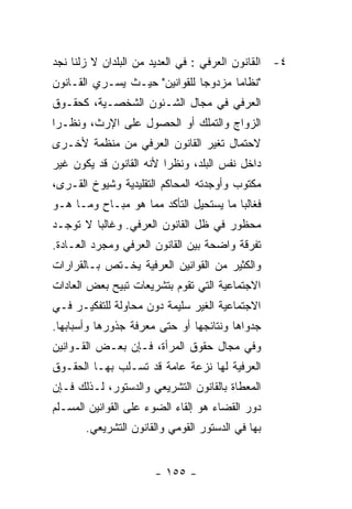 ‫٤- ﺍﻟﻘﺎﻨﻭﻥ ﺍﻟﻌﺭﻓﻲ : ﻓﻲ ﺍﻟﻌﺩﻴﺩ ﻤﻥ ﺍﻟﺒﻠﺩﺍﻥ ﻻ ﺯﻟﻨﺎ ﻨﺠﺩ‬
‫"ﻨﻅﺎﻤﺎ ﻤﺯﺩﻭﺠﺎ ﻟﻠﻘﻭﺍﻨﻴﻥ" ﺤﻴـﺙ ﻴﺴـﺭﻱ ﺍﻟﻘـﺎﻨﻭﻥ‬
‫ﺍﻟﻌﺭﻓﻲ ﻓﻲ ﻤﺠﺎل ﺍﻟﺸـﺌﻭﻥ ﺍﻟﺸﺨﺼـﻴﺔ، ﻜﺤﻘـﻭﻕ‬
‫ﺍﻟﺯﻭﺍﺝ ﻭﺍﻟﺘﻤﻠﻙ ﺃﻭ ﺍﻟﺤﺼﻭل ﻋﻠﻰ ﺍﻹﺭﺙ، ﻭﻨﻅـﺭﺍ‬
‫ﻻﺤﺘﻤﺎل ﺘﻐﻴﺭ ﺍﻟﻘﺎﻨﻭﻥ ﺍﻟﻌﺭﻓﻲ ﻤﻥ ﻤﻨﻅﻤﺔ ﻷﺨـﺭﻯ‬
‫ﺩﺍﺨل ﻨﻔﺱ ﺍﻟﺒﻠﺩ، ﻭﻨﻅﺭﺍ ﻷﻨﻪ ﺍﻟﻘﺎﻨﻭﻥ ﻗﺩ ﻴﻜﻭﻥ ﻏﻴﺭ‬
‫ﻤﻜﺘﻭﺏ ﻭﺃﻭﺠﺩﺘﻪ ﺍﻟﻤﺤﺎﻜﻡ ﺍﻟﺘﻘﻠﻴﺩﻴﺔ ﻭﺸﻴﻭﺥ ﺍﻟﻘـﺭﻯ،‬
‫ﻓﻐﺎﻟﺒﺎ ﻤﺎ ﻴﺴﺘﺤﻴل ﺍﻟﺘﺄﻜﺩ ﻤﻤﺎ ﻫﻭ ﻤﺒـﺎﺡ ﻭﻤـﺎ ﻫـﻭ‬
‫ﻤﺤﻅﻭﺭ ﻓﻲ ﻅل ﺍﻟﻘﺎﻨﻭﻥ ﺍﻟﻌﺭﻓﻲ. ﻭﻏﺎﻟﺒﺎ ﻻ ﺘﻭﺠـﺩ‬
‫ﺘﻔﺭﻗﺔ ﻭﺍﻀﺤﺔ ﺒﻴﻥ ﺍﻟﻘﺎﻨﻭﻥ ﺍﻟﻌﺭﻓﻲ ﻭﻤﺠﺭﺩ ﺍﻟﻌـﺎﺩﺓ.‬
‫ﻭﺍﻟﻜﺜﻴﺭ ﻤﻥ ﺍﻟﻘﻭﺍﻨﻴﻥ ﺍﻟﻌﺭﻓﻴﺔ ﻴﺨـﺘﺹ ﺒـﺎﻟﻘﺭﺍﺭﺍﺕ‬
‫ﺍﻻﺠﺘﻤﺎﻋﻴﺔ ﺍﻟﺘﻲ ﺘﻘﻭﻡ ﺒﺘﺸﺭﻴﻌﺎﺕ ﺘﺒﻴﺢ ﺒﻌﺽ ﺍﻟﻌﺎﺩﺍﺕ‬
‫ﺍﻻﺠﺘﻤﺎﻋﻴﺔ ﺍﻟﻐﻴﺭ ﺴﻠﻴﻤﺔ ﺩﻭﻥ ﻤﺤﺎﻭﻟﺔ ﻟﻠﺘﻔﻜﻴـﺭ ﻓـﻲ‬
‫ﺠﺩﻭﺍﻫﺎ ﻭﻨﺘﺎﺌﺠﻬﺎ ﺃﻭ ﺤﺘﻰ ﻤﻌﺭﻓﺔ ﺠﺫﻭﺭﻫﺎ ﻭﺃﺴﺒﺎﺒﻬﺎ.‬
‫ﻭﻓﻲ ﻤﺠﺎل ﺤﻘﻭﻕ ﺍﻟﻤﺭﺃﺓ، ﻓـﺈﻥ ﺒﻌـﺽ ﺍﻟﻘـﻭﺍﻨﻴﻥ‬
‫ﺍﻟﻌﺭﻓﻴﺔ ﻟﻬﺎ ﻨﺯﻋﺔ ﻋﺎﻤﺔ ﻗﺩ ﺘﺴـﻠﺏ ﺒﻬـﺎ ﺍﻟﺤﻘـﻭﻕ‬
‫ﺍﻟﻤﻌﻁﺎﺓ ﺒﺎﻟﻘﺎﻨﻭﻥ ﺍﻟﺘﺸﺭﻴﻌﻲ ﻭﺍﻟﺩﺴﺘﻭﺭ، ﻟـﺫﻟﻙ ﻓـﺈﻥ‬
‫ﺩﻭﺭ ﺍﻟﻘﻀﺎﺀ ﻫﻭ ﺇﻟﻘﺎﺀ ﺍﻟﻀﻭﺀ ﻋﻠﻰ ﺍﻟﻘﻭﺍﻨﻴﻥ ﺍﻟﻤﺴـﻠﻡ‬
       ‫ﺒﻬﺎ ﻓﻲ ﺍﻟﺩﺴﺘﻭﺭ ﺍﻟﻘﻭﻤﻲ ﻭﺍﻟﻘﺎﻨﻭﻥ ﺍﻟﺘﺸﺭﻴﻌﻲ.‬


                      ‫- ٥٥١ -‬
 