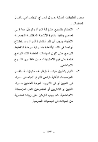 ‫ﺒﻌﺽ ﺍﻟﺘﻁﺒﻴﻘﺎﺕ ﺍﻟﻌﻤﻠﻴﺔ ﺤـﻭل ﺇﺩﻤـﺎﺝ ﺍﻻﺠﺘﻤـﺎﻋﻲ ﺩﺍﺨـل‬
                                            ‫ﺍﻟﻤﻨﻅﻤﺎﺕ :‬
‫١- ﺍﻻﻫﺘﻤﺎﻡ ﺒﺘﺸﺠﻴﻊ ﻤﺸﺎﺭﻜﺔ ﺍﻟﻤﺭﺃﺓ ﻭﺍﻟﺭﺠل ﻤﻌﺎ ﻓـﻲ‬
‫ﺘﺼﻤﻴﻡ ﻭﺘﻨﻔﻴﺫ ﻭﺇﺩﺍﺭﺓ ﺍﻷﻨﺸﻁﺔ ﺍﻟﻤﺨﺘﻠﻔـﺔ ﻟﻠﺠﻤﻌﻴـﺔ‬
‫ﺍﻷﻫﻠﻴﺔ، ﻭﻴﺠﺏ ﺃﻥ ﺘﺘﻡ ﺍﺴﺘﺸﺎﺭﺓ ﺍﻟﻤﺭﺃﺓ ﻭﺍﺴـﺘﻁﻼﻉ‬
‫ﺁﺭﺍﺀﻫﺎ ﻓﻲ ﺘﻠﻙ ﺍﻷﻨﺸﻁﺔ ﻤﻨﺫ ﺒﺩﺍﻴﺔ ﻤﺭﺤﻠﺔ ﺍﻟﺘﺨﻁﻴﻁ‬
‫ﻟﻠﺒﺭﺍﻤﺞ ﺤﺘﻰ ﺘﻜﻭﻥ ﺍﻟﺴﻴﺎﺴﺎﺕ ﺍﻟﻤﻨﻅﻤﺔ ﻟﺘﻠﻙ ﺍﻟﺒﺭﺍﻤﺞ‬
‫ﻗﺎﺌﻤﺔ ﻋﻠﻰ ﻓﻬﻡ ﺍﻻﺤﺘﻴﺎﺠﺎﺕ ﻤـﻥ ﻤﻨﻅـﻭﺭ ﺍﻟﻨـﻭﻉ‬
                                   ‫ﺍﻻﺠﺘﻤﺎﻋﻲ.‬
‫٢- ﺍﻟﻘﻴﺎﻡ ﺒﺘﻁﺒﻴﻕ ﺴﻴﺎﺴـﺔ ﺘﻭﻅﻴـﻑ ﻤﺘﻭﺍﺯﻨـﺔ ﺩﺍﺨـل‬
‫ﺍﻟﻤﺅﺴﺴﺎﺕ ﺍﻷﻫﻠﻴﺔ ﺘﺭﺍﻋﻲ ﺍﻟﻨﻭﻉ ﺍﻻﺠﺘﻤﺎﻋﻲ، ﺴﻭﺍﺀ‬
‫ﻓﻲ ﺍﻟﺘﻌﻴﻴﻥ ﺃﻭ ﻓﻲ ﺍﻟﺘﺩﺭﻴﺏ ﺍﻟﻤﻭﺠﻪ ﻟﻠﻌﺎﻤﻠﻴﻥ ﺴـﻭﺍﺀ‬
‫ﺍﻟﻔﻨﻴﻴﻥ ﺃﻭ ﺍﻹﺩﺍﺭﻴﻴﻥ ﺃﻭ ﺍﻟﻤﺘﻁﻭﻋﻴﻥ ﺩﺍﺨل ﺍﻟﻤﺅﺴﺴﺎﺕ‬
‫ﺍﻻﺠﺘﻤﺎﻋﻴﺔ، ﻜﻤﺎ ﻴﺠﺏ ﺍﻟﺘﺭﻜﻴﺯ ﻋﻠﻰ ﺯﻴﺎﺩﺓ ﺍﻟﻌﻀﻭﻴﺔ‬
             ‫ﻤﻥ ﺍﻟﺴﻴﺩﺍﺕ ﻓﻲ ﺍﻟﺠﻤﻌﻴﺎﺕ ﺍﻟﻌﻤﻭﻤﻴﺔ.‬




                      ‫- ٧٥١ -‬
 