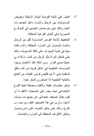 ‫٣- ﺍﻟﻌﻤل ﻋﻠﻰ ﺇﺘﺎﺤﺔ ﺍﻟﻔﺭﺼﺔ ﻟﺘﺒﺎﺩل ﺍﻟﺴﻠﻁﺔ ﻭﺘﻔﻭﻴﺽ‬
‫ﺍﻟﻤﺴﺌﻭﻟﻴﺎﺕ ﺒﻴﻥ ﺍﻟﺭﺠﺎل ﻭﺍﻟﻨﺴﺎﺀ ﺩﺍﺨل ﺍﻟﺠﻤﻌﻴـﺎﺕ‬
‫ﺫﺍﺘﻬﺎ، ﻭﺫﻟﻙ ﺤﺘﻰ ﻴﺘﻡ ﻀﻤﺎﻥ ﺍﻟﺠﻨﺴﻴﻥ ﻓﻲ ﺍﻟﻤﻭﺍﻗـﻊ‬
           ‫ﺍﻟﻤﺤﻭﺭﻴﺔ ﻭﻓﻲ ﺍﻟﻠﺠﺎﻥ ﺍﻟﻔﺭﻋﻴﺔ ﺍﻟﻤﺨﺘﻠﻔﺔ.‬
‫٤- ﺍﻟﺘﺨﻁﻴﻁ ﻹﺘﺎﺤﺔ ﺍﻟﻔﺭﺹ ﺍﻟﻤﺘﺴﺎﻭﻴﺔ ﻟﻜل ﻤﻥ ﺍﻟﺭﺠﺎل‬
‫ﻭﺍﻟﻨﺴﺎﺀ ﻟﻠﻭﺼﻭل ﺇﻟﻰ ﺍﻟﻤﻭﺍﺭﺩ ﺍﻟﻤﺨﺘﻠﻔﺔ ﻭﺍﻻﺴـﺘﻔﺎﺩﺓ‬
‫ﻤﻨﻬﺎ ﻓﻲ ﺘﻨﻤﻴﺔ ﺍﻟﻤﻬﺎﺭﺍﺕ ﻋﻠﻰ ﻜﺎﻓﺔ ﺍﻟﻤﺴﺘﻭﻴﺎﺕ ﻭﺫﻟﻙ‬
‫ﺤﺘﻰ ﺘﺘﻤﻜﻥ ﺍﻟﻤﺭﺃﺓ ﻤﺜل ﺍﻟﺭﺠل ﻤﻥ ﺍﻟﻤﺸـﺎﺭﻜﺔ ﻓـﻲ‬
‫ﻋﻤﻠﻴﺔ ﺼﻨﻊ ﺍﻟﻘﺭﺍﺭ. ﻭﻤﻥ ﺃﻤﺜﻠﺔ ﺫﻟﻙ ﺍﻻﻫﺘﻤﺎﻡ ﺒﻭﺠﻭﺩ‬
‫ﺍﻟﻤﺅﺴﺴﺎﺕ ﺍﻟﺘﻌﻠﻴﻤﻴﺔ ﻓﻲ ﺃﻤﺎﻜﻥ ﻗﺭﻴﺒﺔ ﻤﻥ ﺍﻟﻤﻨـﺎﻁﻕ‬
‫ﺍﻟﺴﻜﻨﻴﺔ ﺤﺘﻰ ﻻ ﻴﺘﻡ ﺘﻘﻠﻴﺹ ﻓﺭﺹ ﺍﻟﻔﺘﻴﺎﺕ ﻤﻥ ﺍﻟﺘﻤﺘﻊ‬
       ‫ﺒﺎﻟﻌﻤﻠﻴﺔ ﺍﻟﺘﻌﻠﻴﻤﻴﺔ ﺇﺫﺍ ﺍﻀﻁﺭﺭﻥ ﻟﻠﺴﻔﺭ ﺒﻌﻴﺩﺍ.‬
‫٥- ﺘﻭﻓﻴﺭ ﻤﻌﻠﻭﻤﺎﺕ ﺩﻗﻴﻘﺔ ﻭﻜﺎﻓﻴﺔ ﻭﻤﺼﻨﻔﺔ ﻁﺒﻘﺎ ﻟﻠﻨﻭﻉ‬
‫ﺍﻻﺠﺘﻤﺎﻋﻲ ﺤﻴﺙ ﻴﺠﺏ ﻋﻠﻰ ﺍﻟﺠﻤﻌﻴﺎﺕ ﺍﻷﻫﻠﻴـﺔ ﺃﻥ‬
‫ﺘﻘﻭﻡ ﺒﻌﻤل ﺘﺼﻨﻴﻑ ﺇﺤﺼﺎﺌﻲ ﻋﻥ ﺠﻤﻴﻊ ﻤﺴـﺘﻭﻴﺎﺕ‬
‫ﺃﺩﺍﺌﻬﺎ، ﻭﺃﻥ ﻴﺭﺍﻋﻲ ﻫﺫﺍ ﺍﻟﺘﺼﻨﻴﻑ ﺍﻟﺘﻘﺴـﻴﻡ ﺒﺤﺴـﺏ‬
‫ﺍﻟﻨﻭﻉ، ﻭﺫﻟﻙ ﺤﺘﻰ ﻴﻤﻜﻥ ﺍﻟﺘﻌﺭﻑ ﻋﻠﻰ ﻤﺩﻯ ﻭﺼﻭل‬
  ‫ﻭﺘﻤﻜﻥ ﺍﻷﻁﺭﺍﻑ ﺍﻟﻤﺨﺘﻠﻔﺔ ﺇﻟﻰ ﺍﻟﻤﻭﺍﺭﺩ ﻭﺍﻟﺨﺩﻤﺎﺕ.‬


                       ‫- ٨٥١ -‬
 