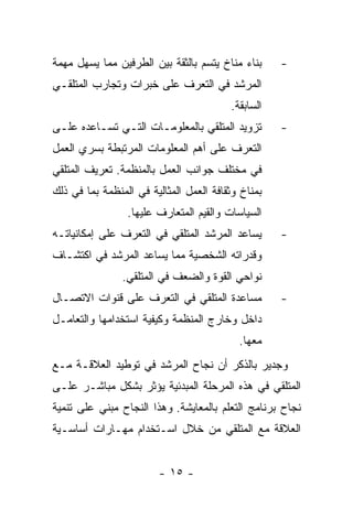 ‫ﺒﻨﺎﺀ ﻤﻨﺎﺥ ﻴﺘﺴﻡ ﺒﺎﻟﺜﻘﺔ ﺒﻴﻥ ﺍﻟﻁﺭﻓﻴﻥ ﻤﻤﺎ ﻴﺴﻬل ﻤﻬﻤﺔ‬     ‫-‬
‫ﺍﻟﻤﺭﺸﺩ ﻓﻲ ﺍﻟﺘﻌﺭﻑ ﻋﻠﻰ ﺨﺒﺭﺍﺕ ﻭﺘﺠﺎﺭﺏ ﺍﻟﻤﺘﻠﻘـﻲ‬
                                         ‫ﺍﻟﺴﺎﺒﻘﺔ.‬
‫ﺘﺯﻭﻴﺩ ﺍﻟﻤﺘﻠﻘﻲ ﺒﺎﻟﻤﻌﻠﻭﻤـﺎﺕ ﺍﻟﺘـﻲ ﺘﺴـﺎﻋﺩﻩ ﻋﻠـﻰ‬        ‫-‬
‫ﺍﻟﺘﻌﺭﻑ ﻋﻠﻰ ﺃﻫﻡ ﺍﻟﻤﻌﻠﻭﻤﺎﺕ ﺍﻟﻤﺭﺘﺒﻁﺔ ﺒﺴﺭﻱ ﺍﻟﻌﻤل‬
‫ﻓﻲ ﻤﺨﺘﻠﻑ ﺠﻭﺍﻨﺏ ﺍﻟﻌﻤل ﺒﺎﻟﻤﻨﻅﻤﺔ. ﺘﻌﺭﻴﻑ ﺍﻟﻤﺘﻠﻘﻲ‬
‫ﺒﻤﻨﺎﺥ ﻭﺜﻘﺎﻓﺔ ﺍﻟﻌﻤل ﺍﻟﻤﺜﺎﻟﻴﺔ ﻓﻲ ﺍﻟﻤﻨﻅﻤﺔ ﺒﻤﺎ ﻓﻲ ﺫﻟﻙ‬
                 ‫ﺍﻟﺴﻴﺎﺴﺎﺕ ﻭﺍﻟﻘﻴﻡ ﺍﻟﻤﺘﻌﺎﺭﻑ ﻋﻠﻴﻬﺎ.‬
‫ﻴﺴﺎﻋﺩ ﺍﻟﻤﺭﺸﺩ ﺍﻟﻤﺘﻠﻘﻲ ﻓﻲ ﺍﻟﺘﻌﺭﻑ ﻋﻠﻰ ﺇﻤﻜﺎﻨﻴﺎﺘـﻪ‬       ‫-‬
‫ﻭﻗﺩﺭﺍﺘﻪ ﺍﻟﺸﺨﺼﻴﺔ ﻤﻤﺎ ﻴﺴﺎﻋﺩ ﺍﻟﻤﺭﺸﺩ ﻓﻲ ﺍﻜﺘﺸـﺎﻑ‬
                ‫ﻨﻭﺍﺤﻲ ﺍﻟﻘﻭﺓ ﻭﺍﻟﻀﻌﻑ ﻓﻲ ﺍﻟﻤﺘﻠﻘﻲ.‬
‫ﻤﺴﺎﻋﺩﺓ ﺍﻟﻤﺘﻠﻘﻲ ﻓﻲ ﺍﻟﺘﻌﺭﻑ ﻋﻠﻰ ﻗﻨﻭﺍﺕ ﺍﻻﺘﺼـﺎل‬          ‫-‬
‫ﺩﺍﺨل ﻭﺨﺎﺭﺝ ﺍﻟﻤﻨﻅﻤﺔ ﻭﻜﻴﻔﻴﺔ ﺍﺴﺘﺨﺩﺍﻤﻬﺎ ﻭﺍﻟﺘﻌﺎﻤـل‬
                                           ‫ﻤﻌﻬﺎ.‬
‫ﻭﺠﺩﻴﺭ ﺒﺎﻟﺫﻜﺭ ﺃﻥ ﻨﺠﺎﺡ ﺍﻟﻤﺭﺸﺩ ﻓﻲ ﺘﻭﻁﻴﺩ ﺍﻟﻌﻼﻗـﺔ ﻤـﻊ‬
‫ﺍﻟﻤﺘﻠﻘﻲ ﻓﻲ ﻫﺫﻩ ﺍﻟﻤﺭﺤﻠﺔ ﺍﻟﻤﺒﺩﺌﻴﺔ ﻴﺅﺜﺭ ﺒﺸﻜل ﻤﺒﺎﺸـﺭ ﻋﻠـﻰ‬
‫ﻨﺠﺎﺡ ﺒﺭﻨﺎﻤﺞ ﺍﻟﺘﻌﻠﻡ ﺒﺎﻟﻤﻌﺎﻴﺸﺔ. ﻭﻫﺫﺍ ﺍﻟﻨﺠﺎﺡ ﻤﺒﻨﻲ ﻋﻠﻰ ﺘﻨﻤﻴﺔ‬
‫ﺍﻟﻌﻼﻗﺔ ﻤﻊ ﺍﻟﻤﺘﻠﻘﻲ ﻤﻥ ﺨﻼل ﺍﺴـﺘﺨﺩﺍﻡ ﻤﻬـﺎﺭﺍﺕ ﺃﺴﺎﺴـﻴﺔ‬


                        ‫- ٥١ -‬
 