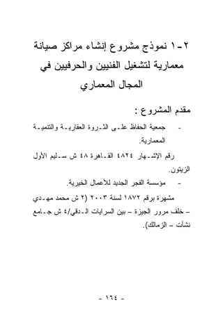 ‫٢-١ ﻨﻤﻭﺫﺝ ﻤﺸﺭﻭﻉ ﺇﻨﺸﺎﺀ ﻤﺭﺍﻜﺯ ﺼﻴﺎﻨﺔ‬
  ‫ﻤﻌﻤﺎﺭﻴﺔ ﻟﺘﺸﻐﻴل ﺍﻟﻔﻨﻴﻴﻥ ﻭﺍﻟﺤﺭﻓﻴﻴﻥ ﻓﻲ‬
                ‫ﺍﻟﻤﺠﺎل ﺍﻟﻤﻌﻤﺎﺭﻱ‬

                                  ‫ﻤﻘﺩﻡ ﺍﻟﻤﺸﺭﻭﻉ :‬
‫ﺠﻤﻌﻴﺔ ﺍﻟﺤﻔﺎﻅ ﻋﻠـﻰ ﺍﻟﺜـﺭﻭﺓ ﺍﻟﻌﻘﺎﺭﻴـﺔ ﻭﺍﻟﺘﻨﻤﻴـﺔ‬      ‫-‬
                                   ‫ﺍﻟﻤﻌﻤﺎﺭﻴﺔ.‬
‫ﺭﻗﻡ ﺍﻹﺸـﻬﺎﺭ ٤٢٨٤ ﺍﻟﻘـﺎﻫﺭﺓ ٨٤ ﺵ ﺴـﻠﻴﻡ ﺍﻷﻭل‬
                                                ‫ﺍﻟﺯﻴﺘﻭﻥ.‬
           ‫ﻤﺅﺴﺴﺔ ﺍﻟﻔﺠﺭ ﺍﻟﺠﺩﻴﺩ ﻟﻸﻋﻤﺎل ﺍﻟﺨﻴﺭﻴﺔ.‬      ‫-‬
‫ﻤﺸﻬﺭﺓ ﺒﺭﻗﻡ ٢٧٨١ ﻟﺴﻨﺔ ٣٠٠٢ )٢ ﺵ ﻤﺤﻤﺩ ﻤﻬـﺩﻱ‬
‫– ﺨﻠﻑ ﻤﺭﻭﺭ ﺍﻟﺠﻴﺯﺓ – ﺒﻴﻥ ﺍﻟﺴﺭﺍﻴﺎﺕ ﺍﻟـﺩﻗﻲ/٤ ﺵ ﺠـﺎﻤﻊ‬
                                     ‫ﻨﺸﺄﺕ – ﺍﻟﺯﻤﺎﻟﻙ(.‬




                      ‫- ٤٦١ -‬
 