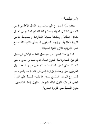 ‫١- ﻤﻘﺩﻤﺔ :‬
‫ﻴﻬﺩﻑ ﻫﺫﺍ ﺍﻟﻤﺸﺭﻭﻉ ﺇﻟﻰ ﺘﻔﻌﻴل ﺩﻭﺭ ﺍﻟﻌﻤل ﺍﻷﻫﻠـﻲ ﻓـﻲ‬
‫ﺍﻟﺘﺼﺩﻱ ﻟﻤﺸﺎﻜل ﺍﻟﻤﺠﺘﻤﻊ ﻭﻤﺸﺎﺭﻜﺔ ﺍﻟﻘﻁﺎﻉ ﺍﻟﺤﻜـﻭﻤﻲ ﻟﺤـل‬
‫ﻤﺸﺎﻜل ﺍﻟﺒﻁﺎﻟﺔ.. ﻭﻤﺸﻜﻠﺔ ﺼﻴﺎﻨﺔ ﺍﻟﻌﻘﺎﺭﺍﺕ ﻭﺍﻟﺤﻔـﺎﻅ ﻋﻠـﻰ‬
‫ﺍﻟﺜﺭﻭﺓ ﺍﻟﻌﻘﺎﺭﻴﺔ.. ﻭﺇﻴﺠﺎﺩ ﺍﻟﺤﺭﻓﻴﻴﻥ ﺍﻟﻤﺅﻫﻠﻴﻥ ﻟﺘﻨﻔﻴﺫ ﺫﻟﻙ ﻤـﻊ‬
                        ‫ﻋﻤل ﺍﻟﺘﺩﺭﻴﺏ ﺍﻟﻼﺯﻡ ﻟﺘﻨﻔﻴﺫ ﺍﻟﺼﻴﺎﻨﺔ.‬
‫ﻜﻤﺎ ﺃﻥ ﻫﺫﺍ ﺍﻟﻤﺸﺭﻭﻉ ﻴﺩﻋﻡ ﻋﻤل ﺍﻟﻘﻁﺎﻉ ﺍﻷﻫﻠﻲ ﻓﻲ ﺘﻔﻌﻴل‬
‫ﺍﻟﻘﻭﺍﻨﻴﻥ ﺍﻟﺼﺎﺩﺭﺓ ﻤﺜل ﻗﺎﻨﻭﻥ ﺍﻟﻌﻤل ﺍﻟﺫﻱ ﺼـﺩﺭ ﻓـﻲ ﻤـﺎﻴﻭ‬
‫٣٠٠٢ ﻭﺍﻟﺫﻱ ﺘﻨﺹ ﺍﻟﻤﺎﺩﺓ ٠٤١ ﻤﻨﻪ ﻋﻠﻰ ﻀﺭﻭﺭﺓ ﺤﺼـﻭل‬
‫ﺍﻟﺤﺭﻓﻴﻴﻥ ﻋﻠﻰ ﺭﺨﺼﺔ ﻤﺯﺍﻭﻟﺔ ﺍﻟﺤﺭﻓﺔ.. ﻜﻤـﺎ ﺴـﻴﺨﺩﻡ ﻫـﺫﺍ‬
‫ﺍﻟﻤﺸﺭﻭﻉ ﺍﻟﻘﻭﺍﻨﻴﻥ ﺍﻟﻤﺯﻤﻊ ﺇﺼﺩﺍﺭﻫﺎ ﺒﺸﺄﻥ ﺍﻟﺤﻔﺎﻅ ﻋﻠﻰ ﺍﻟﺜﺭﻭﺓ‬
‫ﺍﻟﻌﻘﺎﺭﻴﺔ.. ﻤﺜل ﻗﺎﻨﻭﻥ ﺍﻟﺒﻨﺎﺀ ﺍﻟﻤﻭﺤﺩ.. ﻗﺎﻨﻭﻥ ﺇﺘﺤﺎﺩ ﺍﻟﺸﺎﻏﻠﻴﻥ..‬
                         ‫ﻗﺎﻨﻭﻥ ﺍﻟﺤﻔﺎﻅ ﻋﻠﻰ ﺍﻟﺜﺭﻭﺓ ﺍﻟﻌﻘﺎﺭﻴﺔ.‬




                        ‫- ٥٦١ -‬
 