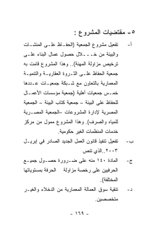 ‫٥- ﻤﻘﺘﻀﻴﺎﺕ ﺍﻟﻤﺸﺭﻭﻉ :‬
‫ﺘﻔﻌﻴل ﻤﺸﺭﻭﻉ ﺍﻟﺠﻤﻌﻴﺔ )ﺍﻟﺤﻔـﺎﻅ ﻋﻠـﻰ ﺍﻟﻤﻨﺸـﺎﺕ‬          ‫ﺃ-‬
‫ﻭﺍﻟﺒﻴﺌﺔ ﻤﻥ ﺨـــﻼل ﺤﺼﻭل ﻋﻤﺎل ﺍﻟﺒﻨﺎﺀ ﻋﻠـﻰ‬
‫ﺘﺭﺨﻴﺹ ﻤﺯﺍﻭﻟﺔ ﺍﻟﻤﻬﻨﺔ(.. ﻭﻫﺫﺍ ﺍﻟﻤﺸﺭﻭﻉ ﻗﺎﻤﺕ ﺒﻪ‬
‫ﺠﻤﻌﻴﺔ ﺍﻟﺤﻔﺎﻅ ﻋﻠـﻰ ﺍﻟﺜـﺭﻭﺓ ﺍﻟﻌﻘﺎﺭﻴـﺔ ﻭﺍﻟﺘﻨﻤﻴـﺔ‬
‫ﺍﻟﻤﻌﻤﺎﺭﻴﺔ ﺒﺎﻟﺘﻌﺎﻭﻥ ﻤﻊ ﺸـﺒﻜﺔ ﺠﻤﻌﻴـﺎﺕ ﻋـﺩﺩﻫﺎ‬
‫ﺨﻤـﺱ ﺠﻤﻌﻴﺎﺕ ﺃﻫﻠﻴﺔ )ﺠﻤﻌﻴﺔ ﻤﺅﺴﺴﺎﺕ ﺍﻷﻋﻤـﺎل‬
‫ﻟﻠﺤﻔﺎﻅ ﻋﻠﻰ ﺍﻟﺒﻴﺌﺔ – ﺠﻤﻌﻴﺔ ﻜﺘﺎﺏ ﺍﻟﺒﻴﺌﺔ – ﺍﻟﺠﻤﻌﻴﺔ‬
‫ﺍﻟﻤﺼﺭﻴﺔ ﻹﺩﺍﺭﺓ ﺍﻟﻤﺸﺭﻭﻋﺎﺕ –ﺍﻟﺠﻤﻌﻴﺔ ﺍﻟﻤﺼـﺭﻴﺔ‬
‫ﻟﻠﻤﻴﺎﻩ ﻭﺍﻟﺼﺭﻑ(. ﻭﻫﺫﺍ ﺍﻟﻤﺸﺭﻭﻉ ﻤﻤﻭل ﻤﻥ ﻤﺭﻜﺯ‬
                    ‫ﺨﺩﻤﺎﺕ ﺍﻟﻤﻨﻅﻤﺎﺕ ﺍﻟﻐﻴﺭ ﺤﻜﻭﻤﻴﺔ.‬
‫ﺘﻔﻌﻴل ﺘﻨﻔﻴﺫ ﻗﺎﻨﻭﻥ ﺍﻟﻌﻤل ﺍﻟﺠﺩﻴﺩ ﺍﻟﺼﺎﺩﺭ ﻓﻲ ﺇﺒﺭﻴـل‬     ‫ﺏ-‬
                               ‫٣٠٠٢..ﺍﻟﺫﻱ ﺘﻨﺹ‬
‫ﺍﻟﻤﺎﺩﺓ ٠٤١ ﻤﻨﻪ ﻋﻠﻰ ﻀـﺭﻭﺭﺓ ﺤﺼـﻭل ﺠﻤﻴـﻊ‬               ‫ﺝ-‬
‫ﺍﻟﺤﺭﻓﺔ ﺒﻤﺴﺘﻭﻴﺎﺘﻬﺎ‬     ‫ﺍﻟﺤﺭﻓﻴﻴﻥ ﻋﻠﻰ ﺭﺨﺼﺔ ﻤﺯﺍﻭﻟﺔ‬
                                       ‫ﺍﻟﻤﺨﺘﻠﻔﺔ(.‬
‫ﺘﻨﻘﻴﺔ ﺴﻭﻕ ﺍﻟﻌﻤﺎﻟﺔ ﺍﻟﻤﻌﻤﺎﺭﻴﺔ ﻤﻥ ﺍﻟﺩﺨﻼﺀ ﻭﺍﻟﻐﻴـﺭ‬       ‫ﺩ-‬
                                     ‫ﻤﺘﺨﺼﺼﻴﻥ.‬

                         ‫- ٩٦١ -‬
 