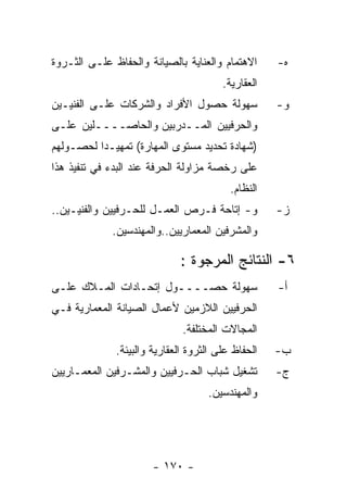 ‫ﺍﻻﻫﺘﻤﺎﻡ ﻭﺍﻟﻌﻨﺎﻴﺔ ﺒﺎﻟﺼﻴﺎﻨﺔ ﻭﺍﻟﺤﻔﺎﻅ ﻋﻠـﻰ ﺍﻟﺜـﺭﻭﺓ‬      ‫ﻩ-‬
                                        ‫ﺍﻟﻌﻘﺎﺭﻴﺔ.‬
‫ﺴﻬﻭﻟﺔ ﺤﺼﻭل ﺍﻷﻓﺭﺍﺩ ﻭﺍﻟﺸﺭﻜﺎﺕ ﻋﻠـﻰ ﺍﻟﻔﻨﻴـﻴﻥ‬            ‫ﻭ-‬
‫ﻭﺍﻟﺤﺭﻓﻴﻴﻥ ﺍﻟﻤــﺩﺭﺒﻴﻥ ﻭﺍﻟﺤﺎﺼــــﻠﻴﻥ ﻋﻠـﻰ‬
‫)ﺸﻬﺎﺩﺓ ﺘﺤﺩﻴﺩ ﻤﺴﺘﻭﻯ ﺍﻟﻤﻬﺎﺭﺓ( ﺘﻤﻬﻴـﺩﺍ ﻟﺤﺼـﻭﻟﻬﻡ‬
‫ﻋﻠﻰ ﺭﺨﺼﺔ ﻤﺯﺍﻭﻟﺔ ﺍﻟﺤﺭﻓﺔ ﻋﻨﺩ ﺍﻟﺒﺩﺀ ﻓﻲ ﺘﻨﻔﻴﺫ ﻫﺫﺍ‬
                                          ‫ﺍﻟﻨﻅﺎﻡ.‬
‫ﻭ- ﺇﺘﺎﺤﺔ ﻓـﺭﺹ ﺍﻟﻌﻤـل ﻟﻠﺤـﺭﻓﻴﻴﻥ ﻭﺍﻟﻔﻨﻴـﻴﻥ..‬          ‫ﺯ-‬
             ‫ﻭﺍﻟﻤﺸﺭﻓﻴﻥ ﺍﻟﻤﻌﻤﺎﺭﻴﻴﻥ..ﻭﺍﻟﻤﻬﻨﺩﺴﻴﻥ.‬

                             ‫٦- ﺍﻟﻨﺘﺎﺌﺞ ﺍﻟﻤﺭﺠﻭﺓ :‬
‫ﺴﻬﻭﻟﺔ ﺤﺼــــﻭل ﺇﺘﺤـﺎﺩﺍﺕ ﺍﻟﻤـﻼﻙ ﻋﻠـﻰ‬                 ‫ﺃ-‬
‫ﺍﻟﺤﺭﻓﻴﻴﻥ ﺍﻟﻼﺯﻤﻴﻥ ﻷﻋﻤﺎل ﺍﻟﺼﻴﺎﻨﺔ ﺍﻟﻤﻌﻤﺎﺭﻴﺔ ﻓـﻲ‬
                              ‫ﺍﻟﻤﺠﺎﻻﺕ ﺍﻟﻤﺨﺘﻠﻔﺔ.‬
              ‫ﺍﻟﺤﻔﺎﻅ ﻋﻠﻰ ﺍﻟﺜﺭﻭﺓ ﺍﻟﻌﻘﺎﺭﻴﺔ ﻭﺍﻟﺒﻴﺌﺔ.‬   ‫ﺏ-‬
‫ﺘﺸﻐﻴل ﺸﺒﺎﺏ ﺍﻟﺤـﺭﻓﻴﻴﻥ ﻭﺍﻟﻤﺸـﺭﻓﻴﻥ ﺍﻟﻤﻌﻤـﺎﺭﻴﻴﻥ‬         ‫ﺝ-‬
                                    ‫ﻭﺍﻟﻤﻬﻨﺩﺴﻴﻥ.‬




                       ‫- ٠٧١ -‬
 