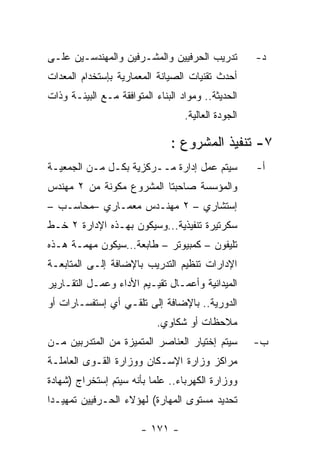 ‫ﺘﺩﺭﻴﺏ ﺍﻟﺤﺭﻓﻴﻴﻥ ﻭﺍﻟﻤﺸـﺭﻓﻴﻥ ﻭﺍﻟﻤﻬﻨﺩﺴـﻴﻥ ﻋﻠـﻰ‬           ‫ﺩ-‬
‫ﺃﺤﺩﺙ ﺘﻘﻨﻴﺎﺕ ﺍﻟﺼﻴﺎﻨﺔ ﺍﻟﻤﻌﻤﺎﺭﻴﺔ ﺒﺈﺴﺘﺨﺩﺍﻡ ﺍﻟﻤﻌﺩﺍﺕ‬
‫ﺍﻟﺤﺩﻴﺜﺔ.. ﻭﻤﻭﺍﺩ ﺍﻟﺒﻨﺎﺀ ﺍﻟﻤﺘﻭﺍﻓﻘﺔ ﻤـﻊ ﺍﻟﺒﻴﺌـﺔ ﻭﺫﺍﺕ‬
                                   ‫ﺍﻟﺠﻭﺩﺓ ﺍﻟﻌﺎﻟﻴﺔ.‬

                               ‫٧- ﺘﻨﻔﻴﺫ ﺍﻟﻤﺸﺭﻭﻉ :‬
‫ﺴﻴﺘﻡ ﻋﻤل ﺇﺩﺍﺭﺓ ﻤــﺭﻜﺯﻴﺔ ﺒﻜـل ﻤـﻥ ﺍﻟﺠﻤﻌﻴـﺔ‬            ‫ﺃ-‬
‫ﻭﺍﻟﻤﺅﺴﺴﺔ ﺼﺎﺤﺒﺘﺎ ﺍﻟﻤﺸﺭﻭﻉ ﻤﻜﻭﻨﺔ ﻤﻥ ٢ ﻤﻬﻨﺩﺱ‬
‫ﺇﺴﺘﺸﺎﺭﻱ – ٢ ﻤﻬﻨـﺩﺱ ﻤﻌﻤـﺎﺭﻱ –ﻤﺤﺎﺴـﺏ –‬
‫ﺴﻜﺭﺘﻴﺭﺓ ﺘﻨﻔﻴﺫﻴﺔ...ﻭﺴﻴﻜﻭﻥ ﺒﻬـﺫﻩ ﺍﻹﺩﺍﺭﺓ ٢ ﺨـﻁ‬
‫ﺘﻠﻴﻔﻭﻥ – ﻜﻤﺒﻴﻭﺘﺭ – ﻁﺎﺒﻌﺔ…ﺴﻴﻜﻭﻥ ﻤﻬﻤـﺔ ﻫـﺫﻩ‬
‫ﺍﻹﺩﺍﺭﺍﺕ ﺘﻨﻅﻴﻡ ﺍﻟﺘﺩﺭﻴﺏ ﺒﺎﻹﻀﺎﻓﺔ ﺇﻟـﻰ ﺍﻟﻤﺘﺎﺒﻌـﺔ‬
‫ﺍﻟﻤﻴﺩﺍﻨﻴﺔ ﻭﺃﻋﻤـﺎل ﺘﻘﻴـﻴﻡ ﺍﻷﺩﺍﺀ ﻭﻋﻤـل ﺍﻟﺘﻘـﺎﺭﻴﺭ‬
‫ﺍﻟﺩﻭﺭﻴﺔ.. ﺒﺎﻹﻀﺎﻓﺔ ﺇﻟﻰ ﺘﻠﻘـﻲ ﺃﻱ ﺇﺴﺘﻔﺴـﺎﺭﺍﺕ ﺃﻭ‬
                            ‫ﻤﻼﺤﻅﺎﺕ ﺃﻭ ﺸﻜﺎﻭﻱ.‬
‫ﺴﻴﺘﻡ ﺇﺨﺘﻴﺎﺭ ﺍﻟﻌﻨﺎﺼﺭ ﺍﻟﻤﺘﻤﻴﺯﺓ ﻤﻥ ﺍﻟﻤﺘﺩﺭﺒﻴﻥ ﻤـﻥ‬        ‫ﺏ-‬
‫ﻤﺭﺍﻜﺯ ﻭﺯﺍﺭﺓ ﺍﻹﺴـﻜﺎﻥ ﻭﻭﺯﺍﺭﺓ ﺍﻟﻘـﻭﻯ ﺍﻟﻌﺎﻤﻠـﺔ‬
‫ﻭﻭﺯﺍﺭﺓ ﺍﻟﻜﻬﺭﺒﺎﺀ.. ﻋﻠﻤﺎ ﺒﺄﻨﻪ ﺴﻴﺘﻡ ﺇﺴﺘﺨﺭﺍﺝ )ﺸﻬﺎﺩﺓ‬
‫ﺘﺤﺩﻴﺩ ﻤﺴﺘﻭﻯ ﺍﻟﻤﻬﺎﺭﺓ( ﻟﻬﺅﻻﺀ ﺍﻟﺤـﺭﻓﻴﻴﻥ ﺘﻤﻬﻴـﺩﺍ‬

                        ‫- ١٧١ -‬
 