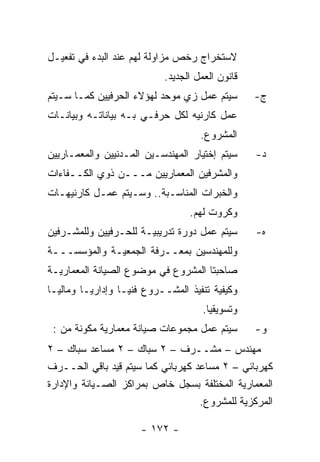 ‫ﻻﺴﺘﺨﺭﺍﺝ ﺭﺨﺹ ﻤﺯﺍﻭﻟﺔ ﻟﻬﻡ ﻋﻨﺩ ﺍﻟﺒﺩﺀ ﻓﻲ ﺘﻔﻌﻴـل‬
                           ‫ﻗﺎﻨﻭﻥ ﺍﻟﻌﻤل ﺍﻟﺠﺩﻴﺩ.‬
‫ﺴﻴﺘﻡ ﻋﻤل ﺯﻱ ﻤﻭﺤﺩ ﻟﻬﺅﻻﺀ ﺍﻟﺤﺭﻓﻴﻴﻥ ﻜﻤـﺎ ﺴـﻴﺘﻡ‬       ‫ﺝ-‬
‫ﻋﻤل ﻜﺎﺭﻨﻴﻪ ﻟﻜل ﺤﺭﻓـﻲ ﺒـﻪ ﺒﻴﺎﻨﺎﺘـﻪ ﻭﺒﻴﺎﻨـﺎﺕ‬
                                    ‫ﺍﻟﻤﺸﺭﻭﻉ.‬
‫ﺴﻴﺘﻡ ﺇﺨﺘﻴﺎﺭ ﺍﻟﻤﻬﻨﺩﺴـﻴﻥ ﺍﻟﻤـﺩﻨﻴﻴﻥ ﻭﺍﻟﻤﻌﻤـﺎﺭﻴﻴﻥ‬    ‫ﺩ-‬
‫ﻭﺍﻟﻤﺸﺭﻓﻴﻥ ﺍﻟﻤﻌﻤﺎﺭﻴﻴﻥ ﻤـــﻥ ﺫﻭﻱ ﺍﻟﻜــﻔﺎﺀﺍﺕ‬
‫ﻭﺍﻟﺨﺒﺭﺍﺕ ﺍﻟﻤﻨﺎﺴـﺒﺔ.. ﻭﺴـﻴﺘﻡ ﻋﻤـل ﻜﺎﺭﻨﻴﻬـﺎﺕ‬
                                 ‫ﻭﻜﺭﻭﺕ ﻟﻬﻡ.‬
‫ﺴﻴﺘﻡ ﻋﻤل ﺩﻭﺭﺓ ﺘﺩﺭﻴﺒﻴـﺔ ﻟﻠﺤـﺭﻓﻴﻴﻥ ﻭﻟﻠﻤﺸـﺭﻓﻴﻥ‬      ‫ﻩ-‬
‫ﻭﻟﻠﻤﻬﻨﺩﺴﻴﻥ ﺒﻤﻌــﺭﻓﺔ ﺍﻟﺠﻤﻌﻴـﺔ ﻭﺍﻟﻤﺅﺴﺴـــﺔ‬
‫ﺼﺎﺤﺒﺘﺎ ﺍﻟﻤﺸﺭﻭﻉ ﻓﻲ ﻤﻭﻀﻭﻉ ﺍﻟﺼﻴﺎﻨﺔ ﺍﻟﻤﻌﻤﺎﺭﻴـﺔ‬
‫ﻭﻜﻴﻔﻴﺔ ﺘﻨﻔﻴﺫ ﺍﻟﻤﺸــﺭﻭﻉ ﻓﻨﻴـﺎ ﻭﺇﺩﺍﺭﻴـﺎ ﻭﻤﺎﻟﻴـﺎ‬
                                     ‫ﻭﺘﺴﻭﻴﻘﻴﺎ.‬
 ‫ﺴﻴﺘﻡ ﻋﻤل ﻤﺠﻤﻭﻋﺎﺕ ﺼﻴﺎﻨﺔ ﻤﻌﻤﺎﺭﻴﺔ ﻤﻜﻭﻨﺔ ﻤﻥ :‬       ‫ﻭ-‬
‫ﻤﻬﻨﺩﺱ – ﻤﺸــﺭﻑ – ٢ ﺴﺒﺎﻙ – ٢ ﻤﺴﺎﻋﺩ ﺴﺒﺎﻙ – ٢‬
‫ﻜﻬﺭﺒﺎﺌﻲ – ٢ ﻤﺴﺎﻋﺩ ﻜﻬﺭﺒﺎﺌﻲ ﻜﻤﺎ ﺴﻴﺘﻡ ﻗﻴﺩ ﺒﺎﻗﻲ ﺍﻟﺤــﺭﻑ‬
‫ﺍﻟﻤﻌﻤﺎﺭﻴﺔ ﺍﻟﻤﺨﺘﻠﻔﺔ ﺒﺴﺠل ﺨﺎﺹ ﺒﻤﺭﺍﻜﺯ ﺍﻟﺼـﻴﺎﻨﺔ ﻭﺍﻹﺩﺍﺭﺓ‬
                                   ‫ﺍﻟﻤﺭﻜﺯﻴﺔ ﻟﻠﻤﺸﺭﻭﻉ.‬

                      ‫- ٢٧١ -‬
 