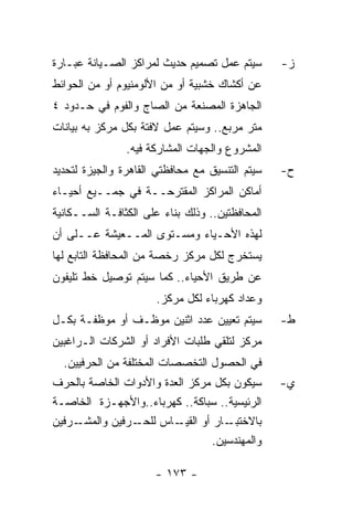 ‫ﺴﻴﺘﻡ ﻋﻤل ﺘﺼﻤﻴﻡ ﺤﺩﻴﺙ ﻟﻤﺭﺍﻜﺯ ﺍﻟﺼـﻴﺎﻨﺔ ﻋﺒـﺎﺭﺓ‬       ‫ﺯ-‬
‫ﻋﻥ ﺃﻜﺸﺎﻙ ﺨﺸﺒﻴﺔ ﺃﻭ ﻤﻥ ﺍﻷﻟﻭﻤﻨﻴﻭﻡ ﺃﻭ ﻤﻥ ﺍﻟﺤﻭﺍﺌﻁ‬
‫ﺍﻟﺠﺎﻫﺯﺓ ﺍﻟﻤﺼﻨﻌﺔ ﻤﻥ ﺍﻟﺼﺎﺝ ﻭﺍﻟﻔﻭﻡ ﻓﻲ ﺤـﺩﻭﺩ ٤‬
‫ﻤﺘﺭ ﻤﺭﺒﻊ.. ﻭﺴﻴﺘﻡ ﻋﻤل ﻻﻓﺘﺔ ﺒﻜل ﻤﺭﻜﺯ ﺒﻪ ﺒﻴﺎﻨﺎﺕ‬
                ‫ﺍﻟﻤﺸﺭﻭﻉ ﻭﺍﻟﺠﻬﺎﺕ ﺍﻟﻤﺸﺎﺭﻜﺔ ﻓﻴﻪ.‬
‫ﺴﻴﺘﻡ ﺍﻟﺘﻨﺴﻴﻕ ﻤﻊ ﻤﺤﺎﻓﻅﺘﻲ ﺍﻟﻘﺎﻫﺭﺓ ﻭﺍﻟﺠﻴﺯﺓ ﻟﺘﺤﺩﻴﺩ‬   ‫ﺡ-‬
‫ﺃﻤﺎﻜﻥ ﺍﻟﻤﺭﺍﻜﺯ ﺍﻟﻤﻘﺘﺭﺤــﺔ ﻓﻲ ﺠﻤــﻴﻊ ﺃﺤﻴـﺎﺀ‬
‫ﺍﻟﻤﺤﺎﻓﻅﺘﻴﻥ.. ﻭﺫﻟﻙ ﺒﻨﺎﺀ ﻋﻠﻰ ﺍﻟﻜﺜﺎﻓـﺔ ﺍﻟﺴــﻜﺎﻨﻴﺔ‬
‫ﻟﻬﺫﻩ ﺍﻷﺤـﻴﺎﺀ ﻭﻤﺴـﺘﻭﻯ ﺍﻟﻤــﻌﻴﺸﺔ ﻋــﻠﻰ ﺃﻥ‬
‫ﻴﺴﺘﺨﺭﺝ ﻟﻜل ﻤﺭﻜﺯ ﺭﺨﺼﺔ ﻤﻥ ﺍﻟﻤﺤﺎﻓﻅﺔ ﺍﻟﺘﺎﺒﻊ ﻟﻬﺎ‬
‫ﻋﻥ ﻁﺭﻴﻕ ﺍﻷﺤﻴﺎﺀ.. ﻜﻤﺎ ﺴﻴﺘﻡ ﺘﻭﺼﻴل ﺨﻁ ﺘﻠﻴﻔﻭﻥ‬
                      ‫ﻭﻋﺩﺍﺩ ﻜﻬﺭﺒﺎﺀ ﻟﻜل ﻤﺭﻜﺯ.‬
‫ﺴﻴﺘﻡ ﺘﻌﻴﻴﻥ ﻋﺩﺩ ﺍﺜﻨﻴﻥ ﻤﻭﻅـﻑ ﺃﻭ ﻤﻭﻅﻔـﺔ ﺒﻜـل‬        ‫ﻁ-‬
‫ﻤﺭﻜﺯ ﻟﺘﻠﻘﻲ ﻁﻠﺒﺎﺕ ﺍﻷﻓﺭﺍﺩ ﺃﻭ ﺍﻟﺸﺭﻜﺎﺕ ﺍﻟـﺭﺍﻏﺒﻴﻥ‬
  ‫ﻓﻲ ﺍﻟﺤﺼﻭل ﺍﻟﺘﺨﺼﺼﺎﺕ ﺍﻟﻤﺨﺘﻠﻔﺔ ﻤﻥ ﺍﻟﺤﺭﻓﻴﻴﻥ.‬
‫ﺴﻴﻜﻭﻥ ﺒﻜل ﻤﺭﻜﺯ ﺍﻟﻌﺩﺓ ﻭﺍﻷﺩﻭﺍﺕ ﺍﻟﺨﺎﺼﺔ ﺒﺎﻟﺤﺭﻑ‬       ‫ﻱ-‬
‫ﺍﻟﺭﺌﻴﺴﻴﺔ.. ﺴﺒﺎﻜﺔ.. ﻜﻬﺭﺒﺎﺀ..ﻭﺍﻷﺠﻬـﺯﺓ ﺍﻟﺨﺎﺼـﺔ‬
‫ـﺭﻓﻴﻥ‬‫ـﺭﻓﻴﻥ ﻭﺍﻟﻤﺸـ‬‫ـﺎﺱ ﻟﻠﺤـ‬‫ـﺎﺭ ﺃﻭ ﺍﻟﻘﻴـ‬‫ﺒﺎﻻﺨﺘﺒـ‬
                                  ‫ﻭﺍﻟﻤﻬﻨﺩﺴﻴﻥ.‬

                      ‫- ٣٧١ -‬
 