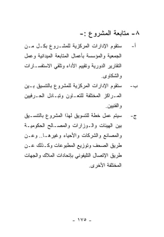 ‫٨- ﻤﺘﺎﺒﻌﺔ ﺍﻟﻤﺸﺭﻭﻉ :-‬
‫ﺴﺘﻘﻭﻡ ﺍﻹﺩﺍﺭﺍﺕ ﺍﻟﻤﺭﻜﺯﻴﺔ ﻟﻠﻤﺸـﺭﻭﻉ ﺒﻜـل ﻤـﻥ‬           ‫ﺃ-‬
‫ﺍﻟﺠﻤﻌﻴﺔ ﻭﺍﻟﻤﺅﺴﺴﺔ ﺒﺄﻋﻤﺎل ﺍﻟﻤﺘﺎﺒﻌﺔ ﺍﻟﻤﻴﺩﺍﻨﻴﺔ ﻭﻋﻤل‬
‫ﺍﻟﺘﻘﺎﺭﻴﺭ ﺍﻟﺩﻭﺭﻴﺔ ﻭﺘﻘﻴﻴﻡ ﺍﻷﺩﺍﺀ ﻭﺘﻠﻘﻲ ﺍﻻﺴﺘﻔﺴـﺎﺭﺍﺕ‬
                                     ‫ﻭﺍﻟﺸﻜﺎﻭﻯ.‬
‫ﺴﺘﻘﻭﻡ ﺍﻹﺩﺍﺭﺍﺕ ﺍﻟﻤﺭﻜﺯﻴﺔ ﻟﻠﻤﺸﺭﻭﻉ ﺒﺎﻟﺘﻨﺴﻴﻕ ﺒـﻴﻥ‬       ‫ﺏ-‬
‫ﺍﻟﻤـﺭﺍﻜﺯ ﺍﻟﻤﺨﺘﻠﻔﺔ ﻟﻠﺘﻌـﺎﻭﻥ ﻭﺘﺒـﺎﺩل ﺍﻟﺤـﺭﻓﻴﻴﻥ‬
                                       ‫ﻭﺍﻟﻔﻨﻴﻴﻥ.‬
‫ﺴﻴﺘﻡ ﻋﻤل ﺨﻁﺔ ﻟﻠﺘﺴﻭﻴﻕ ﻟﻬﺫﺍ ﺍﻟﻤﺸﺭﻭﻉ ﺒﺎﻟﺘﻨﺴـﻴﻕ‬        ‫ﺝ-‬
‫ﺒﻴﻥ ﺍﻟﻬﻴﺌﺎﺕ ﻭﺍﻟـﻭﺯﺍﺭﺍﺕ ﻭﺍﻟﻤﺼـﺎﻟﺢ ﺍﻟﺤﻜﻭﻤﻴـﺔ‬
‫ﻭﺍﻟﻤﺼﺎﻨﻊ ﻭﺍﻟﺸﺭﻜﺎﺕ ﻭﺍﻷﺤﻴﺎﺀ ﻭﻏﻴﺭﻫـﺎ.. ﻭﻋـﻥ‬
‫ﻁﺭﻴﻕ ﺍﻟﺼﺤﻑ ﻭﺘﻭﺯﻴﻊ ﺍﻟﻤﻁﺒﻭﻋﺎﺕ ﻭﻜـﺫﻟﻙ ﻋـﻥ‬
‫ﻁﺭﻴﻕ ﺍﻹﺘﺼﺎل ﺍﻟﺘﻠﻴﻔﻭﻨﻲ ﺒﺈﺘﺤﺎﺩﺍﺕ ﺍﻟﻤﻼﻙ ﻭﺍﻟﺠﻬﺎﺕ‬
                               ‫ﺍﻟﻤﺨﺘﻠﻔﺔ ﺍﻷﺨﺭﻯ.‬




                       ‫- ٥٧١ -‬
 