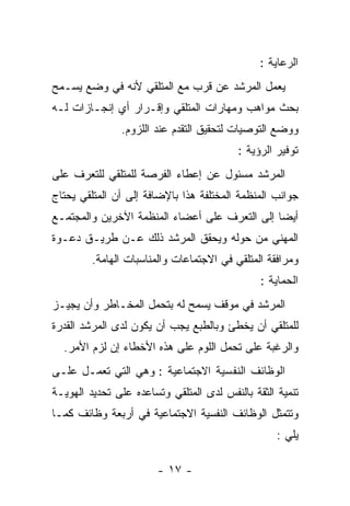 ‫ﺍﻟﺭﻋﺎﻴﺔ :‬
‫ﻴﻌﻤل ﺍﻟﻤﺭﺸﺩ ﻋﻥ ﻗﺭﺏ ﻤﻊ ﺍﻟﻤﺘﻠﻘﻲ ﻷﻨﻪ ﻓﻲ ﻭﻀﻊ ﻴﺴـﻤﺢ‬
‫ﺒﺤﺙ ﻤﻭﺍﻫﺏ ﻭﻤﻬﺎﺭﺍﺕ ﺍﻟﻤﺘﻠﻘﻲ ﻭﺇﻗـﺭﺍﺭ ﺃﻱ ﺇﻨﺠـﺎﺯﺍﺕ ﻟـﻪ‬
               ‫ﻭﻭﻀﻊ ﺍﻟﺘﻭﺼﻴﺎﺕ ﻟﺘﺤﻘﻴﻕ ﺍﻟﺘﻘﺩﻡ ﻋﻨﺩ ﺍﻟﻠﺯﻭﻡ.‬
                                          ‫ﺘﻭﻓﻴﺭ ﺍﻟﺭﺅﻴﺔ :‬
‫ﺍﻟﻤﺭﺸﺩ ﻤﺴﺌﻭل ﻋﻥ ﺇﻋﻁﺎﺀ ﺍﻟﻔﺭﺼﺔ ﻟﻠﻤﺘﻠﻘﻲ ﻟﻠﺘﻌﺭﻑ ﻋﻠﻰ‬
‫ﺠﻭﺍﻨﺏ ﺍﻟﻤﻨﻅﻤﺔ ﺍﻟﻤﺨﺘﻠﻔﺔ ﻫﺫﺍ ﺒﺎﻹﻀﺎﻓﺔ ﺇﻟﻰ ﺃﻥ ﺍﻟﻤﺘﻠﻘﻲ ﻴﺤﺘﺎﺝ‬
‫ﺃﻴﻀﺎ ﺇﻟﻰ ﺍﻟﺘﻌﺭﻑ ﻋﻠﻰ ﺃﻋﻀﺎﺀ ﺍﻟﻤﻨﻅﻤﺔ ﺍﻵﺨﺭﻴﻥ ﻭﺍﻟﻤﺠﺘﻤـﻊ‬
‫ﺍﻟﻤﻬﻨﻲ ﻤﻥ ﺤﻭﻟﻪ ﻭﻴﺤﻘﻕ ﺍﻟﻤﺭﺸﺩ ﺫﻟﻙ ﻋـﻥ ﻁﺭﻴـﻕ ﺩﻋـﻭﺓ‬
         ‫ﻭﻤﺭﺍﻓﻘﺔ ﺍﻟﻤﺘﻠﻘﻲ ﻓﻲ ﺍﻻﺠﺘﻤﺎﻋﺎﺕ ﻭﺍﻟﻤﻨﺎﺴﺒﺎﺕ ﺍﻟﻬﺎﻤﺔ.‬
                                               ‫ﺍﻟﺤﻤﺎﻴﺔ :‬
‫ﺍﻟﻤﺭﺸﺩ ﻓﻲ ﻤﻭﻗﻑ ﻴﺴﻤﺢ ﻟﻪ ﺒﺘﺤﻤل ﺍﻟﻤﺨـﺎﻁﺭ ﻭﺃﻥ ﻴﺠﻴـﺯ‬
‫ﻟﻠﻤﺘﻠﻘﻲ ﺃﻥ ﻴﺨﻁﺊ ﻭﺒﺎﻟﻁﺒﻊ ﻴﺠﺏ ﺃﻥ ﻴﻜﻭﻥ ﻟﺩﻯ ﺍﻟﻤﺭﺸﺩ ﺍﻟﻘﺩﺭﺓ‬
  ‫ﻭﺍﻟﺭﻏﺒﺔ ﻋﻠﻰ ﺘﺤﻤل ﺍﻟﻠﻭﻡ ﻋﻠﻰ ﻫﺫﻩ ﺍﻷﺨﻁﺎﺀ ﺇﻥ ﻟﺯﻡ ﺍﻷﻤﺭ.‬
‫ﺍﻟﻭﻅﺎﺌﻑ ﺍﻟﻨﻔﺴﻴﺔ ﺍﻻﺠﺘﻤﺎﻋﻴﺔ : ﻭﻫﻲ ﺍﻟﺘﻲ ﺘﻌﻤـل ﻋﻠـﻰ‬
‫ﺘﻨﻤﻴﺔ ﺍﻟﺜﻘﺔ ﺒﺎﻟﻨﻔﺱ ﻟﺩﻯ ﺍﻟﻤﺘﻠﻘﻲ ﻭﺘﺴﺎﻋﺩﻩ ﻋﻠﻰ ﺘﺤﺩﻴﺩ ﺍﻟﻬﻭﻴـﺔ‬
‫ﻭﺘﺘﻤﺜل ﺍﻟﻭﻅﺎﺌﻑ ﺍﻟﻨﻔﺴﻴﺔ ﺍﻻﺠﺘﻤﺎﻋﻴﺔ ﻓﻲ ﺃﺭﺒﻌﺔ ﻭﻅﺎﺌﻑ ﻜﻤـﺎ‬
                                                   ‫ﻴﻠﻲ :‬

                        ‫- ٧١ -‬
 